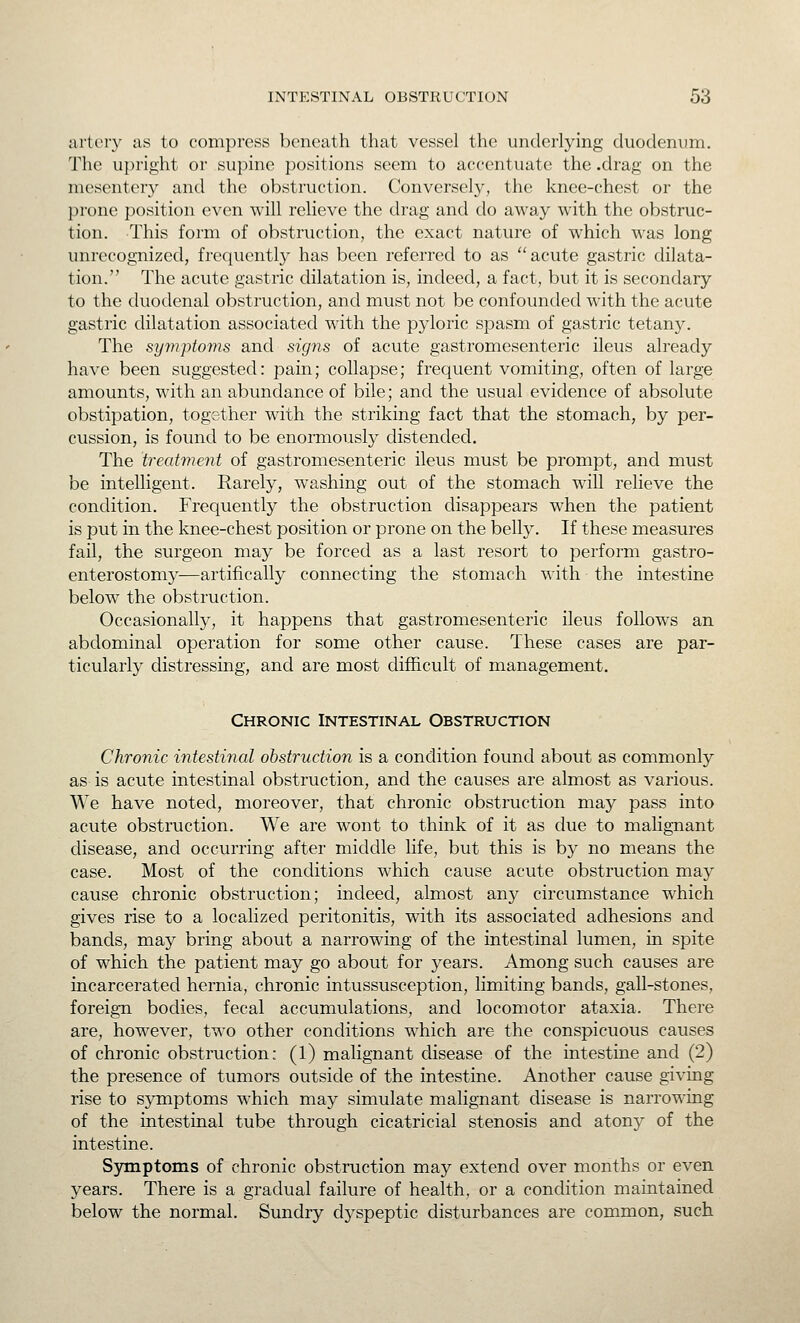 artt-ry as to compress beneath that vessel the underlying duodenum. The ui)right or supine positions seem to accentuate the .drag on the mesenter}^ and the obstruction. Conversely, the knee-chest or the prone position even will relieve the drag and do away with the obstruc- tion. This form of obstruction, the exact nature of which M-as long unrecognized, frequently has been referred to as ''acute gastric dilata- tion. The acute gastric dilatation is, indeed, a fact, but it is secondary to the duodenal obstruction, and must not be confounded with the acute gastric dilatation associated with the pyloric spasm of gastric tetany. The symptoms and signs of acute gastromesenteric ileus already have been suggested: pain; collapse; frequent vomiting, often of large amounts, with an abundance of bile; and the usual evidence of absolute obstipation, together with the striking fact that the stomach, by per- cussion, is found to be enormously distended. The treatment of gastromesenteric ileus must be prompt, and must be intelligent. Rarely, washing out of the stomach will relieve the condition. Frequently the obstruction disappears when the patient is put in the knee-chest position or prone on the belly. If these measures fail, the surgeon may be forced as a last resort to perform gastro- enterostomy—artifically connecting the stomach with the intestine below the obstruction. Occasionally, it happens that gastromesenteric ileus follows an abdominal operation for some other cause. These cases are par- ticularly distressing, and are most difficult of management. Chronic Intestinal Obstruction Chronic intestinal obstruction is a condition found about as commonly as is acute intestinal obstruction, and the causes are almost as various. We have noted, moreover, that chronic obstruction may pass into acute obstruction. We are wont to think of it as due to malignant disease, and occurring after middle life, but this is by no means the case. Most of the conditions which cause acute obstruction may cause chronic obstruction; indeed, almost any circumstance which gives rise to a localized peritonitis, with its associated adhesions and bands, may bring about a narrowing of the intestinal lumen, in spite of which the patient may go about for years. Among such causes are incarcerated hernia, chronic intussusception, limiting bands, gall-stones, foreign bodies, fecal accumulations, and locomotor ataxia. There are, however, two other conditions which are the conspicuous causes of chronic obstruction: (1) malignant disease of the intestine and (2) the presence of tumors outside of the intestine. Another cause giving rise to symptoms which may simulate malignant disease is narrowing of the intestinal tube through cicatricial stenosis and atony of the intestine. Symptoms of chronic obstruction may extend over months or even years. There is a gradual failure of health, or a condition maintained below the normal. Sundry dyspeptic disturbances are common, such