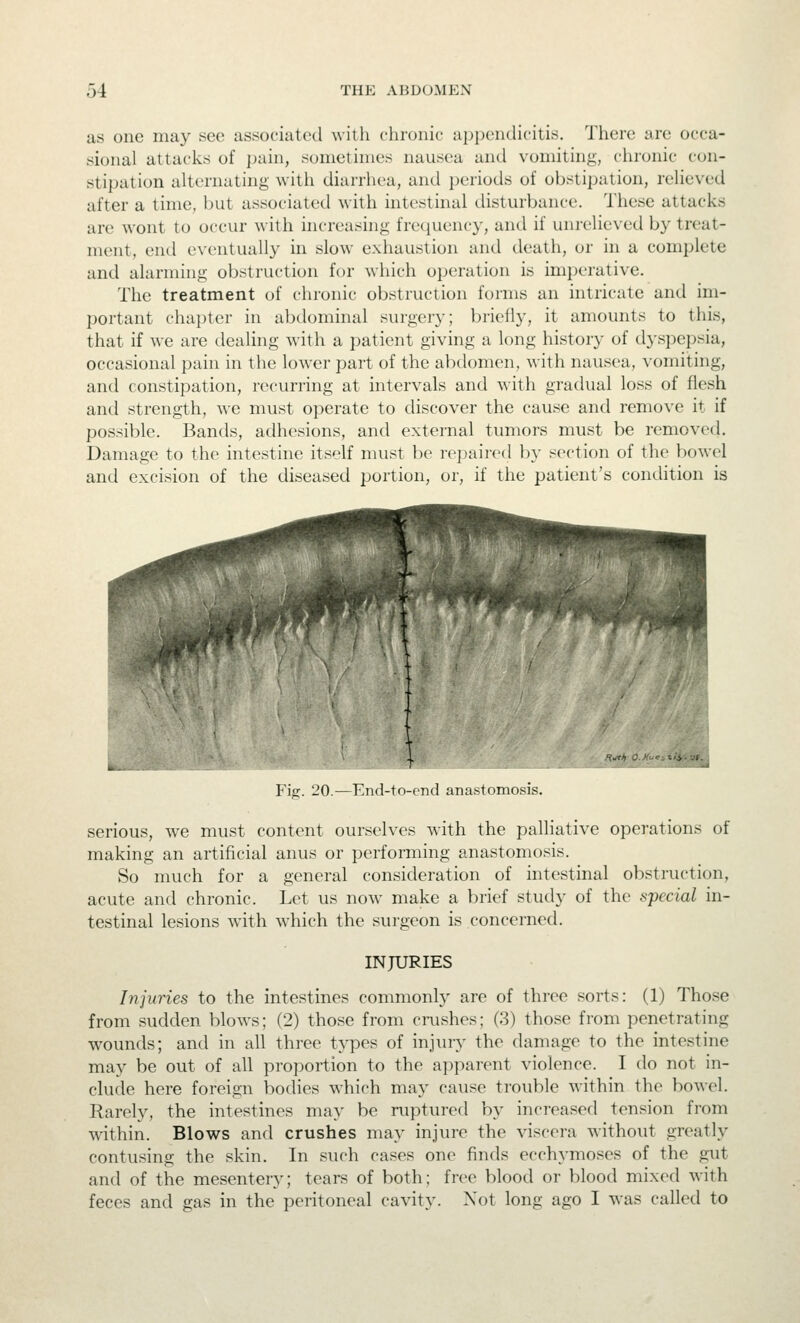 as one may see associated with chrunic appendicitis. There are occa- sional attacks of pain, sometimes nausea and vomiting, chronic con- stipation alternating with diarrhea, and periods of obstipation, relieved after a time, but associated with intestinal disturbance. These attacks are wont to occur with increasing fretjuency, and if unrelieved by treat- ment, end eventually in slow exhaustion and death, or in a complete and alarming obstruction for which operation is imperative. The treatment of chronic obstruction forms an intricate and im- portant chapter in abdominal surgery; briefly, it amounts to this, that if we are dealing with a patient giving a long history of dyspepsia, occasional pain in the lower part of the abdomen, with nausea, vomiting, and constipation, recurring at intervals and with gradual loss of flesh and strength, we must operate to discover the cause and remove it if possible. Bands, adhesions, and external tumors must be removed. Damage to the intestine itself must be repaired by section of the bowel and excision of the diseased portion, or, if the patient's condition is Fi^. 20.—End-to-end anastomosis. serious, we must content ourselves with the palliative operations of making an artificial anus or performing anastomosis. So much for a general consideration of intestinal obstruction, acute and chronic. Let us now make a brief study of the special in- testinal lesions with which the surgeon is concerned. INJURIES Injuries to the intestines commonly are of three sorts: (1) Tho.se from sudden blows; (2) those from crushes; (3) those from penetrating wounds; and in all three types of injury the damage to the intestine may be out of all proportion to the apparent violence. I do not in- clude here foreign bodies which may cause trouble within the bowol. Rarely, the intestines may be niptured by increased tension from within. Blows and crushes may injure the viscera without greatly contusing the skin. In such cases one finds ecchymoses of the gut and of the mesentery; tears of both; free blood or blood mixed with feces and gas in the peritoneal cavity. Xot long ago I was called to