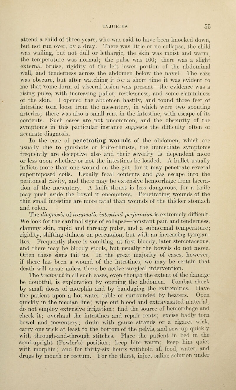 attend a child of three years, who was said to have been knocked dovv^n, but not run over, by a dray. There was little or no collapse, the child was wailing, but not dull or lethargic, the skin was moist and warm; the temperature was normal; the pulse was 100; there was a slight external bruise, rigidity of the left lower portion of the abdominal wall, and tenderness across the abdomen below the navel. The case was obscure, but after watching it for a short time it was evident to me that some form of visceral lesion was present—the evidence was a rising pulse, with increasing pallor, restlessness, and some clamminess of the skin. I opened the abdomen hastily, and found three feet of intestine torn loose from the mesentery, in which were two spouting arteries; there was also a small rent in the intestine, with escape of its contents. Such cases are not uncommon, and the obscurity of the symptoms in this particular instance suggests the difficulty often of accurate diagnosis. In the case of penetrating wounds of the abdomen, which are usually due to gunshots or knife-thrusts, the immediate symptoms frequently are deceptive also and their severity is dependent more or less upon whether or not the intestines be loaded. A bullet usually inflicts more than one wound on the gut, for it may penetrate several superimposed coils. Usually fecal contents and gas escape into the peritoneal cavity, and there may be extensive hemorrhage from lacera- tion of the mesentery. A knife-thrust is less dangerous, for a knife may push aside the bowel it encounters. Penetrating wounds of the thin small intestine are more fatal than wounds of the thicker stomach and colon. The diagnosis of trauviatic intestinal 'perforation is extremely difficult. We look for the cardinal signs of collapse—constant pain and tenderness, clammy skin, rapid and thready pulse, and a subnormal temperature; rigidity, shifting dulness on percussion, but with an increasing tympan- ites. Frequently there is vomiting, at first bloody, later stercoraceous, and there may be bloody stools, but usually the bowels do not move. Often these signs fail us. In the great majority of cases, however, if there has been a wound of the intestines, we may be certain that death wiU ensue unless there be active surgical intervention. The treatment in all such cases, even though the extent of the damage be doubtful, is exploration by opening the abdomen. Combat shock by small doses of morphin and by bandaging the extremities. Have the patient upon a hot-water table or surrounded by heaters. Open quickly in the median line; wipe out blood and extravasated material; clo not employ extensive irrigation; find the source of hemorrhage and check it; overhaul the intestines and repair rents; excise badly torn bowel and mesentery; drain with gauze strands or a cigaret wick, carry one wick at least to the bottom of the pelvis, and sew up quickly with through-and-through stitches. Place the patient in bed in the semi-upright (Fowler's) position; keep him warm; keep him quiet with morphin; and for thirty-six hours withhold aU food, water, and drugs by mouth or rectum. For the thirst, inject saline solution under