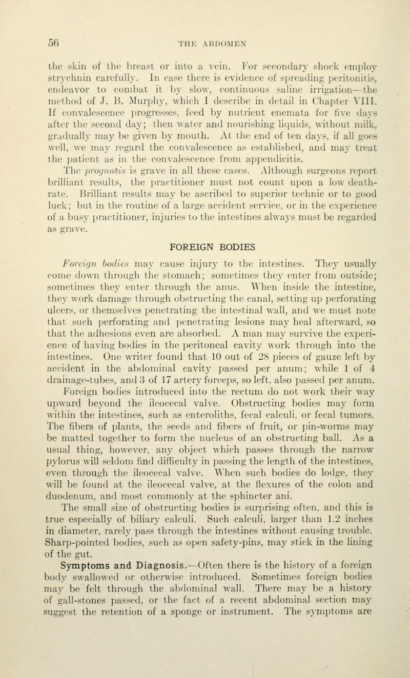 the skin of the breast or into a vein. For secondary shock employ strychnin carefully. In case there is evidence of spreading jx-ritonitis, endeavor to condxit it by slow, continuous saline irrigation—the method of J. B. Murphy, which I describe in detail in Chapter Mil. If convalescence progresses, feed by nutrient enemata for five days after the second day; then water and nourishing liquids, without milk, gradually may be given by mouth. At the end of ten days, if all goes well, we may regard the convalescence as establishc^l, and ma}' treat the patient as in the convalescence from appendicitis. The prognosis is grave in all these cases. Although surgeons report brilliant results, the practitioner must not count upon a low death- rate. Brilliant results may be ascribed to superior technic or to good luck; but in the routine of a large accident service, or in the experience of a busy practitioner, injuries to the intestines always must be regarded as grave. FOREIGN BODIES Foreign bodies may cause injury to the intestines. They usually come down through the stomach; sometimes they enter from outside; sometimes they enter through the anus. When inside the intestine, they work damage through obstructing the canal, setting up perforating ulcers, or themselves penetrating the intestinal wall, and we must note that such perforating and penetrating lesions may heal aftenvard, so that the adhesions even are absorbed. A man may survive the experi- ence of having bodies in the peritoneal cavity work through into the intestines. One writer found that 10 out of 2S pieces of gauze left by accident in the abdominal cavity passed per anum; while 1 of 4 drainage-tubes, and 3 of 17 artery forceps, so left, also passed per anum. Foreign bodies introduced into the rectum do not work their way upward beyond the ileocecal valve. Obstnjcting bodies may form within the intestines, such as enteroliths, fecal calculi, or fecal tumors. The fibers of plants, the seeds and fibers of fruit, or pin-worms may be matted together to form the nucleus of an obstructing ball. As a usual thing, however, any object which passes through the narrow pylorus will seldom find difficulty in passing the length of the intestines, even through the ileocecal valve. When such bodies do lodge, they will be found at the ileocecal valve, at the flexures of the colon and duodenum, and most commonly at the sphincter ani. The small size of obstructing bodies is surprising often, and this is true especially of biliary calculi. Such calculi, larger than 1.2 inches in diameter, rarely pass through the intestines without causing trouble. Sharp-pointed bodies, such as open safety-pins, may stick in the lining of the gut. Symptoms and Diagnosis.—Often there is the history of a foreign body swallowed or otherwise introduced. Sometimes foreign bodies may be felt through the abdominal wall. There may be a history of gall-stones passed, or the fact of a recent abdominal section may suggest the retention of a sponge or instrument. The sj-mptoms are