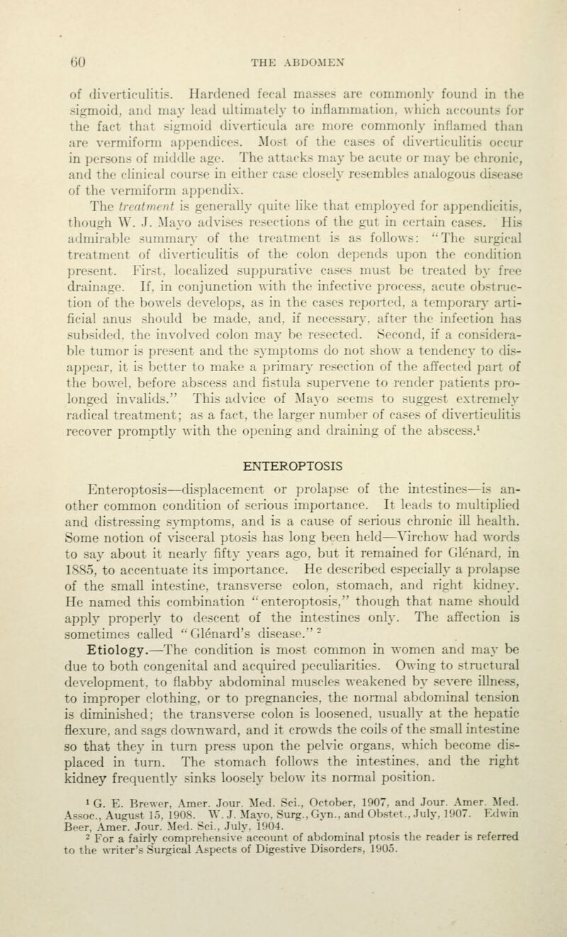 of diverticulitis. Hardened focal masses are commonly found in the sigmoid, and ma}' lead ultimately to inflammation, which accounts for the fact that sigmoid diverticula are more commonly inflamed than are vermiform appendices. Most of the cases of diverticulitis occur in persons of middle age. The attacks may be acute or may be chronic, and the clinical course in either case closely resembles analogous disease of the vermiform appendix. The treatment is generally quite like that employed for appendicitis, though W. J. Mayo advises resections of the gut in certain cases. His admirable summary of the treatment is as follows: The surgical treatment of diverticulitis of the colon depends upon the condition present, thirst, localized suppurative cases must be treated by free drainage. If, in conjunction with the infective process, acute obstruc- tion of the bowels develops, as in the cases reported, a temporary' arti- ficial anus should be made, and, if necessary-, after the infection has subsided, the involved colon may be resected. Second, if a considera- ble tumor is present and the symptoms do not show a tendency to dis- appear, it is better to make a primary resection of the affected part of the bowel, before abscess and fistula supervene to render patients pro- longed invalids. This advice of Mayo seems to suggest extremely radical treatment; as a fact, the larger number of cases of diverticulitis recover promptly with the opening and draining of the abscess.^ ENTEROPTOSIS Enteroptosis—displacement or prolapse of the intestines—is an- other common condition of serious importance. It leads to multiplied and distressing symptoms, and is a cause of .serious chronic ill health. Some notion of visceral ptosis has long been held—Yirchow had words to say about it nearly fifty years ago, but it remained for Glenard, in 1885, to accentuate its importance. He described especially a prolap.se of the small intestine, transver.se colon, stomach, and right kidney. He named this combination ''enteroptosis, though that name should apply properly to descent of the intestines onh'. The affection is sometimes called Glenard's disease.^ Etiology.—The condition is most common in women and may be due to both congenital and acquired peculiarities. Owing to stnictural development, to flabby abdominal muscles weakened by severe illness, to improper clothing, or to pregnancies, the normal abdominal tension is diminished; the transverse colon is loosened, usually at the hepatic flexure, and sags downward, and it crowds the coils of the .small intestine so that they in turn press upon the pelvic organs, which become dis- placed in turn. The stomach follows the intestines, and the right kidney frequently sinks loosely below its normal position. 1 G. E. Brewer, Amer. Jour. Med. Sci., October, 1907, and .Jour. Amer. Med. Assoc, August lo, 1908. W. J. Mayo. Surg., Gyn., and Obstet., July, 1907. Edwin Beer, Amer. .Jour. Med. Sci., July, 1904. - For a fairly comprehensive account of abdominal ptosis the reader is referred to the writer's Surgical Aspects of Digestive Disorders, 1905.