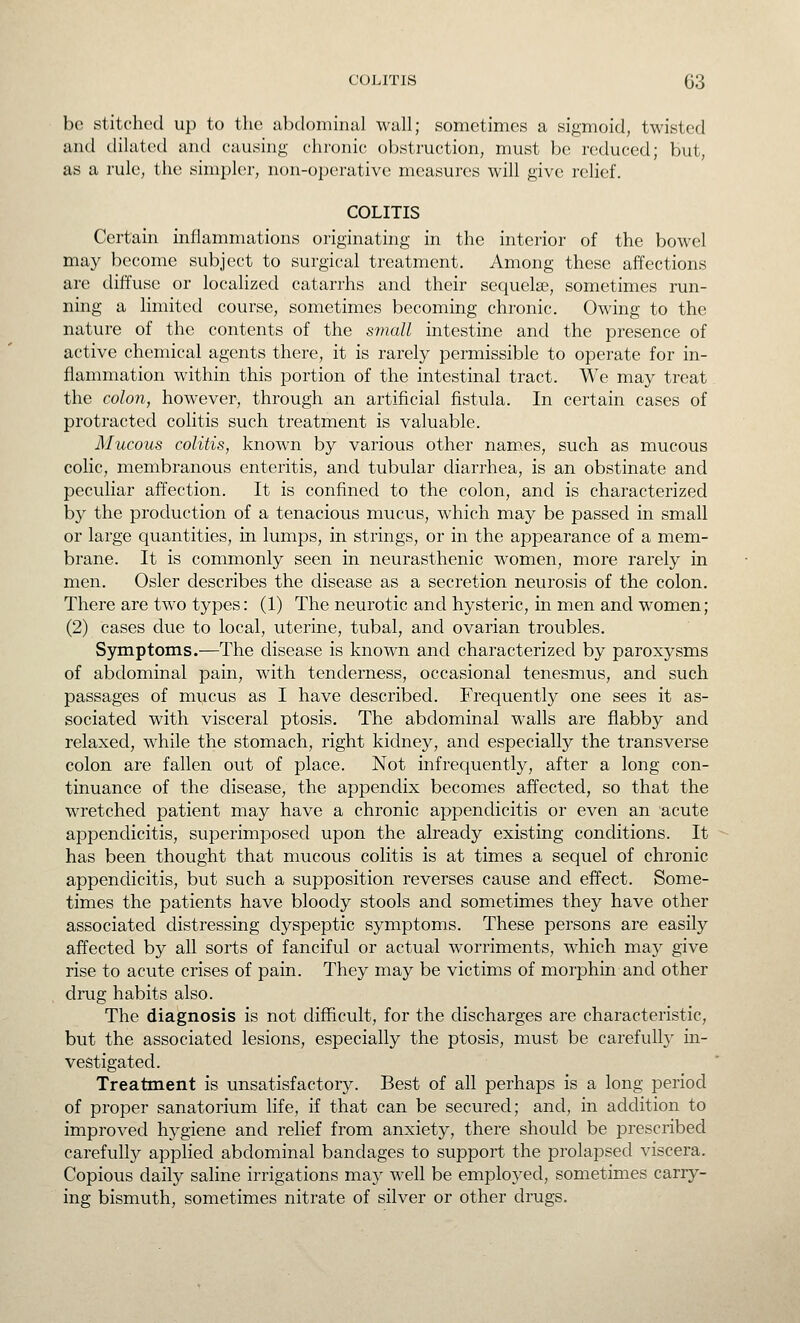 be stitched up to the abdominal wall; sometimes a sigmoid, twisted and dilated and causing chronic obstruction, must be reduced; but, as a rule, the simpler, non-operative measures will give relief. COLITIS Certain inflammations originating in the interior of the bowel may become subject to surgical treatment. Among these affections are diffuse or localized catarrhs and their sequelae, sometimes run- ning a limited course, sometimes becoming chronic. Owing to the nature of the contents of the small intestine and the presence of active chemical agents there, it is rarely permissible to operate for in- flammation within this portion of the intestinal tract. We may treat the colon, however, through an artificial fistula. In certain cases of protracted colitis such treatment is valuable. Mucous colitis, known by various other names, such as mucous colic, membranous enteritis, and tubular diarrhea, is an obstinate and peculiar affection. It is confined to the colon, and is characterized by the production of a tenacious mucus, which may be passed in small or large quantities, in lumps, in strings, or in the appearance of a mem- brane. It is commonly seen in neurasthenic women, more rarely in men. Osier describes the disease as a secretion neurosis of the colon. There are two types: (1) The neurotic and hysteric, in men and women; (2) cases clue to local, uterine, tubal, and ovarian troubles. Symptoms.—The disease is known and characterized by paroxysms of abdominal pain, with tenderness, occasional tenesmus, and such passages of mucus as I have described. Frequently one sees it as- sociated with visceral ptosis. The abdominal walls are flabby and relaxed, while the stomach, right kidney, and especially the transverse colon are fallen out of place. Not infrequently, after a long con- tinuance of the disease, the appendix becomes affected, so that the wretched patient may have a chronic appendicitis or even an acute appendicitis, superimposed upon the already existing conditions. It has been thought that mucous colitis is at times a sequel of chronic appendicitis, but such a supposition reverses cause and effect. Some- times the patients have bloody stools and sometimes they have other associated distressing dyspeptic symptoms. These persons are easily affected by all sorts of fanciful or actual worriments, which may give rise to acute crises of pain. They may be victims of morphin and other drug habits also. The diagnosis is not difficult, for the discharges are characteristic, but the associated lesions, especially the ptosis, must be carefull}' in- vestigated. Treatment is unsatisfactory. Best of all perhaps is a long period of proper sanatorium life, if that can be secured; and, in addition to improved hygiene and relief from anxiety, there should be prescribed carefully applied abdominal bandages to support the prolapsed viscera. Copious daily saline irrigations may well be employed, sometimes carry- ing bismuth, sometimes nitrate of silver or other drugs.