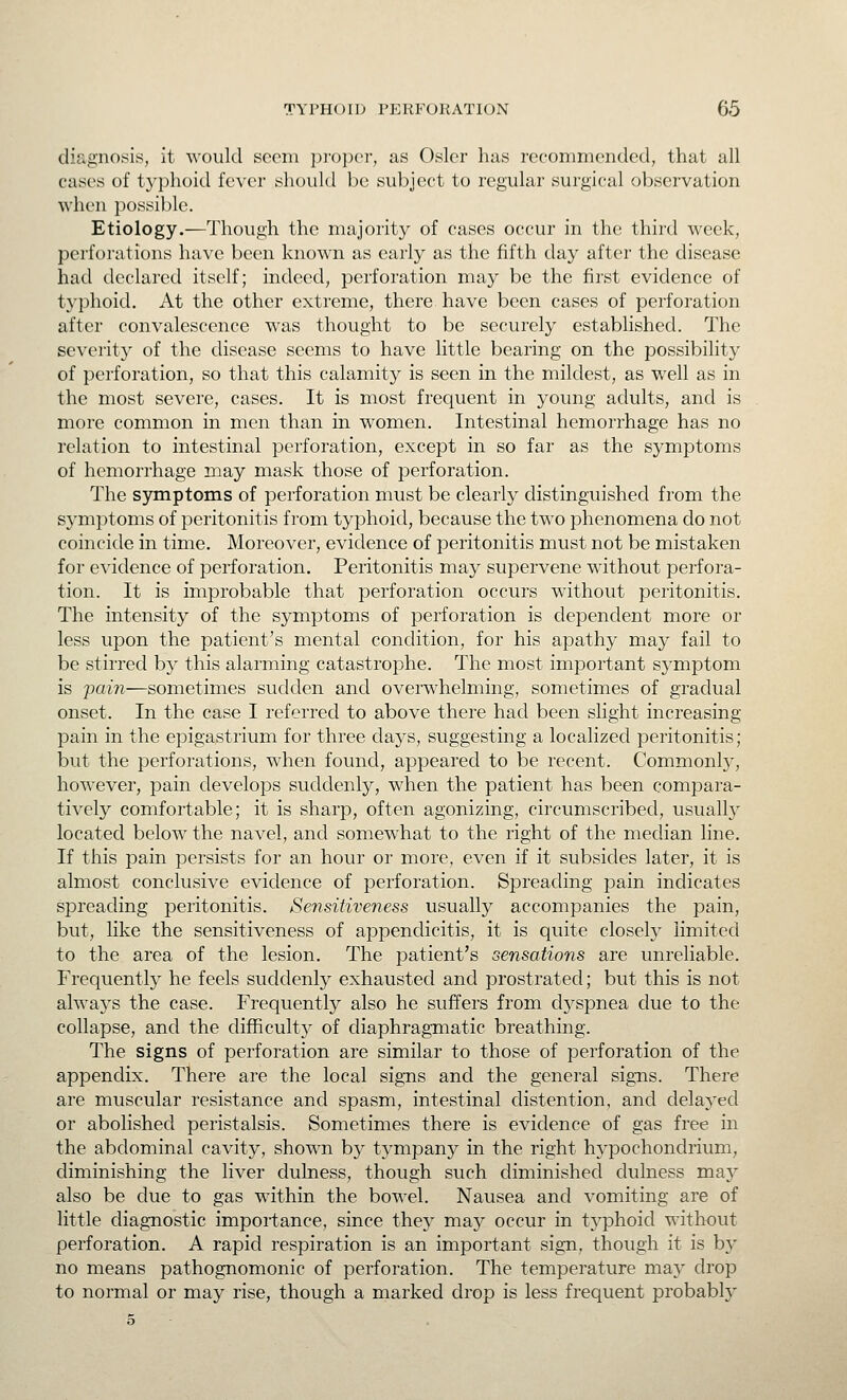 diagnosis, it would sccni proper, as Osier has recommended, that all cases of typhoid fever should be subject to regular surgical observation when possible. Etiology.—Though the majority of cases occur in the third week, perforations have been known as early as the fifth day after the disease had declared itself; indeed, perforation may be the first evidence of typhoid. At the other extreme, there have been cases of perforation after convalescence was thought to be securely established. The severity of the disease seems to have little bearing on the possibility of perforation, so that this calamity is seen in the mildest, as well as in the most severe, cases. It is most frequent in young adults, and is more common in men than in women. Intestinal hemorrhage has no relation to intestinal perforation, except in so far as the symptoms of hemorrhage may mask those of perforation. The symptoms of perforation must be clearly distinguished from the symptoms of peritonitis from typhoid, because the two phenomena do not coincide in time. Moreover, evidence of peritonitis must not be mistaken for evidence of perforation. Peritonitis may supervene without perfora- tion. It is improbable that perforation occurs without peritonitis. The intensity of the symptoms of perforation is dependent more or less upon the patient's mental condition, for his apathy may fail to be stirred by this alarming catastrophe. The most important symptom is pain—sometimes sudden and overwhelming, sometimes of gradual onset. In the case I referred to above there had been slight increasing pain in the epigastrium for three days, suggesting a localized peritonitis; but the perforations, when found, appeared to be recent. Commonly, however, pain develops suddenly, when the patient has been compara- tively comfortable; it is sharp, often agonizing, circumscribed, usually located below the navel, and somewhat to the right of the median line. If this pain persists for an hour or more, even if it subsides later, it is almost conclusive evidence of perforation. Spreading pain indicates spreading peritonitis. Sensitiveness usually accompanies the pain, but, like the sensitiveness of appendicitis, it is quite closely limited to the area of the lesion. The patient's sensations are unreliable. Frequently he feels suddenly exhausted and prostrated; but this is not always the case. Frequently also he suffers from dyspnea due to the collapse, and the difficulty of diaphragmatic breathing. The signs of perforation are similar to those of perforation of the appendix. There are the local signs and the general signs. There are muscular resistance and spasm, intestinal distention, and delayed or abolished peristalsis. Sometimes there is evidence of gas free in the abdominal cavity, shown by tympany in the right hypochondrium, diminishing the liver dulness, though such diminished dulness may also be due to gas within the bowel. Nausea and vomiting are of little diagnostic importance, since they may occur in typhoid without perforation. A rapid respiration is an important sign, though it is by no means pathognomonic of perforation. The temperature ma}' drop to normal or may rise, though a marked drop is less frequent probably