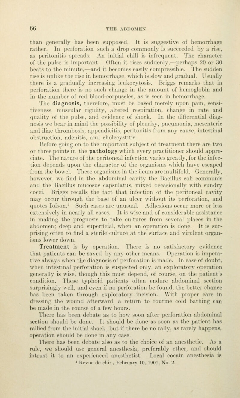 than generally has been supposed. It is suggestive of hemorrhage rather. In perforation such a drop commonly is succeeded by a rise, as peritonitis spreads. An initial chill is infrequent. The character of the pulse is important. Often it rises suddenly,—perhaps 20 or 30 beats to the minute,—and it l)ecomes easily compressible. The sudden rise is unlike the rise in hemori'hage, which is slow and gradual. Usually there is a gradually increasing leukocytosis. Briggs remarks that in perforation there is no such change in the amount of hemoglobin and in the number of red blood-corpuscles, as is seen in hemorrhage. The diagnosis, then^fore, must be based merely upon pain, sensi- tiveness, muscular rigidity, altered respiration, change in rate and quality of the pulse, and evidence of shock. In the differential diag- nosis we bear in mind the possibility of pleurisy, pneumonia, mesenteric and iliac thrombosis, appendicitis, peritonitis from any cause, intestinal obstruction, adenitis, and cholecystitis. Before going on to the important subject of treatment there are two or three points in the pathology which every practitioner should appre- ciate. The nature of the peritoneal infection varies greatly, for the infec- tion depends upon the character of the organisms which have escaped from the bowel. These organisms in the ileum are multifold. Generally, however, we find in the abdominal cavity the Bacillus coli communis and the Bacillus mucosus capsulatus, mixed occasionally with sundry cocci. Briggs recalls the fact that infection of the peritoneal cavity may occur through the base of an ulcer without its perforation, and quotes loison.^ Such cases are unusual. Adhesions occur more or less extensively in nearly all cases. It is wise and of considerable assistance in making the prognosis to take cultures from several places in the abdomen; deep and superficial, when an operation is done. It is sur- prising often to find a sterile culture at the surface and virulent organ- isms lower down. Treatment is by operation. There is no satisfactory evidence that patients can be saved by any other means. Operation is imjjera- tive always when the diagnosis of perforation is made. In case of doubt, when intestinal perforation is suspected only, an exploratory operation generally is wise, though this must depend, of course, on the patient's condition. These typhoid patients often endure abdominal section surprisingly well, and even if no perforation be found, the better chance has been taken through exploratory incision. With proper care in dressing the wound afterward, a return to routine cold bathing can be made in the course of a few hours. There has been debate as to how soon after perforation abdominal section should be done. It should be done as soon as the patient has rallied from the initial shock; but if there be no rally, as rarely happens, operation should be done in any case. There has been debate also as to the choice of an anesthetic. As a rule, we should use general anesthesia, preferably ether, and .should intrust it to an experienced anesthetist. Local cocain anesthesia is 1 Revue de chir., Februarj' 10, 1901, No. 2.