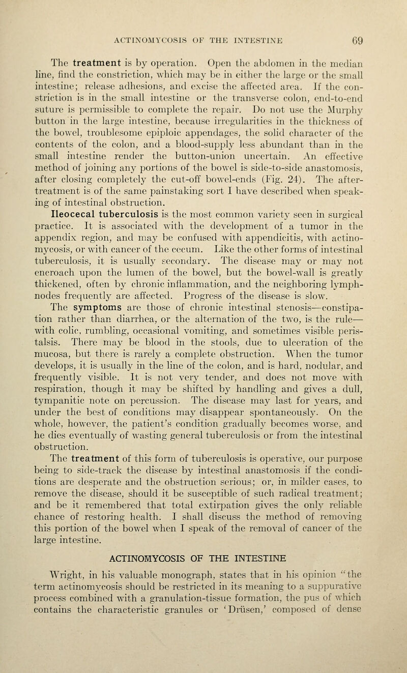The treatment is by operation. Open the abdomen in the median line, find the constriction, which may be in either the large or the small intestine; release adhesions, and excise the affected area. If the con- striction is in the small intestine or the transverse colon, end-to-end suture is permissible to complete the repair. Do not use the Murphy button in the large intestine, because irregularities in the thickness of the bowel, troublesome epiploic appendages, the solid character of the contents of the colon, and a blood-supply less abundant than in the small intestine render the button-union uncertain. An effective method of joining any portions of the bowel is side-to-side anastomosis, after closing completely the cut-off bowel-ends (Fig. 24). The after- treatment is of the same painstaking sort I have described when speak- ing of intestinal obstruction. Ileocecal tuberculosis is the most common variety seen in surgical practice. It is associated with the development of a tumor in the appendix region, and may be confused with appendicitis, with actino- mycosis, or -with, cancer of the cecum. Like the other forms of intestinal tuberculosis, it is usually secondary. The disease may or may not encroach upon the lumen of the bowel, but the bowel-wall is greatly thickened, often by chronic inflammation, and the neighboring lymph- nodes frequently are affected. Progress of the disease is slow. The symptoms are those of chronic intestinal stenosis—constipa- tion rather than diarrhea, or the alternation of the two, is the rule— with colic, rumbling, occasional vomiting, and sometimes visible peris- talsis. There may be blood in the stools, due to ulceration of the mucosa, but there is rarely a complete obstruction. When the tumor develops, it is usually in the line of the colon, and is hard, nodular, and frequently visible. It is not very tender, and does not move with respiration, though it may be shifted by handling and gives a dull, tympanitic note on percussion. The disease may last for j^ears, and under the best of conditions may disappear spontaneously. On the whole, however, the patient's condition gradually becomes worse, and he dies eventually of wasting general tuberculosis or from the intestinal obstruction. The treatment of this form of tuberculosis is operative, our purpose being to side-track the disease by intestinal anastomosis if the condi- tions are desperate and the obstruction serious; or, in milder cases, to remove the disease, should it be susceptible of such radical treatment; and be it remembered that total extirpation gives the only reliable chance of restoring health. I shall discuss the method of removing this portion of the bowel when I speak of the removal of cancer of the large intestine. ACTINOMYCOSIS OF THE INTESTINE Wright, in his valuable monograph, states that in his opinion the term actinomycosis should be restricted in its meaning to a suppurative process combined with a granulation-tissue formation, the pus of which contains the characteristic granules or 'Driisen,' composed of dense