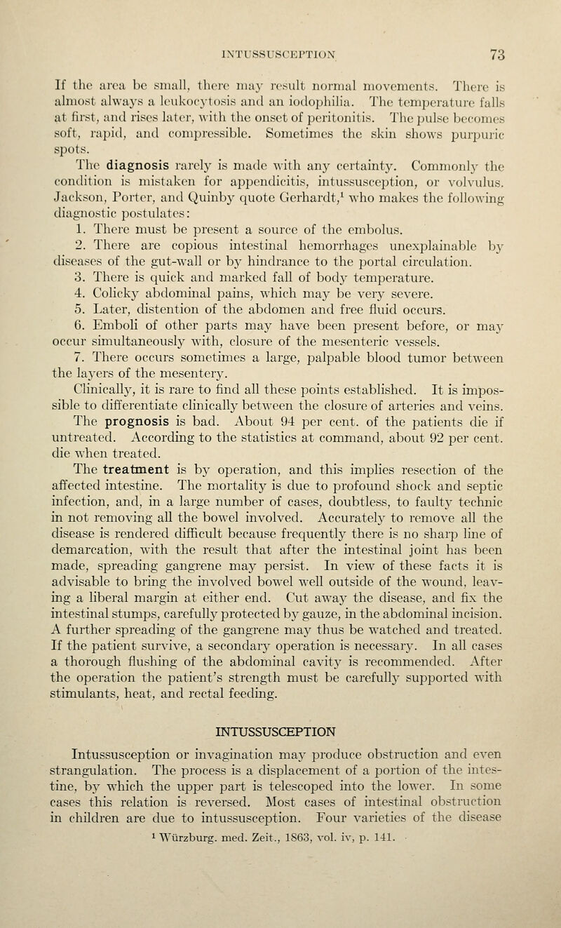 If the area be small, there may result normal movements. There is almost always a leukocytosis and an iodophilia. The temperature falls at first, and rises later, with the onset of peritonitis. The pulse becomes soft, rapid, and compressible. Sometimes the skin shows purpuiic spots. The diagnosis rarely is made with any certainty. Commonly the condition is mistaken for appendicitis, intussusception, or volvulus. Jackson, Porter, and Quinby quote Gerhardt/ who makes the following diagnostic postulates: 1. There must be present a source of the embolus. 2. There are copious intestinal hemorrhages unexplainable by diseases of the gut-wall or by hindrance to the portal circulation. 3. There is quick and marked fall of body temperature. 4. Colicky abdominal pains, which may be very severe. 5. Later, distention of the abdomen and free fluid occurs. 6. Emboli of other parts may have been present before, or may occur simultaneously with, closure of the mesenteric vessels. 7. There occurs sometimes a large, palpable blood tumor between the layers of the mesentery. Clinically, it is rare to find all these points established. It is impos- sible to differentiate clinically betw^een the closure of arteries and veins. The prognosis is bad. About 94 per cent, of the patients the if untreated. According to the statistics at command, about 92 per cent, die when treated. The treatment is by operation, and this implies resection of the affected intestine. The mortality is due to profound shock and septic infection, and, in a large number of cases, doubtless, to fault} technic in not removing aU the bowel involved. Accurately to remove all the disease is rendered difficult because frequently there is no sharp line of demarcation, with the result that after the intestinal joint has been made, spreading gangrene may persist. In view of these facts it is advisable to bring the involved bowel well outside of the wound, leav- ing a liberal margin at either end. Cut away the disease, and fix the intestinal stumps, carefully protected by gauze, in the abdominal incision. A further spreading of the gangrene maj^ thus be watched and treated. If the patient survive, a secondary operation is necessary. In all cases a thorough flushing of the abdominal cavity is recommended. After the operation the patient's strength must be carefully supported with stimulants, heat, and rectal feeding. INTUSSUSCEPTION Intussusception or invagination may produce obstruction and even strangulation. The process is a displacement of a portion of the intes- tine, by which the upper part is telescoped into the lower. In some cases this relation is reversed. Most cases of intestinal obstruction in children are due to intussusception. Four varieties of the disease 1 Wiirzburg. med. Zeit., 1863, vol. iv, p. 141. •