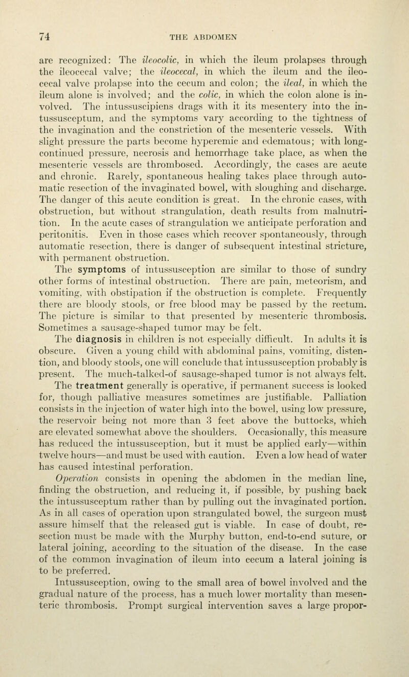 are recognized: The ileocolic, in which the ileum prolapses through the ileocecal valve; the ileocecal, in which the ileum and the ileo- cecal valve prolapse into the cecum and colon; the ileal, in which the ileum alone is involved; and the colic, in which the colon alone is in- volved. The intussuscipiens drags with it its mesentery into the in- tussusceptum, and the symptoms vary according to the tightness of the invagination and the constriction of the mesenteric vessels. With slight pressure the parts become hyperemic and edematous; with long- continued pressure, necrosis and hemorrhage take place, as when the mesenteric vessels are thrombosed. Accordingly, the cases are acute and chronic. Rarel}^, spontaneous healing takes place through auto- matic resection of the invaginated bowel, with sloughing and discharge. The danger of this acute condition is great. In the chronic cases, with obstruction, but without strangulation, death results from malnutri- tion. In the acute cases of strangulation we anticipate j^erforation and peritonitis. Even in those cases which recover spontaneously, through automatic resection, there is danger of subsequent intestinal stricture, with permanent obstruction. The symptoms of intussusception are similar to those of sundry other forms of intestinal obstruction. There are pain, meteorism, and vomiting, with obstipation if the obstruction is complete. Frequently there are bloody stools, or free blood may be passed by the rectum. The picture is similar to that presented by mesenteric thrombosis. Sometimes a sausage-shaped tumor may be felt. The diagnosis in children is not especially difficult. In adults it is obscure. Given a young child with abdominal pains, vomiting, disten- tion, and bloody stools, one will conclude that intussusception probably is present. The much-talked-of sausage-shaped tumor is not always felt. The treatment generally is operative, if permanent success is looked for, though palliative measures sometimes are justifiable. Palliation consists in the injection of water high into the bowel, using low pressure, the reservoir being not more than 3 feet above the buttocks, which are elevated somewhat above the shoulders. Occasionally, this measure has reduced the intussusception, but it must be applied early—within twelve hours—and must be used with caution. Even a low head of water has caused intestinal perforation. Operation consists in opening the abdomen in the median line, finding the obstruction, and reducing it, if possible, by pushing back the intussusceptum rather than by pulling out the invaginated portion. As in all cases of operation upon strangulated bowel, the surgeon must assure himself that the released gut is viable. In case of doubt, re- section must be made with the Murphy button, end-to-end suture, or lateral joining, according to the situation of the disease. In the case of the common invagination of ileum into cecum a lateral joining is to be preferred. Intussusception, owing to the small area of bowel involved and the gradual nature of the process, has a much lower mortality than mesen- teric thrombosis. Prompt surgical intervention saves a large proper-