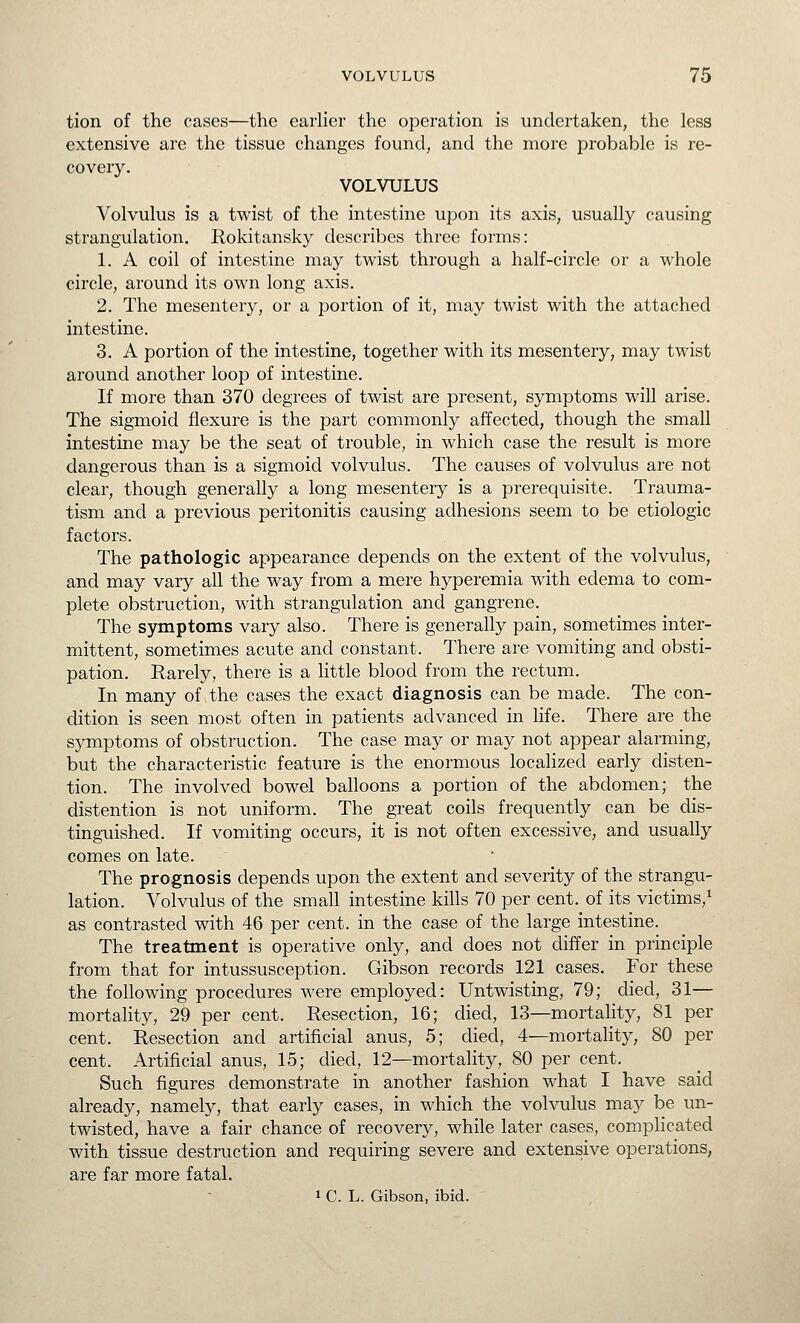 tion of the cases—the earlier the operation is undertaken, the less extensive are the tissue changes found, and the more probable is re- covery. VOLVULUS Volvulus is a twist of the intestine upon its axis, usually causing strangulation. Rokitansky describes three forms: 1. A coil of intestine may twist through a half-circle or a whole circle, around its own long axis. 2. The mesentery, or a portion of it, may twist with the attached intestine. 3. A portion of the intestine, together with its mesentery, may twist around another loop of intestine. If more than 370 degrees of twist are present, symptoms will arise. The sigmoid flexure is the part commonly affected, though the small intestine may be the seat of trouble, in which case the result is more dangerous than is a sigmoid volvulus. The causes of volvulus are not clear, though generally a long mesentery is a prerequisite. Trauma- tism and a previous peritonitis causing adhesions seem to be etiologic factors. The pathologic appearance depends on the extent of the volvulus, and may vary all the way from a mere hyperemia with edema to com- plete obstruction, with strangulation and gangrene. The symptoms vary also. There is generally pain, sometimes inter- mittent, sometimes acute and constant. There are vomiting and obsti- pation. Rarely, there is a little blood from the rectum. In many of the cases the exact diagnosis can be made. The con- dition is seen most often in patients advanced in Hfe. There are the symptoms of obstruction. The case may or may not appear alarming, but the characteristic feature is the enormous locaHzed early disten- tion. The involved bowel balloons a portion of the abdomen; the distention is not uniform. The great coils frequently can be dis- tinguished. If vomiting occurs, it is not often excessive, and usually comes on late. The prognosis depends upon the extent and severity of the strangu- lation. Volvulus of the small intestine kills 70 per cent, of its victims,^ as contrasted with 46 per cent, in the case of the large intestine. The treatment is operative only, and does not differ in principle from that for intussusception. Gibson records 121 cases. For these the following procedures were employed: Untwisting, 79; died, 31— mortality, 29 per cent. Resection, 16; died, 13—mortality, 81 per cent. Resection and artificial anus, 5; died, 4—mortality, 80 per cent. Artificial anus, 15; died, 12—mortality, 80 per cent. Such figures demonstrate in another fashion what I have said already, namely, that early cases, in which the volvulus may be un- twisted, have a fair chance of recovery, while later cases, complicated with tissue destruction and requiring severe and extensive operations, are far more fatal. 1 C. L. Gibson, ibid.