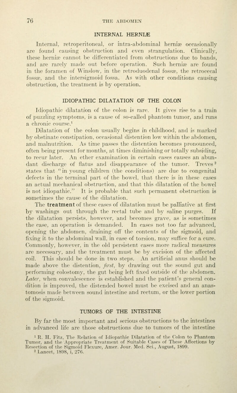 INTERNAL HERNIA Internal, retroperitoneal, or intra-abdominal hernise occasionally are found causing obstruction and even strangulation. Clinicalh-, these hernise cannot be diffei'entiated from obstructions due to bands, and are rarely made out before operation. Such hernia? are found in the foramen of Winslow, in the retroduodenal fossse, the retrocecal fossae, and the intersigmoid fossa. As with other conditions causing obstruction, the treatment is by operation. IDIOPATHIC DILATATION OF THE COLON Idiopathic dilatation of the colon is rare. It gives rise to a train of puzzling symptoms, is a cause of so-called phantom tumor, and mns a chronic course.' Dilatation of the colon usualh' begins in childhood, and is marked by obstinate constipation, occasional distention low within the abdomen, and malnutrition. As time passes the distention becomes pronounced, often being present for months, at times diminishing or totally subsiding, to recur later. An ether examination in certain cases causes an abun- dant discharge of flatus and disappearance of the tumor. Treves ^ states that  in young children (the conditions) are due to congenital defects in the terminal part of the bowel, that there is in these cases an actual mechanical obstruction, and that this dilatation of the bowel is not idiopathic. It is probable that such permanent obstruction is sometimes the cause of the dilatation. The treatment of these cases of dilatation must be palliative at first by washings out through the rectal tube and by saline purges. If the dilatation persists, however, and becomes grave, as is sometimes the case, an operation is demanded. In cases not too far advanced, opening the abdomen, draining off the contents of the sigmoid, and fixing it to the abdominal wall, in case of torsion, may suffice for a cure. Commonl}^ however, in the old persistent cases more radical measures are necessary, and the treatment must be by excision of the affected coil. This should be done in two steps. An artificial anus should be made above the distention, first, by drawing out the sound gut and performing colostomy, the gut being left fixed outside of the abdomen. Later, when convalescence is established and the patient's general con- dition is improved, the distended bowel must be excised and an anas- tomosis made between sound intestine and rectum, or the lower portion of the sigmoid. TUMORS OF THE INTESTINE By far the most im])ortant and serious obstructions to the intestines in advanced life are those obstructions due to tumors of the intestine 1 R. H. Fitz, The Relation of Idiopathic Dilatation of the Colon to Phantom Tumor, and the Appropriate Treatment of Suitable Case.s of These Affections by Resection of the Sigmoid Flexure, Amer. Jour. Med. Sci., August, 1899. 2 Lancet, 1898, i, 276.