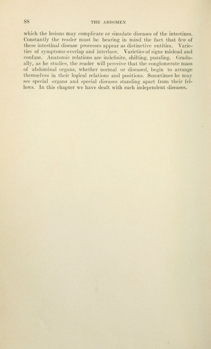 which the lesions may complicate or simulate diseases of the intestines. Constantly the reader must be bearing in mind the fact that few of these intestinal disease processes appear as distincti\'e entities. Varie- ties of symptoms overlap and interlace. Varieties of signs mislead and confuse. Anatomic relations are indefinite, shifting, puzzling. Gradu- ally, as he studies, the reader will perceive that the conglomerate mass of abdominal organs, whether normal or diseased, begin to arrange themselves in their logical relations and positions. Sometimes he may see special organs and special diseases standing apart from their fel- lows. In this chapter we have dealt with such independent diseases.