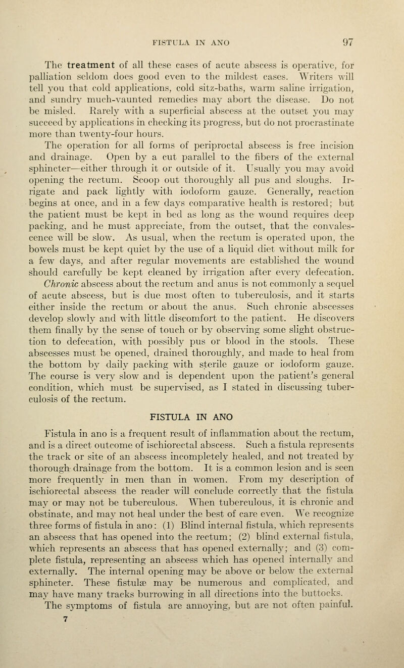 Tlie treatment of all these cases of acute abscess is operative, for palliation sekloni docs good even to the mildest cases. Writers will tell you that cold ap])lications, cold sitz-baths, warm saline irrigation, and sundiy lnllch-^'aunted remedies may abort the disease. Do not be misled. Harely with a superficial abscess at the outset you may succeed by applications in checking its progress, but do not procrastinate more than twenty-four hours. The operation for all forms of periproctal abscess is free incision and drainage. Open by a cut parallel to the fibers of the external sphincter—either through it or outside of it. Usually you may avoid opening the rectum. Scoop out thoroughly all pus and sloughs. Ir- rigate and pack lightly with iodoform gauze. Generally, reaction begins at once, and in a few days comparative health is restored; but the patient must be kept in bed as long as the wound requires deep packing, and he must appreciate, from the outset, that the convales- cence will be slow. As usual, when the rectum is operated upon, the bowels must be kept quiet by the use of a liquid diet without milk for a few days, and after regular movements are established the wound should carefully be kept cleaned by irrigation after every defecation. Chronic abscess about the rectum and anus is not commonly a sequel of acute abscess, but is due most often to tuberculosis, and it starts either inside the rectum or about the anus. Such chronic abscesses develop slowly and with little discomfort to the patient. He discovers them finally by the sense of touch or by observing some slight obstruc- tion to defecation, with possibly pus or blood in the stools. These abscesses must be opened, drained thoroughly, and made to heal from the bottom b}^ daily packing with sterile gauze or iodoform gauze. The course is very slow and is dependent upon the patient's general condition, which must be supervised, as I stated in discussing tuber- culosis of the rectum. FISTULA IN ANO Fistula in ano is a frequent result of inflammation about the rectum, and is a direct outcome of ischiorectal abscess. Such a fistula represents the track or site of an abscess incomplete^ healed, and not treated by thorough drainage from the bottom. It is a common lesion and is seen more frequently in men than in women. From my description of ischiorectal abscess the reader will conclude correctly that the fistula may or may not be tuberculous. TMien tuberculous, it is chronic and obstinate, and may not heal under the best of care even. We recognize three forms of fistula in ano: (1) Blind internal fistula, which represents an abscess that has opened into the rectum; (2) blind external fistula, w^hich represents an abscess that has opened externally; and (3) com- plete fistula, representing an abscess which has opened internalh' and externally. The internal opening may be above or below the external sphincter. These fistulse may be numerous and complicated, and may have many tracks burrowing in all directions into the buttocks. The sjrmptoms of fistula are annoying, but are not often painful. 7