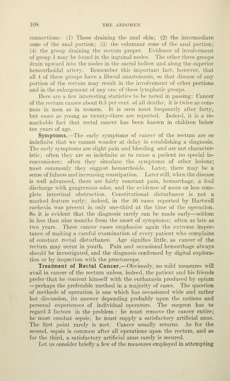 connections: (1) Those draining the anal skin; (2) the intermediate zone of the anal portion; (3) the columnar zone of the anal portion; (4) the group draining the rectum proper. Evidence of involvement of group 1 may be found in the inguinal nodes. The other three groups drain upward into the nodes in the sacral hollow and along the superior hemorrhoidal arter}'. Remember this important fact, however, that all 4 of these groups have a liberal anastomosis, so that disease of any portion of the rectum may result in the involvement of other portions and in the enlargement of any one of these h^mphatic groups. Here are a few interesting statistics to be noted in passing: Cancer of the rectum causes about 0.3 per cent, of all deaths; it is twice as com- mon in men as in women. It is seen most frequently after forty, but cases as j'oung as twenty-three are reported. Indeed, it is a re- markable fact that rectal cancer has been known in children below ten years of age. Symptoms.—The early s^onptoms of cancer of the rectum are so indefinite that we cannot wonder at delay in establishing a diagnosis. The early S3'mptoms are slight pain and bleeding and are not character- istic; often they are so indefinite as to cause a patient no special in- convenience; often they simulate the symjDtoms of other lesions; most commonly they suggest hemorrhoids. Later, there may be a sense of fulness and increasing constipation. Later still, when the disease is well advanced, there are fairly constant pain, hemorrhage, a foul discharge with gangrenous odor, and the evidence of more or less com- plete intestinal obstruction. Constitutional disturbance is not a marked feature early; indeed, in the 46 cases reported by Hartwell cachexia w^as present in only one-third at the time of the operation. So it is evident that the diagnosis rarely can be made early—seldom in less than nine months from the onset of symptoms; often as late as two 5'ears. These cancer cases emphasize again the extreme impor- tance of making a careful examination of eveiy patient who complains of constant rectal disturbance. Age signifies little, as cancer of the rectum may occur in youth. Pain and occasional hemorrhage always should be investigated, and the diagnosis confirmed by digital explora- tion or by ini^pectiou with the proctoscope. Treatment of Rectal Cancer.—Ob^^ously, no mild measures will avail in cancer of the rectum unless, indeed, the patient and his friends prefer that he content himself with the euthanasia produced by opium —perhaps the preferable method in a majority of cases. The question of methods of operation is one which has occasioned wide and rather hot discussion, its answer depending probabty upon the notions and personal experiences of individual operators. The surgeon has to regard 3 factors in the problem : he must remove the cancer entire; he must combat sepsis; he must supply a satisfactoiy artificial anus. The first point rarely is met. Cancer usually returns. As for the second, sepsis is common after all operations upon the rectum, and as for the third, a satisfactory artificial anus rarely is secured. Let us consider briefly a few of the measures emploj'ed in attempting