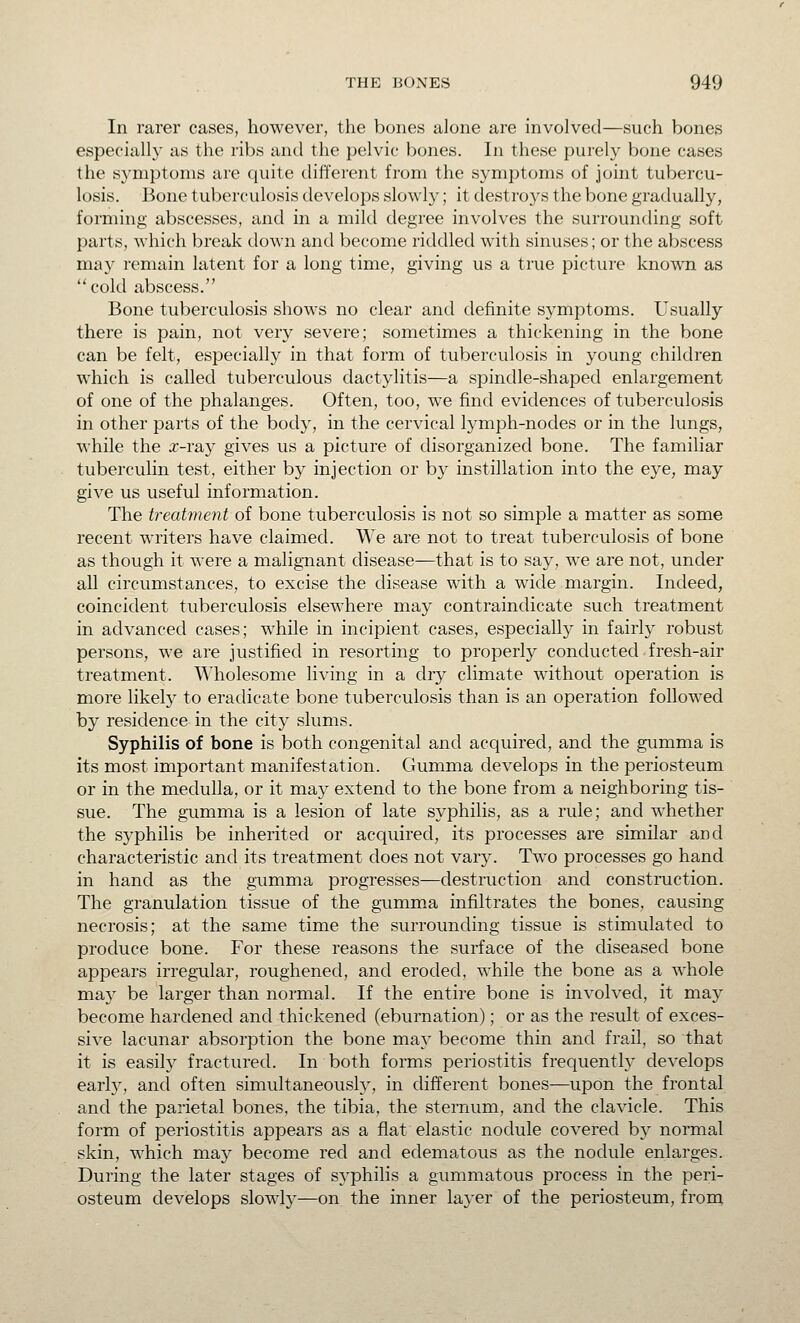 In rarer cases, however, the bones alone are involved—such bones especially as the ribs and the pelvic bones. In these purely bone cases the symptoms are quite different from the symptoms of joint tubercu- losis. Bone tuberculosis develops slowly; it destroys the bone gradually, forming abscesses, and in a mild degree involves the surrounding soft parts, which break down and become riddled with sinuses; or the abscess may remain latent for a long time, giving us a true picture known as cold abscess. Bone tuberculosis shows no clear and definite symptoms. Usually there is pain, not very severe; sometimes a thickening in the bone can be felt, especially in that form of tuberculosis in young children which is called tuberculous dactylitis—a spindle-shaped enlargement of one of the phalanges. Often, too, we find evidences of tuberculosis in other parts of the body, in the cervical lymph-nodes or in the lungs, while the x-v&y gives us a picture of disorganized bone. The familiar tuberculin test, either by injection or by instillation into the eye, may give us useful information. The treatment of bone tuberculosis is not so simple a matter as some recent writers have claimed. We are not to treat tuberculosis of bone as though it were a malignant disease—that is to say, we are not, under all circumstances, to excise the disease with a wide margin. Indeed, coincident tuberculosis elsewhere may contraindicate such treatment in advanced cases; while in incipient cases, especially in fairly robust persons, we are justified in resorting to properly conducted - fresh-air treatment. Wholesome living in a dry climate without operation is more likely to eradicate bone tuberculosis than is an operation followed by residence in the city slums. Syphilis of bone is both congenital and acquired, and the gumma is its most important manifestation. Gumma develops in the periosteum or in the medulla, or it may extend to the bone from a neighboring tis- sue. The gumma is a lesion of late syphilis, as a rule; and whether the syphilis be inherited or acquired, its processes are similar and characteristic and its treatment does not vary. Two processes go hand in hand as the gumma progresses—destruction and construction. The granulation tissue of the g-umm.a infiltrates the bones, causing necrosis; at the same time the surrounding tissue is stimulated to produce bone. For these reasons the surface of the diseased bone appears irregular, roughened, and eroded, while the bone as a whole may be larger than normal. If the entire bone is involved, it may become hardened and thickened (eburnation); or as the result of exces- sive lacunar absorption the bone may become thin and frail, so that it is easily fractured. In both forms periostitis frequently develops early, and often simultaneously, in different bones—upon the frontal and the parietal bones, the tibia, the sternum, and the clavicle. This form of periostitis appears as a flat elastic nodule covered by normal skin, which may become red and edematous as the nodule enlarges. During the later stages of syphilis a gummatous process in the peri- osteum develops slowly—on the inner layer of the periosteum, from