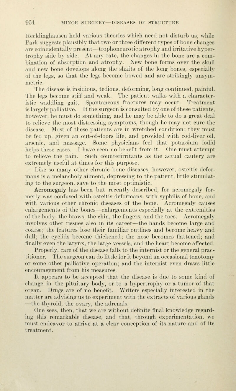 Kccklinghauscn held various theories which need not disturb us, while Park suggests phiusibly that two or three different t}'pes of bone changes are coincidentaliy present—trophoneurotic atrophy and irritative hyper- trophy side b}' side. At any rate, the changes in the bone are a com- bination of absorption and atrophy. New bone forms over the skull and new bone develops along the shafts of the long bones, especially of the legs, so that the legs become bowed and are strikingly unsym- metric. The disease is insidious, tedious, deforming, long continued, painful. The legs become stiff and weak. The patient walks wdth a character- istic waddling gait. Spontaneous fractures may occur. Treatment is largely palliative. If the surgeon is consulted by one of these patients, however, he must do something, and he may be able to do a great deal to relieve the most distressing symptoms, though he may not cure the disease. Most of these patients are in wretched condition; they must be fed up, given an out-of-doors life, and provided with cod-liver oil, arsenic, and massage. Some physicians feel that potassium iodid helps these cases. I have seen no benefit from it. One must attempt to relieve the pain. Such counterirritants as the actual cauter}- are extremely useful at times for this purpose. Like so many other chronic bone diseases, however, osteitis defor- mans is a melancholy ailment, depressing to the patient, little stimulat- ing to the surgeon, save to the most optimistic. Acromegaly has been but recently described, for acromegaly for- merly was confused with osteitis deformans, with syphilis of bone, and with various other chronic diseases of the bone. Acromegaly causes enlargements of the bones—enlargements especially at the extremities of the body, the brows, the chin, the fingers, and the toes. Acromegaly involves other tissues also in its career—the hands become large and coarse; the features lose their familiar outlines and become heavy and dull; the eyelids become thickened; the nose becomes flattened; and finally even the larynx, the large vessels, and the heart become affected. Properly, care of the disease falls to the internist or the general prac- titioner. The surgeon can do little for it beyond an occasional tenotomy or some other palliative operation; and the internist even draws little encouragement from his measures. It appears to be accepted that the disease is due to some kind of change in the pituitary body, or to a hypertrophy or a tumor of that organ. Drugs are of no benefit. Writers especially interested in the matter are advising us to experiment with the extracts of various glands —the thyroid, the ovary, the adrenals. One sees, then, that we are without definite final knowledge regard- ing this remarkable disease, and that, through experimentation, we must endeavor to arrive at a clear conception of its nature and of its treatment.