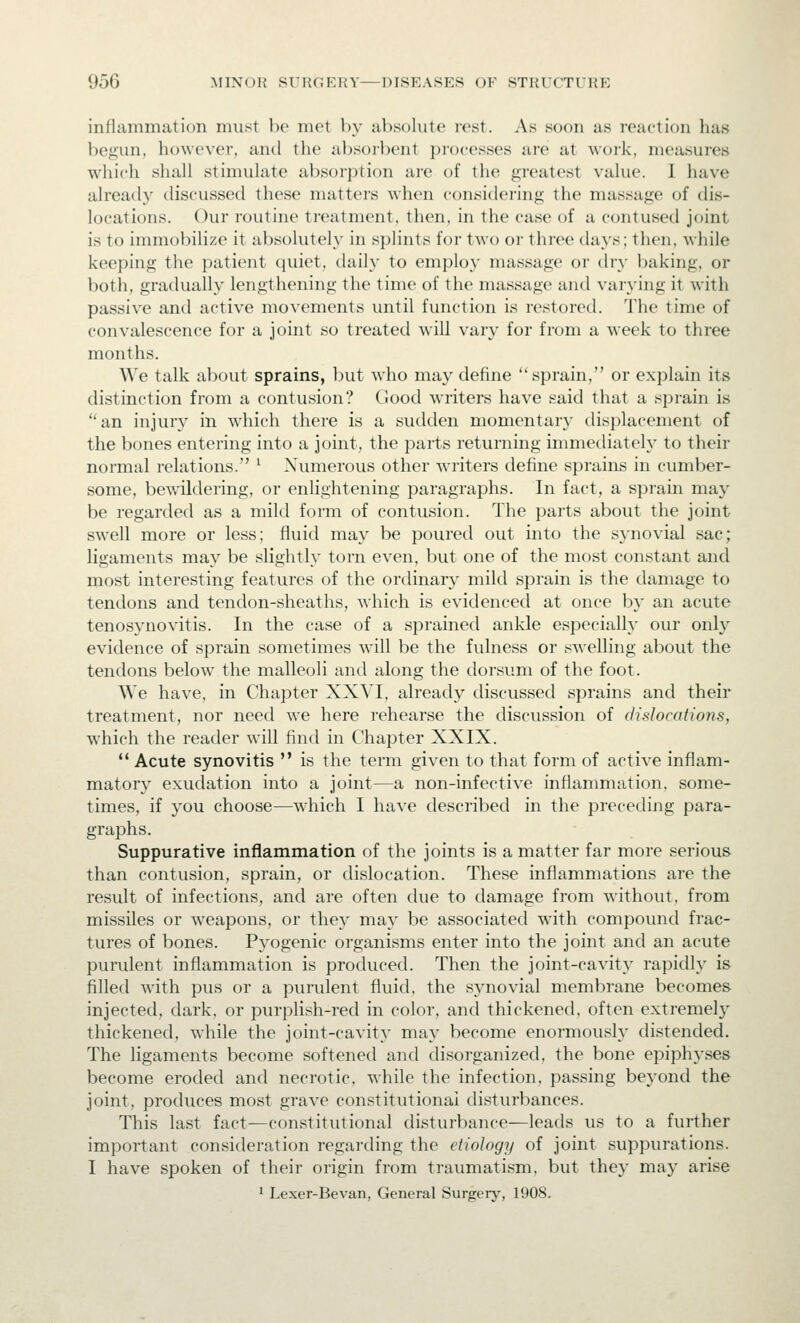 inflammation must be met by absolute rest. As soon as reaction has be^un, however, and the absorbent processes are at woik. measures which siiiill stimuhite absorption are of the greatest \uku'. I have already discussed these matters when considering the massage of dis- locations. Our routine treatment, then, in the case of a contused joint is to immobilize it absolutely in splints for two oi- three days; then, while keeping the patient quiet, daily to employ massage or dry baking, or both, gradually lengthening the time of the massage and varying it with passive and active movements until function is restored. 'J'he time of convalescence for a joint so treated will vary for from a week to three months. We talk about sprains, but who may define sprain, or explain its distinction from a contusion? Good writers have said that a sprain is an injury in which there is a sudden momentary displacement of the bones entering into a joint, the parts returning immediately to their normal relations. ^ Numerous other writers define sprains in cumber- some, bev/ildering, or enlightening paragraphs. In fact, a spi-ain may be regarded as a mild form of contusion. The parts about the joint swell more or less; fluid may be poured out into the synovial sac; ligaments may be slightly torn even, but one of the most constant and most interesting features of the ordinary mild sprain is the damage to tendons and tendon-sheaths, which is evidenced at once by an acute tenosynovitis. In the case of a sprained ankle especially our onl}^ evidence of sprain sometimes will be the fulness or swelling about the tendons below the malleoli and along the dorsum of the foot. We have, in Chapter XXVI. already discussed sprains and their treatment, nor need we here rehearse the discussion of dislocations, which the reader will find in Chapter XXIX.  Acute synovitis  is the term given to that form of active inflam- matory exudation into a joint—a non-infective inflammation, some- times, if you choose—which I have described in the preceding para- graphs. Suppurative inflammation of the joints is a matter far more serious than contusion, sprain, or dislocation. These inflammations are the result of infections, and are often due to damage from without, from missiles or weapons, or they may be associated with compound frac- tures of bones. Pyogenic organisms enter into the joint and an acute purulent inflammation is produced. Then the joint-cavity rapidly is filled with pus or a purulent fluid, the synovial membrane becomes injected, dark, or purplish-red in color, and thickened, often extremely thickened, while the joint-cavity may become enormously distended. The ligaments become softened and disorganized, the bone epiphyses become eroded and necrotic, while the infection, passing beyond the joint, produces most grave constitutional disturbances. This last fact-—constitutional disturbance—leads us to a further important consideration regarding the etiology of joint suppurations. I have spoken of their origin from traumatism, but the}' may arise 1 Lexer-Bevan, General Surgery, 1908.