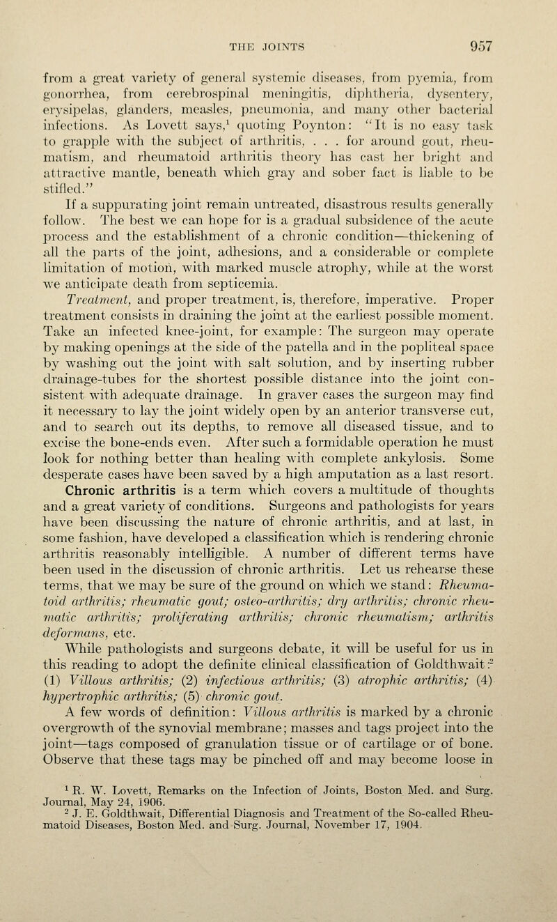 from a great variety of general systeniic diseases, from pyemia, from gonorrhea, from cerebrospinal meningitis, diphthei'ia, dysentery, erysipelas, glanders, measles, pneumonia, and many other bacterial infections. As Lovett says,^ (quoting Poynton:  It is no easy task to grapple with the subject of arthritis, . . . for around gout, rheu- matism, and rheumatoid arthritis theory has cast her bright and attractive mantle, beneath which gray and sober fact is liable to be stifled. If a suppurating joint remain untreated, disastrous results generally follow. The best we can hope for is a gradual subsidence of the acute process and the establishment of a chronic condition—thickening of all the parts of the joint, adhesions, and a considerable or complete limitation of motion, with marked muscle atrophy, while at the worst we anticipate death from septicemia. Treatment, and proper treatment, is, therefore, imperative. Proper treatment consists in draining the joint at the earliest possible moment. Take an infected knee-joint, for example: The surgeon may operate by making openings at the side of the patella and in the popliteal space by washing out the joint with salt solution, and by inserting rubber drainage-tubes for the shortest possible distance into the joint con- sistent with adequate drainage. In graver cases the surgeon may find it necessary to lay the joint widely open by an anterior transverse cut, and to search out its depths, to remove all diseased tissue, and to excise the bone-ends even. After such a formidable operation he must look for nothing better than healing with complete ankylosis. Some desperate cases have been saved by a high amputation as a last resort. Chronic arthritis is a term which covers a multitude of thoughts and a great variety of conditions. Surgeons and pathologists for years have been discussing the nature of chronic arthritis, and at last, in some fashion, have developed a classification which is rendering chronic arthritis reasonably intelligible. A number of different terms have been used in the discussion of chronic arthritis. Let us rehearse these terms, that we may be sure of the ^Tound on which we stand: Rheuma- toid arthritis; rheumatic gout; osteo-arthritis; dry arthritis; chronic rheu- matic arthy'itis; 'proliferating arthritis; chronic rheumatism; arthritis deformans, etc. While pathologists and surgeons debate, it will be useful for us in this reading to adopt the definite clinical classification of Goldthwait ■? (1) Villous arthritis; (2) infectious arthritis; (3) atrophic arthritis; (4) hypertrophic arthritis; (5) chronic gout. A few words of definition: Villous arthritis is marked by a chronic overgrowth of the synovial membrane; masses and tags project into the joint—tags composed of granulation tissue or of cartilage or of bone. Observe that these tags may be pinched off and may become loose in ^ R. W. Lovett, Remarks on the Infection of Joints, Boston Med. and Surg. Journal, May 24, 1906. 2 J. E. Goldthwait, Differential Diagnosis and Treatment of the So-called Rheu- matoid Diseases, Boston Med. and Surg. Journal, November 17, 1904.