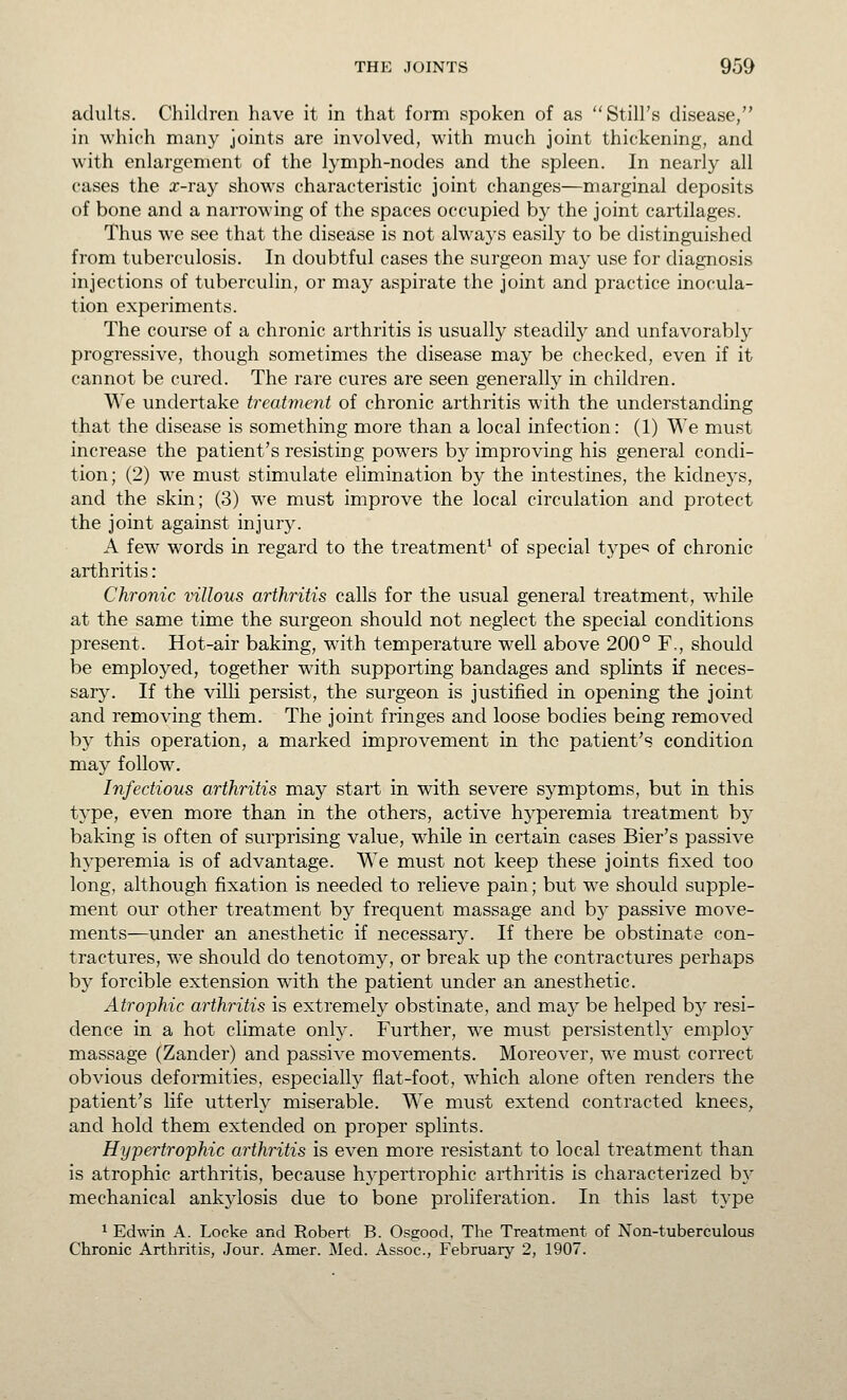 adults. Children have it in that form spoken of as Still's disease, in which many joints are involved, v^ith much joint thickening, and with enlargement of the lymph-nodes and the spleen. In nearly all cases the r-ra}^ shows characteristic joint changes—marginal deposits of bone and a narrowing of the spaces occupied by the joint cartilages. Thus we see that the disease is not always easily to be distinguished from tuberculosis. In doubtful cases the surgeon may use for diagnosis injections of tuberculin, or may aspirate the joint and practice inocula- tion experiments. The course of a chronic arthritis is usually steadily and unfavorably progressive, though sometimes the disease may be checked, even if it cannot be cured. The rare cures are seen generally in children. We undertake treatment of chronic arthritis with the understanding that the disease is something more than a local infection: (1) We must increase the patient's resisting powers by improving his general condi- tion; (2) we must stimulate elimination by the intestines, the kidneys, and the skin; (3) we must improve the local circulation and protect the joint against injury. A few words in regard to the treatment^ of special type«! of chronic arthritis: Chronic villous arthritis calls for the usual general treatment, while at the same time the surgeon should not neglect the special conditions present. Hot-air baking, w^ith temperature well above 200° F., should be employed, together with supporting bandages and splints if neces- sary. If the villi persist, the surgeon is justified in opening the joint and removing them. The joint fringes and loose bodies being removed by this operation, a marked improvement in the patient's condition may follow. Infectious arthritis may start in with severe symptoms, but in this type, even more than in the others, active hyperemia treatment by baking is often of surprising value, while in certain cases Bier's passive hj'peremia is of advantage. We must not keep these joints fixed too long, although fixation is needed to relieve pain; but we should supple- ment our other treatment by frequent massage and by passive move- ments—under an anesthetic if necessary. If there be obstinate con- tractures, we should do tenotomy, or break up the contractures perhaps by forcible extension with the patient under an anesthetic. Atrophic arthritis is extremely obstinate, and may be helped bj' resi- dence in a hot climate only. Further, we must persistenth' employ massage (Zander) and passive movements. Moreover, we must correct obvious deformities, especially flat-foot, which alone often renders the patient's life utterly miserable. We must extend contracted knees, and hold them extended on proper splints. Hypertrophic arthritis is even more resistant to local treatment than is atrophic arthritis, because hypertrophic arthritis is characterized b}' mechanical ankylosis due to bone proliferation. In this last type ^ Edwin A. Locke and Robert B. Osgood, The Treatment of Non-tuberculous Chronic Arthritis, Jour. Amer. Med. Assoc, February 2, 1907.