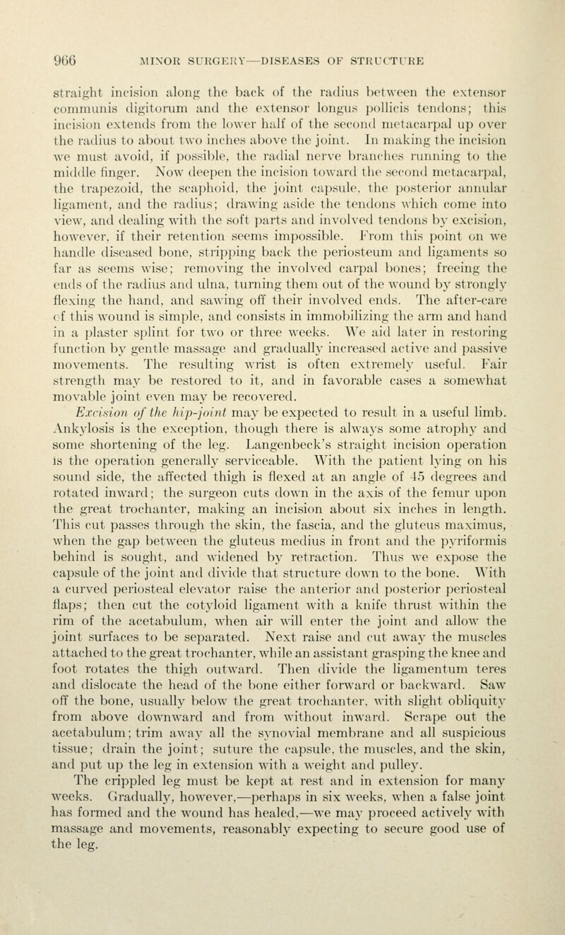 straight incision along the back of the radius between the extensor communis (Hgitorum and the extensor longus jjoUicis tendons; this incision extends from the lower half of the second metacarpal up over the radius to about two inches above the joint. In making the incision we must avoid, if possible, the radial nerve branches running to the middle finger. Now deepen the incision toward the second metacarpal, the trapezoid, the scaphoid, the joint capsule, the posterior annular ligament, and the radius; tlrawing aside the tendons ^\•hich come into view, and dealing with the soft parts and involved tendons by excision, how^ever, if their retention seems impossible. P'rom this point on we handle diseased bone, stripping back the periosteum and ligaments so far as seems wise; removing the involved carpal bones; freeing the ends of the radius and ulna, turning them out of the wound by strongly flexing the hand, and sawing off their involved ends. The after-care of this wound is simple, and consists in immobilizing the arm and hand in a plaster sjilint for two or three weeks. We aid later in restoring function by gentle massage and gradually increased active and passive movements. The resulting wrist is often extremely useful. Fair strength may be restored to it, and in favorable cases a somewhat movable joint even may be recovered. Excision of the hip-joint may be expected to result in a useful limb. Ankylosis is the exception, though there is always some atrophy and some shortening of the leg. Langenbeck's straight incision operation is the operation generally serviceable. With the patient lying on his sound side, the affected thigh is flexed at an angle of 45 degrees and rotated inward; the surgeon cuts down in the axis of the femur upon the great trochanter, making an incision about six inches in length. This cut passes through the skin, the fascia, and the gluteus maximus, when the gap between the gluteus medius in front and the pyriformis behind is sought, and widened by retraction. Thus we expose the capsule of the joint and divide that structure down to the bone. With a curved periosteal elevator raise the anterior and posterior periosteal flaps; then cut the cotyloid ligament with a knife thrust within the rim of the acetabulum, wdien air wall enter the joint and allow the joint surfaces to be separated. Next raise and cut away the muscles attached to the great trochanter, while an assistant grasping the knee and foot rotates the thigh outward. Then divide the ligamentum teres and dislocate the head of the l)one either forward or backward. Saw^ off the bone, usually below the great trochanter, with slight obliquity from above downward and from without inward. Scrape out the acetabulum; trim away all the synovial membrane and all suspicious tissue; drain the joint; suture the capsule, the muscles, and the skin, and put up the leg in extension with a weight and pulley. The crippled leg must be kept at rest and in extension for man}' weeks. Gradually, how^ever,—perhaps in six weeks, when a false joint has formed and the wound has healed,—we ma}' proceed actively W'ith massage and movements, reasonably expecting to secure good use of the leg.