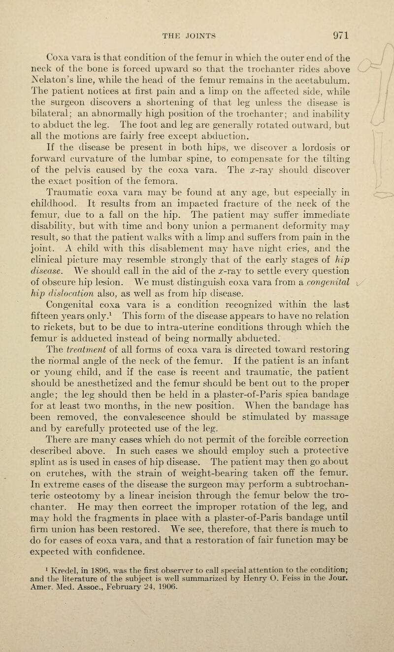 Coxa vara is that condition of the femur in which the outer end of the neck of the bone is forced upward so that the trochanter rides above Nelaton's line, while the head of the femur remains in the acetabulum. The patient notices at first pain and a limp on the affected side, while the surgeon discovers a shortening of that leg unless the disease is bilateral; an abnormally high position of the trochanter; and inability to abduct the leg. The foot and leg are generally rotated outward, but all the motions are fairly free except abduction. If the disease be present in both hips, we discover a lordosis or forward curvature of the lumbar spine, to compensate for the tilting of the pelvis caused by the coxa vara. The x-ray should discover the exact position of the femora. Traumatic coxa vara may be found at any age, but especially in childhood. It results from an impacted fracture of the neck of the femur, due to a fall on the hip. The patient may suffer immediate disability, but with time and bony union a permanent deformity may result, so that the patient walks with a limp and suffers from pain in the joint. A child with this disablement may have night cries, and the clinical picture may resemble strongly that of the early stages of hip disease. We should call in the aid of the x-ray to settle every question of obscure hip lesion. We must distinguish coxa vara from a congenital hip dislocation also, as weU as from hip disease. Congenital coxa vara is a condition recognized within the last fifteen years only.^ This form of the disease appears to have no relation to rickets, but to be due to intra-uterine conditions through which the femur is adducted instead of being normally abducted. The trecdment of all forms of coxa vara is directed toward restoring the normal angle of the neck of the femur. If the patient is an infant or young child, and if the case is recent and traumatic, the patient should be anesthetized and the femur should be bent out to the proper angle; the leg should then be held in a plaster-of-Paris spica bandage for at least two months, in the new position. TMien the bandage has been removed, the convalescence should be stimulated by massage and by carefuUy protected use of the leg. There are many cases which do not permit of the forcible correction described above. In such cases we should employ such a protective splint as is used in cases of hip disease. The patient may then go about on crutches, with the strain of weight-bearing taken off the femur. In extreme cases of the disease the surgeon may perform a subtrochan- teric osteotomy by a linear incision throvigh the femur below the tro- chanter. He may then correct the improper rotation of the leg, and may hold the fragments in place with a plaster-of-Paris bandage until firm union has been restored. We see, therefore, that there is much to do for cases of coxa vara, and that a restoration of fair function maybe expected with confidence. 1 Kredel, in 1896, was the first observer to call special attention to the condition; and the literature of the subject is well summarized by Henrj' O. Feiss in the Jour. Amer. Med. Assoc, February 24, 1906.