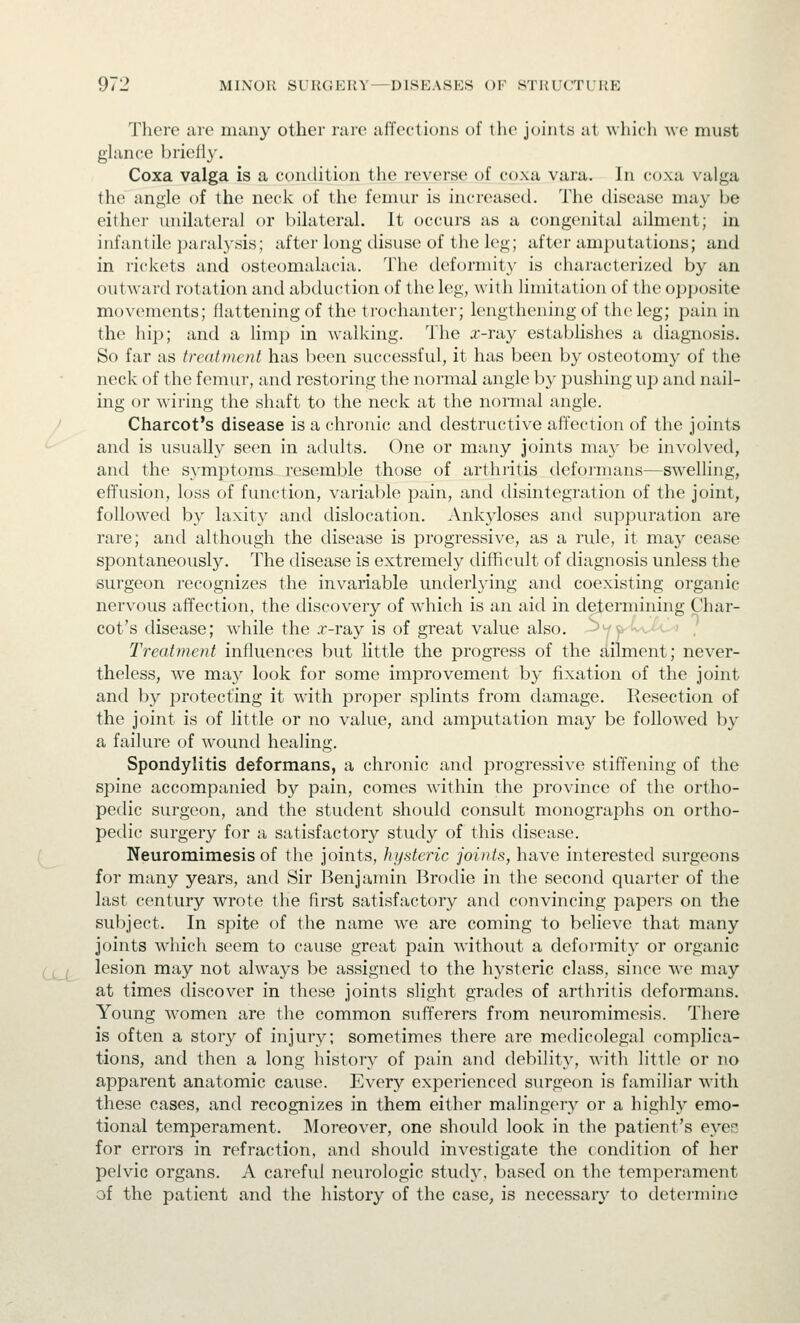 There are many other rare affections of the joints at which avc must glance briefly. Coxa valga is a condition the reverse of coxa vara. In coxa vaiga the angle of the neck of the femur is increased. The disease may be either unilateral or bilateral. It occurs as a congenital ailment; in infantile paralysis; after long disuse of the leg; after amputations; and in rickets and osteomalacia. The deforniity is characteiized by an outward rotation and abduction of the leg, with limitation of the opposite movements; flattening of the trochanter; lengthening of the leg; pain in the hip; and a limp in walking. The a:-ray establishes a diagnosis. So far as treatment has been successful, it has been by osteotomy of the neck of the femur, and restoring the normal angle by pushing up and nail- ing or wiring the shaft to the necrk at the normal angle. Charcot's disease is a chronic and destructive affection of the joints and is usually seen in adults. One or many joints may be involved, and the symptoms resemble those of arthritis defoi'mans—swelling, effusion, loss of function, variable pain, and disintegration of the joint, followed by laxity and dislocation. Ankyloses and suppuration are rare; and although the disease is progressive, as a rule, it may cease spontaneously. The disease is extremely difficult of diagnosis unless the surgeon recognizes the invariable underlying and coexisting organic nervous affection, the discovery of wdiich is an aid in determining Char- cot's disease; w-hile the x-ray is of great value also, ^y^^vi. ■ , Treatment influences but little the progress of the Ailment; never- theless, we may look for some improvement by fixation of the joint and by protecting it with proper splints from damage. Resection of the joint is of little or no value, and amputation may be followed by a failure of Avound healing. Spondylitis deformans, a chronic and progressive stiffening of the spine accompanied by pain, comes within the province of the ortho- pedic surgeon, and the student should consult monographs on ortho- pedic surgery for Ji satisfactory study of this disease. Neuromimesis of the joints, hysteric joints, have interested surgeons for many years, and Sir Benjamin Brodie in the second quarter of the last century wrote the first satisfactory and convincing papers on the subject. In spite of the name w^e are coming to believe that many joints which seem to cause great pain without a deformity or organic Q_^ lesion may not always be assigned to the hysteric class, since we may at times discover in these joints slight grades of arthritis deformans. Young women are the common sufferers from neuromimesis. There is often a story of injury; sometimes there are medicolegal complica- tions, and then a long history of pain and debility, with little or no apparent anatomic cause. Every experienced surgeon is familiar with these cases, and recognizes in them either malingery or a highly emo- tional temperament. Moreover, one should look in the patient's eyes for errors in refraction, and should investigate the (ondition of her pelvic organs. A careful neurologic study, based on the temperament of the patient and the history of the case, is necessary to detei'mine