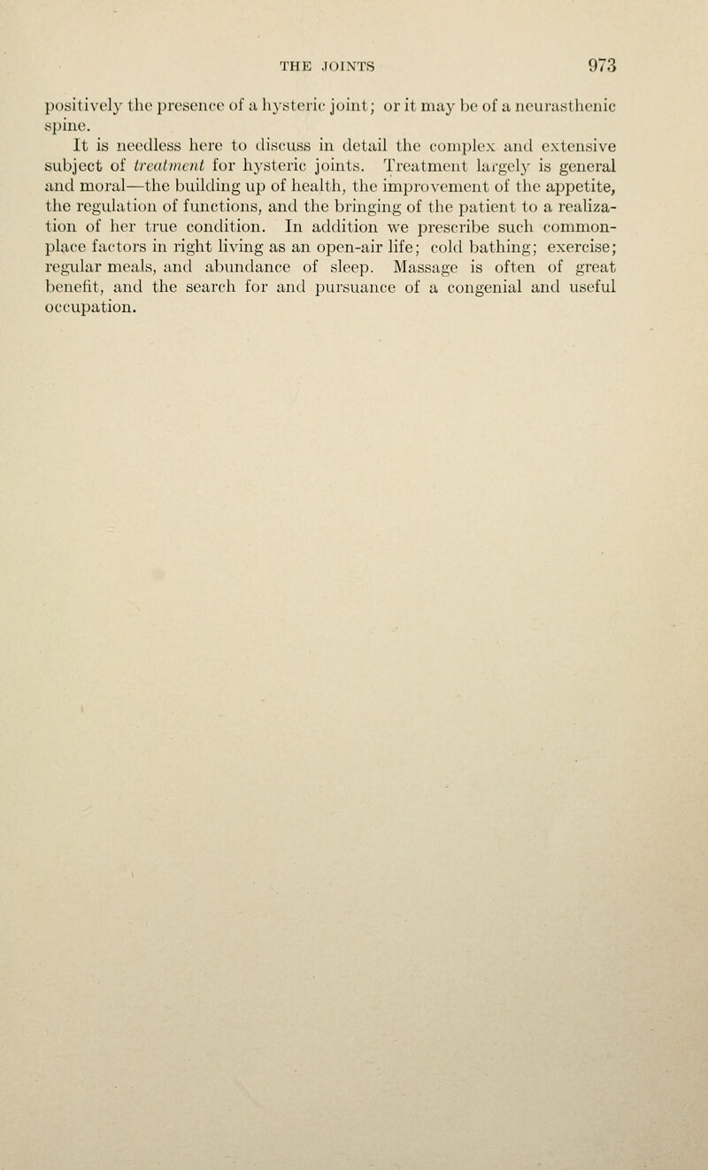 positively the presence of a hysteric joint; or it may be of a neurasthenic spine. It is needless here to discuss in detail the complex and extensive subject of treatment for hysteric joints. Treatment largely is general and moral—the building up of health, the improvement of the appetite, the regulation of functions, and the bringing of the patient to a realiza- tion of her true condition. In addition we prescribe such common- place factors in right living as an open-air life; cold bathing; exercise; regular meals, and abundance of sleep. Massage is often of great benefit, and the search for and pursuance of a congenial and useful occupation.