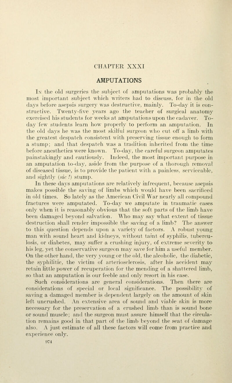 CHAPTER XXXI AMPUTATIONS I\ the old surgeries the subject of amputations was probably the most important subject which writers had to discuss, for in the old days before asepsis surgery was destructive, mainly. To-day it is con- structive. Twenty-five years ago the teacher of surgical anatomy exercised his students for weeks at amputations upon the cadaver. To- day few students learn how properly to perfoim an amputation. In the old days he was the most skilful surgeon who cut off a limb with the greatest despatch consistent with preserving tissue enough to form a stump; and that despatch was a tradition inherited from the time before anesthetics were known. To-day, the careful surgeon amputates painstakingly and cautiously. Indeed, the most important purpose in an amputation to-day, aside from the purpose of a thorough removal of diseased tissue, is to provide the patient with a painless, serviceable, and sightly (sic !) stump. In these days amputations are relatively infrequent, because asepsis makes possible the saving of limbs which would have been sacrificed in old times. So latel}' as the American Civil War nearly all compound fractures were amputated. To-day we amputate in traumatic cases only when it is reasonably obvious that the soft parts of the limb have been damaged beyond salvation. Who may say what extent of tissue destruction shall render impossible the saving of a limb? The answer to this question depends upon a variety of factors. A robust young man with sound heart and kidneys, without taint of syphilis, tubercu- losis, or diabetes, may suffer a crushing injury, of extreme severity to his leg, yet the conservative surgeon may save ff)r him a useful member. On the other hand, the very young or the old, the alcoholic, the diabetic, the syphilitic, the victim of arteriosclerosis, after his accident may retain little power of recuperation for the mending of a shattered limb, so that an amputation is our feeble and only resort in his case. Such considerations are general considerations. Then there are considerations of special or local significance. The possil)ility of saving a damaged member is dependent largely on the amount of skin left uncrushed. An extensive area of sound and viable skin is more necessary for the preservation of a crushed limb than is sound bone or sound muscle; and the surgeon must assure himself that the circula- tion remains good in that part of the limb beyond the seat of damage also. A just estimate of all these factors will come from practice and experience only.
