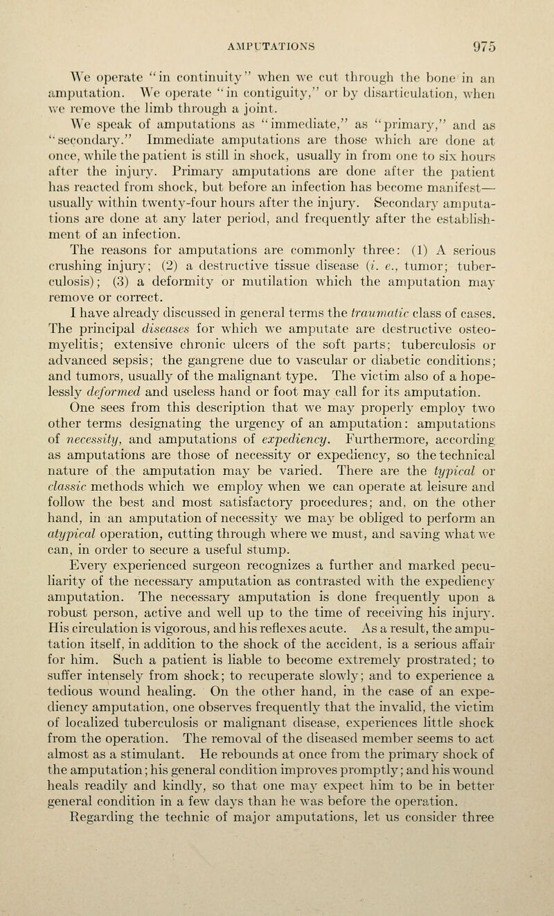 We operate in continuity when we cut through the bone in an amputation. We operate in contiguity, or by disarticulation, when Ave remove the limb through a joint. We speak of amputations as immediate, as primary, and as secondary. Immediate amputations are those which ai-e done at once, while the patient is still in shock, usually in from one to six hours after the injury. Primary amputations are done after the patient has reacted from shock, but before an infection has become manifest— usually within twenty-four hours after the injury. Secondary amputa- tions are done at any later period, and frequently after the establish- ment of an infection. The reasons for amputations are commonly three: (1) A serious crushing injury; (2) a destructive tissue disease (i. e., tumor; tuber- culosis) ; (3) a deformity or mutilation which the amputation may remove or correct. I have already discussed in general terms the traumatic class of cases. The principal diseases for which we amputate are destructive osteo- myelitis; extensive chronic ulcers of the soft parts; tuberculosis or advanced sepsis; the gangrene due to vascular or diabetic conditions; and tumors, usually of the malignant type. The victim also of a hope- lessly deformed and useless hand or foot may call for its amputation. One sees from this description that w^e may properly employ two other terms designating the urgency of an amputation: amputations of necessity, and amputations of expediency. Furthermore, according as amputations are those of necessity or expediency, so the technical nature of the amputation may be varied. There are the typical or classic methods which we employ when we can operate at leisure and follow the best and most satisfactory procedures; and, on the other hand, in an amputation of necessity we may be obliged to perform an atypical operation, cutting through where we must, and saving what we can, in order to secure a useful stump. Every experienced surgeon recognizes a further and marked pecu- liarity of the necessary amputation as contrasted with the expedienc}' amputation. The necessary amputation is done frequently upon a robust person, active and well up to the time of receiving his injury. His circulation is vigorous, and his reflexes acute. As a result, the ampu- tation itself, in addition to the shock of the accident, is a serious affair for him. Such a patient is liable to become extremely prostrated; to suffer intensely from shock; to recuperate slowly; and to experience a tedious wound healing. On the other hand, in the case of an expe- diency amputation, one observes frequently that the invalid, the victim of localized tuberculosis or malignant disease, experiences little shock from the operation. The removal of the diseased member seems to act almost as a stimulant. He rebounds at once from the primary shock of the amputation; his general condition improves promptly; and his wound heals readily and kindly, so that one may expect him to be in better general condition in a few days than he was before the operation. Regarding the technic of major amputations, let us consider three