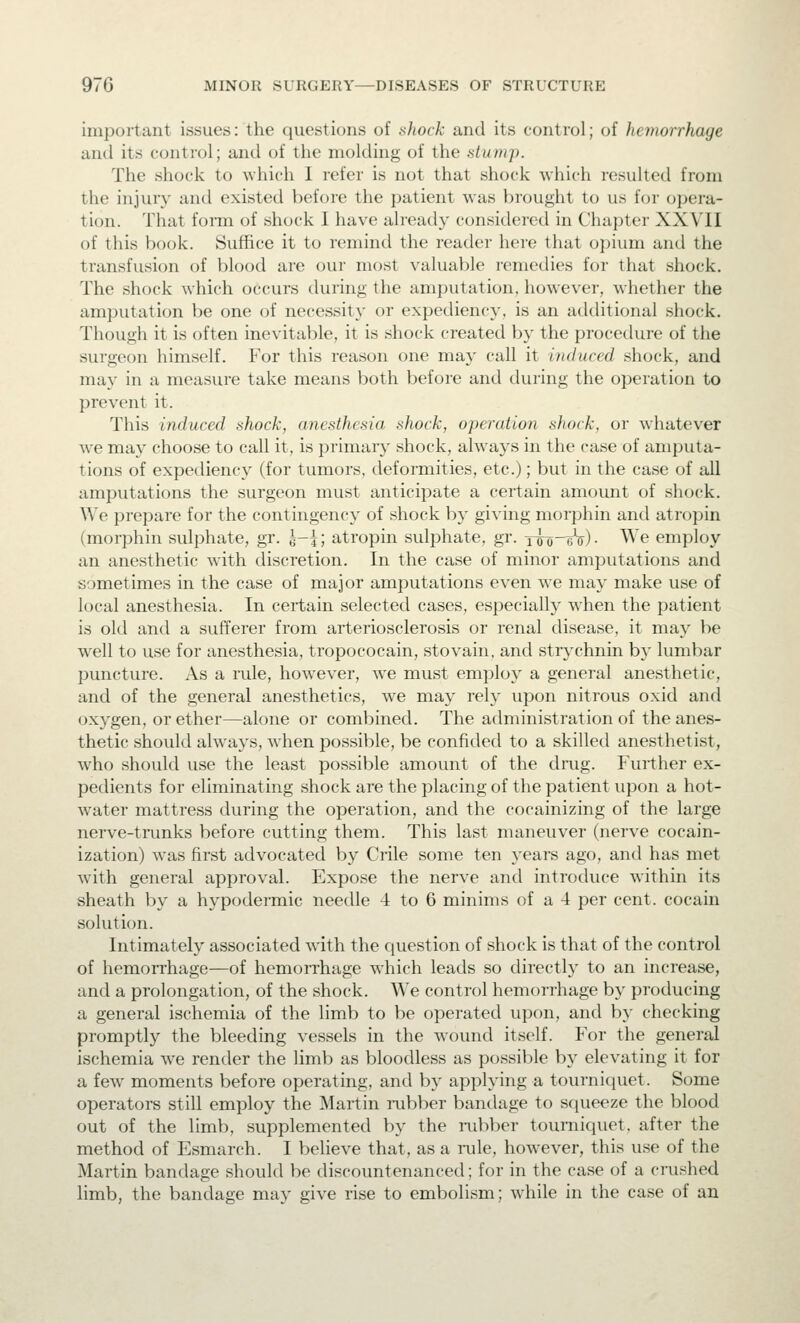 important issues: the questions of shock and its control; of hemorrhage and its control; and of the molding of the stump. The shock to ^vhich I refer is not that shock which resulted from the injury and existed before the patient was brought to us for opera- tion. That foim of shock I have already considered in Chapter XXVII of this book. Suffice it to remind the reader here that opium and the transfusion of blood are our most valuable remedies for that shock. The shock which occurs during the amputation, however, whether the amputation be one of necessity or expediency, is an additional shock. Though it is often inevitable, it is shock created by the procedure of the surgeon himself. For this reason one may call it induced shock, and may in a measure take means both before and during the operation to prevent it. This induced shock, anesthesia shock, operation shock, or whatever we may choose to call it, is primaiy shock, always in the case of amputa- tions of expediency (for tumors, deformities, etc.); but in the case of all amputations the surgeon must anticipate a certain amount of shock. We prepare for the contingency of shock by giving morphin and atropin (morphin sulphate, gr. l-{; atropin sulphate, gr. Tffij-eV) • We employ an anesthetic with discretion. In the case of minor amputations and sometimes in the case of major amputations even we may make use of local anesthesia. In certain selected cases, especiall}' when the patient is old and a sufferer from arteriosclerosis or renal disease, it may be well to use for anesthesia, tropococain, stovain, and strychnin b}' lumbar puncture. As a rule, however, we must employ a general anesthetic, and of the general anesthetics, we may rely upon nitrous oxid and oxygen, or ether—alone or combined. The administration of the anes- thetic should always, when possible, be confided to a skilled anesthetist, who should use the least possible amount of the drug. Further ex- pedients for eliminating shock are the placing of the patient upon a hot- water mattress during the operation, and the cocainizing of the large nerve-trunks before cutting them. This last maneuver (nerve cocain- ization) was first advocated by Crile some ten years ago, and has met with general approval. Expose the nerve and introduce within its sheath by a hypodermic needle 4 to 6 minims of a 4 per cent, cocain solution. Intimately associated with the question of shock is that of the control of hemorrhage—of hemorrhage which leads so directly to an increase, and a prolongation, of the shock. We control hemorrhage by producing a general ischemia of the limb to be operated upon, and by checking promptly the bleeding vessels in the wound itself. For the general ischemia we render the limb as bloodless as possible by elevating it for a few moments before operating, and by applying a tourniquet. Some operators still employ the Martin i-ubber bandage to squeeze the blood out of the limb, supplemented by the rubber tourniquet, after the method of Esmarch. I believe that, as a rule, however, this use of the Martin bandage should be discountenanced; for in the case of a crushed limb, the bandage may give rise to embolism; while in the case of an