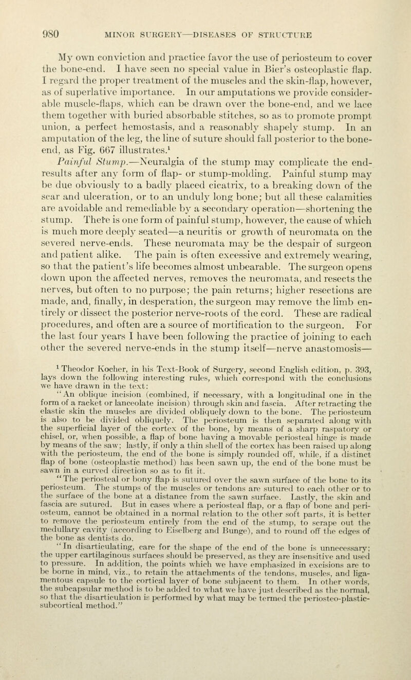 My own conviction and practice favor the use of periosteum to cover the bone-end. I have seen no special value in Bier's osteoplastic flap. I regtird the proper treatment of the muscles and the skin-flap, however, as of superlative importance. In our amputations we provitle consider- able muscle-flaps, which can be drawn over the bone-end, and we lace them together with buried absorbable stitches, so as to promote prompt union, a perfect hemostasis, and a reasonably shapel}- stump. In an amputation of the leg, the line of suture should fall jiosteiior to the bone- end, as Fig. 667 illustrates.^ Painful Stump.—Neuralgia of the stump may complicate the end- results after any form of flap- or stump-molding. Painful stump may be due obviously to a badly placed cicatiix, to a breaking down of the scar and ulceration, or to an unduly long bone; but all these calamities are avoidable and remediable by a secondary operation—shortening the stump. Thefe is one form of painful stump, however, the cause of which is much more deeply seated—a neuritis or growth of neuromata on the severed nerve-ends. These neuromata may be the despair of surgeon and patient alike. The pain is often excessive and extremely wearing, so that the patient's life becomes almost unbearable. The surgeon opens down upon the affected nerves, removes the neuromata, and resects the nerves, but often to no purpose; the pain returns; higher resections are made, and, finally, in desperation, the surgeon may remove the limb en- tirely or dissect the posterior nerve-roots of the cord. These are radical procedures, and often are a source of mortification to the surgeon. For the last four years I have been following the practice of joining to each other the severed nerve-ends in the stump itself—nerve anastomosis— ^ Theodor Kocher, in his Text-Book of Surgery, second English edition, p. 393, lays down the following interesting rules, which correspond with the conclusions we have drawn in the text: An oblique incision (combined, if necessary, with a longitudinal one in the form of a racket or lanceolate incision) through skin and fascia. After retracting tlie elastic skin the muscles are divided obhquely down to the bone. The periosteum is also to be divided obhquely. The periosteum is then separated along with the superficial layer of the cortex of the bone, by means of a sharp raspatory or chisel, or, wlien possible, a flap of bone ha\'ing a movable periosteal hinge is made by means of tlie saw; lastly, if only a thin shell of the cortex lias been raised up along with the periosteum, the end of the bone is simply rounded off, wliile, if a distinct flap of bone (osteoplastic method) has been sawn up, the end of the bone must be sawn in a curved direction so as to fit it. The periosteal or bony flap is sutured over the sawn surface of the bone to its periosteum. The stumps of the muscles or tendons are sutured to each other or to the surface of the bone at a distance from the sawn surface. Lastly, the skin and fascia are sutured. But in cases where a periosteal flap, or a flap of'bone and peri- osteum, cannot be obtained in a normal relation to the other soft parts, it is Ijetter to remove the periosteum entirely from the end of the stump, to scrape out the medullary cavity (accortling to Eiselberg and Bunge), and to round off tlie edges of the bone as dentists do. In disarticulating, care for the shape of the end of tlie bone is unnecessary; the upper cartilaginous surfaces should be preserved, as they are insensitive and used to pressure. In addition, the points which we have emphasized in excisions are to be borne in mind, viz., to retain the attachments of the tendons, muscles, and liga- mentous capsule to the cortical layer of bone subjacent to them. In other words, the subcapsular method is to be added to wliat we have just described as the normal, so tliat tlie disarticulation is performed by what may be termed the periosteo-plastic- subcortical method.