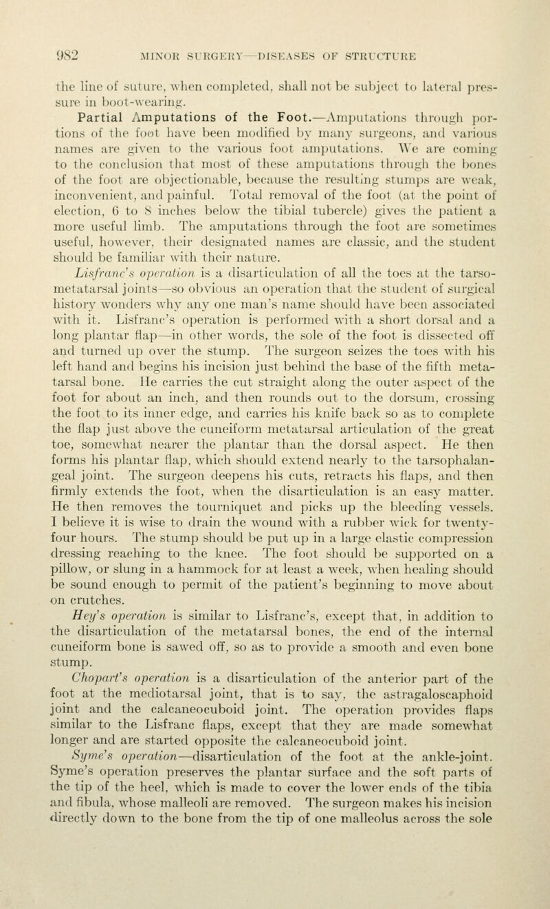 the line of suture, when {•()ni])leted, .shall not be subject to laterul pres- sure in boot-weai'inii'. Partial Amputations of the Foot.—Ani])utali()ii,s throujih por- tions of the foot have been modified l)y niany surgeons, and various names are given to the various foot amputations. We are coming to the conclusion that most of these amputations through the bones of the foot are objectionable, because the resulting stumps are weak, inconvenient, and painful. Total removal of the foot (at the point of election, 6 to 8 inches below the tibial tubercle) gives the patient a more useful limb. The amputations through the foot are sometimes useful, however, their designated names are classic, and the student should be familiar with their nature. Lisfrancs operation is a disarticulation of all the toes at the tarso- metatarsal joints—so obvious an operation that the .student of surgical history wonders why an)'' one man's name should have been associated with it. Lisfranc's operation is performed with a short dorsal and a long plantar flap—in other words, the .sole of the foot is dissected off and turned up over the stump. The surgeon seizes the toes with his left hand and begins his incision just behind the base of the fifth meta- tarsal bone. He carries the cut straight along the outer aspect of the foot for about an inch, and then rounds out to the dorsum, crossing the foot to its inner edge, and carries his knife back so as to complete the flap just above the cuneiform metatarsal articulation of the great toe, somewhat nearer the plantar than the dorsal aspect. He then forms his plantar flap, which should extend nearly to the tarsophalan- geal joint. The surgeon deepens his cuts, retracts his flaps, and then firmly extends the foot, when the disarticulation is an easy matter. He then removes the tourniquet and picks up the bleeding vessels. I believe it is wise to drain the wound with a rubber wick for twenty- four hours. The stump should be put up in a large elastic compression dres.sing reaching to the knee. The foot should be su])ported on a pillow, or slung in a hammock for at least a week, when healing should be sound enough to permit of the patient's beginning to move about on crutches. Hey's operation is similar to Lisfranc's, except that, in addition to the disarticulation of the metatarsal bones, the end of the internal cuneiform bone is sawed off, so as to provide a smooth and even bone stump. Chopart's operation is a disarticulation of the anterior part of the foot at the mediotarsal joint, that is to say, the astragaloscaphoid joint and the calcaneocuboid joint. The operation provides flaps similar to the Lisfranc flaps, except that they are made somewhat longer and are started opposite the calcaneocuboid joint. Syme's operation—disarticulation of the foot at the ankle-joint. Syme's operation pre.serves the plantar surface and the soft parts of the tip of the heel, which is made to cover the lower ends of the tibia and fibula, whose malleoli are removed. The surgeon makes his incision directly down to the bone from the tip of one malleolus across the sole