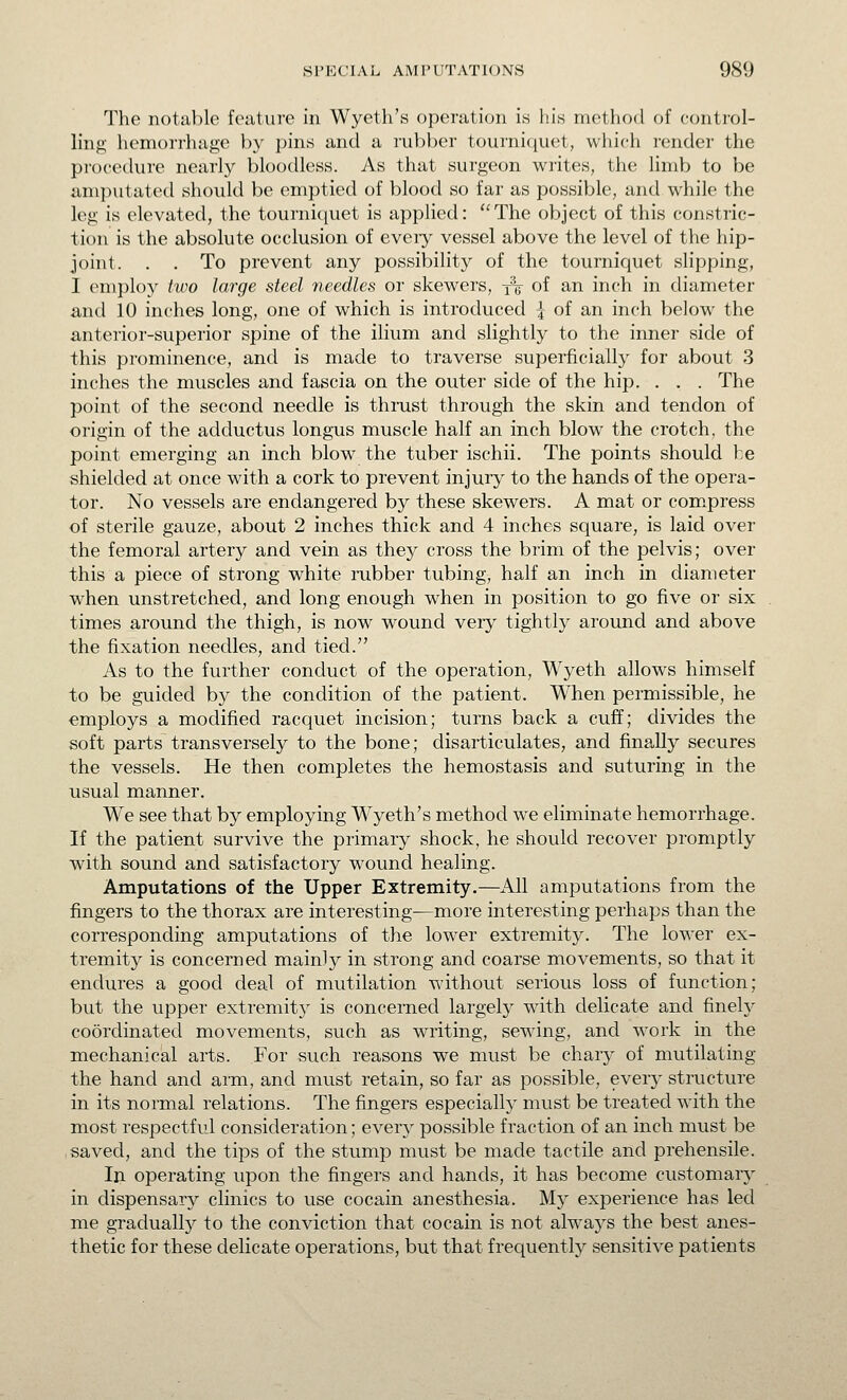 The notable feature in Wyeth's operation is hiw method of control- ling hemorrhage by pins and a rubber tourniquet, which render the procedure nearly bloodless. As that surgeon writes, the limb to be amputated shovdd be emptied of blood so far as possible, and while the leg is elevated, the tourniquet is applied: ''The object of this constric- tion is the absolute occlusion of eveiy vessel above the level of the hip- joint. . . To prevent any possibility of the tourniquet slipping, I employ two large steel needles or skewers, x«- of an inch in diameter and 10 inches long, one of which is introduced | of an inch below the anterior-superior spine of the ilium and slightly to the inner side of this prominence, and is made to traverse superficially for about 3 inches the muscles and fascia on the outer side of the hip. . . . The point of the second needle is thrust through the skin and tendon of origin of the adductus longus muscle half an inch blow the crotch, the point emerging an inch blow the tuber ischii. The points should be shielded at once with a cork to prevent injury to the hands of the opera- tor. No vessels are endangered by these skewers. A mat or com.press of sterile gauze, about 2 inches thick and 4 inches square, is laid over the femoral artery and vein as they cross the brim of the pelvis; over this a piece of strong white mbber tubing, half an inch in diameter when unstretched, and long enough when in position to go five or six times around the thigh, is now wound veiy tightly around and above the fixation needles, and tied. As to the further conduct of the operation, Wyeth allows himself to be guided by the condition of the patient. When permissible, he employs a modified racquet incision; turns back a cuff; divides the soft parts transversely to the bone; disarticulates, and finally secures the vessels. He then completes the hemostasis and suturing in the usual manner. We see that by employing Wyeth's method we eliminate hemorrhage. If the patient survive the primary shock, he should recover promptly with sound and satisfactory wound healing. Amputations of the Upper Extremity.—All amputations from the fingers to the thorax are interesting—more interesting perhaps than the corresponding amputations of the lower extremity. The lower ex- tremity is concerned mainly in strong and coarse movements, so that it endures a good deal of mutilation without serious loss of function; but the upper extremity is concerned largely with delicate and finely coordinated movements, such as writing, sewing, and work in the mechanical arts. For such reasons we must be chary of mutilating the hand and aim, and must retain, so far as possible, every structure in its normal relations. The fingers especially must be treated with the most respectful consideration; every possible fraction of an inch must be saved, and the tips of the stump must be made tactile and prehensile. In operating upon the fingers and hands, it has become customary in dispensary clinics to use cocain anesthesia. My experience has led me gradually to the conviction that cocain is not alwaj^s the best anes- thetic for these delicate operations, but that frequently sensitive patients