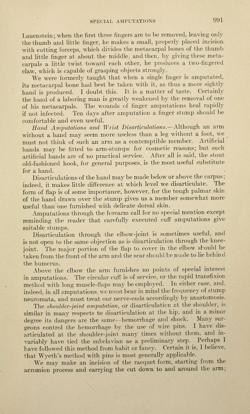 Lauenstcin; when the first three fingers are to be removed, leaving only the thumb and Uttle finger, he makes a small, pi'operly placed incision with cutting forceps, which divides the metacarpal bones of the thuml) and Httle finger at about the middle, and then, by giving these meta- carpals a little twist toward each other, he produces a two-fingered claw, which is capable of grasping objects strongly. We were formerl}' taught that when a single finger is amputated, its metacarpal bone had best be taken with it, as thus a more sightly hand is produced. I doubt this. It is a matter of taste. Certainly the hand of a laboring man is greatly weakened by the removal of one of his metacarpals. The wounds of finger amputations heal rapidly if not infected. Ten days after amputation a finger stump should be comfortable and even useful. Hand Amputations and Wrist Disarticulations.—Although an arm without a hand may seem more useless than a leg without a foot, we _ must not think of such an arm as a contemptible member. Artificial hands may be fitted to arm-stumps for cosmetic reasons; but such artificial hands are of no practical service. After all is said, the stout old-fashioned hook, for general purposes, is the most useful substitute for a hand. Disarticulations of the hand may be made below or above the carpus; indeed, it makes little difference at which level we disarticulate. The form of flap is of some importance, however, for the tough palmar skin of the hand drawn over the stump gives us a member somewhat more useful than one furnished with delicate dorsal skin. Amputations through the forearm call for no special mention except reminding the reader that carefully executed cuff amputations give suitable stumps. Disarticulation through the elbow-joint is sometimes useful, and is not open to the same objection as is disarticulation through the knee- joint. The major portion of the flap to cover in the elbow should be taken from the front of the arm and the scar should be made to He behind the humenis. Above the elbow the arm furnishes no points of special interest in amputations. The circular cuff is of service, or the rapid transfixion method with long muscle-flaps may be employed. In either case, and, indeed, in all amputations, we must bear in mind the frequency of stump neuromata, and must treat our nerve-ends accordingly by anastomosis. The shotdder-joint amputation, or disarticulation at the shoulder, is similar in many respects to disarticulation at the hip, and in a minoi' degree its dangers are the same—hemorrhage and shock. Many sur- geons control the hemorrhage by the use of wire pins. I have dis- articulated at the shoulder-joint many times without them, and in- variably have tied the subclavian as a preliminary step. ^ Perhaps I have followed this method from habit or fancy. Certain it is, I believe, that Wyeth's method with pins is most generally applicable. We may make an incision of the racquet form, starting from the acromion process and carrying the cut down to and around the arm;