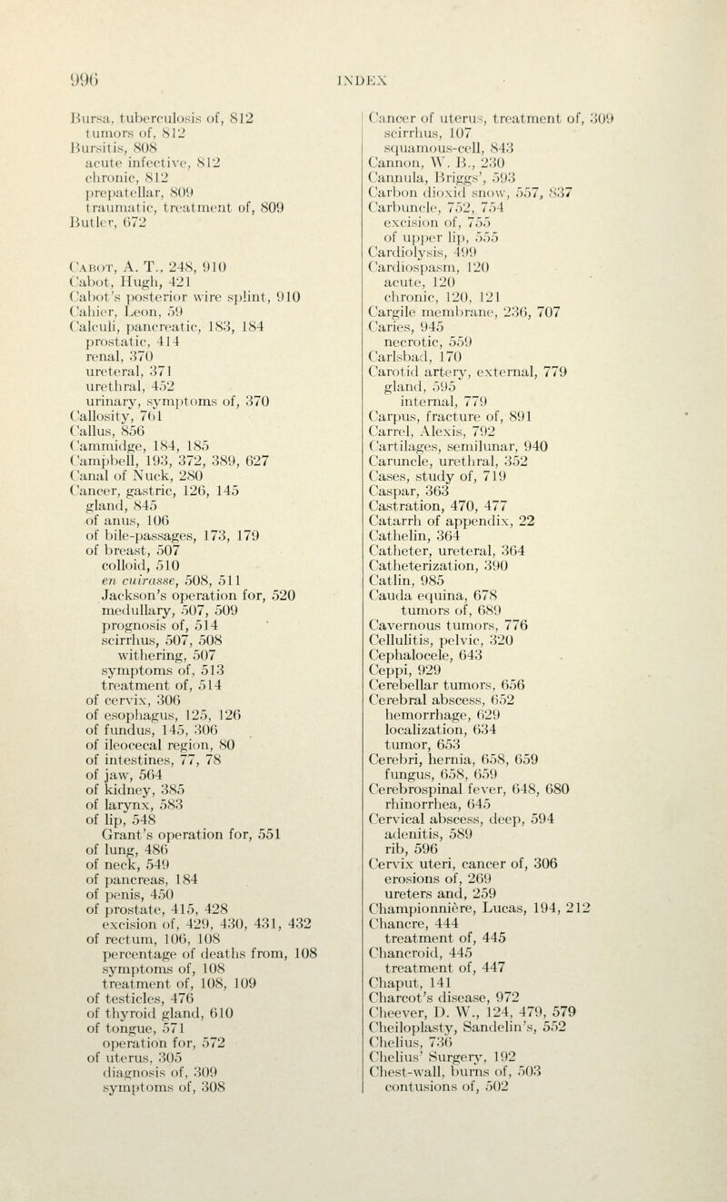 Bursa, tuberculosis of, 812 tumors of, 812 Jiursitis, 808 acute infective, 812 chronic, 812 prepatellar, 809 trauniutie, treatment of, 809 Butler, 672 Cabot, A. T., 248, 910 Cabot, Hugh, 421 Cabot's ])osterit)r wire splint, 910 Cahier, Leon, 59 Calculi, pancreatic, 183, 184 prostatic, 414 renal, 370 ureteral, 371 urethral, 452 urinary, symptoms of, 370 Callosity, 761 Callus, 856 Cammidfie, 184, 185 Cami)l)ell, 193, 372, 389, 627 Canal of Nuck, 280 Cancer, gastric, 126, 145 gland, 845 of anus, 100 of bile-passages, 173, 179 of breast, 507 colloid, 510 en cuirasse, 508, 511 Jackson's operation for, 520 medullary, 507, 509 j)r()gnosis of, 514 scirrhus, 507, 508 withering, 507 symptoms of, 513 treatment of, 514 of cervix, 306 of esophagus, 125, 126 of fundus, 145, 306 of ileocecal region, 80 of intestines, 77, 78 of jaw, 564 of kidney, 385 of larynx, 583 of lip, 548 Grant's operation for, 551 of lung, 486 of neck, 549 of pancreas, 184 of ))enis, 450 of prostate, 415, 428 excision of, 429, 430, 431, 432 of rectum, 106, 108 percentage of deaths from, 108 symptoms of, 108 treatment of, 108, 109 of testicles, 476 of thyroid gland, 610 of tongue, 571 operation for, 572 of uterus, 305 diagnosis of, 309 symptoms of, 308 Cancer of uterus, treatment of, 309 scirrhus, 107 squamous-cell, 843 Cannon, W. B., 230 Cannula, Briggs', 593 Carbon dif)xid snow, 557, 837 Carbuncle, 752, 754 excision of, 755 of upper lip, 555 Cardiolysis, 499 Cardiospasm, 120 acute, 120 chronic, 120, 121 Cargile membrane, 236, 707 Caries, 945 necrotic, 559 Carlsbad, 170 Carotid artery, external, 779 glaml, 595 internal, 779 Carpus, fracture of, 891 Carrel, Alexis, 792 Cartilages, semilunar, 940 Caruncle, urethral, 352 Cases, study of, 719 Caspar, 363 Castration, 470, 477 Catarrh of appendix, 22 Cathelin, 364 Catheter, ureteral, 364 Catheterization, 390 Cathn, 985 Cauda equina, 678 tumors of, 689 Cavernous tumors, 776 Cellulitis, pelvic, 320 Cephalocele, 643 Ceppi, 929 Cerebellar tumors, 656 Cerebral abscess, 652 hemorrhage, (i29 localization, 634 tumor, 653 Cerebri, hernia, 658, 659 fungus, 658, 659 Cerebrospinal fever, 648, 680 rhinorrhea, 645 Cervical abscess, deep, 594 adenitis, 589 rib, 596 Cervix uteri, cancer of, 306 erosions of, 269 ureters and, 259 Championniere, Lucas, 194, 212 Chancre, 444 treatment of, 445 Chancroid, 445 treatment of, 447 Chaput, 141 Charcot's disease, 972 Cheever, D. W., 124, 479, 579 Cheiloplasty, Sandelin's, 552 Chelius, 736 Chelius' Surgery', 192 Chest-wall, burns of, 503 contusions of, 502