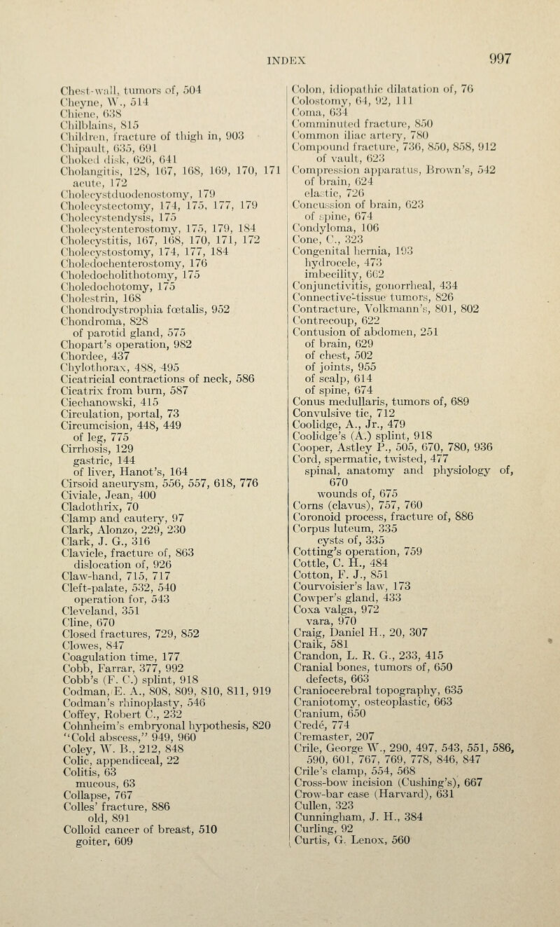 Chest-wall, tumors of, r)04 Cheyne, W., 514 VWwiw, (VAS ('liill)Iiiins, 815 C'liiklrcn, fracture of thigh in, 903 Chipault, (J35, 691 Choked disk, G2G, 641 Cholangitis, 128, 167, 168, 169, 170, 171 ac-ute, 172 Cholet-ystduodcnostomy, 179 Cholecystectomy, 174, 175, 177, 179 Cholecystendysis, 175 Cholecystenterostomy, 175, 179, 184 Cholecystitis, 167, 168, 170, 171, 172 Cholecystostomy, 174, 177, 184 Choledochenterostomy, 176 Choledocholithotomy, 175 Choledochotomy, 175 Cholestrin, 168 Chondrodystrophia foetalis, 952 Chondroma, 828 of parotid gland, 575 Chopart's operation, 982 Chordee, 437 Chylothorax, 488, -495 Cicatricial contractions of neck, 586 Cicatrix from burn, 587 Ciechanowski, 415 Circulation, portal, 73 Circumcision, 448, 449 of leg, 775 Cirrhosis, 129 gastric, 144 of liver, Hanot's, 164 Cirsoid aneuiysm, 556, 557, 618, 776 Civiale, Jean, 400 Cladothrix, 70 Clamp and cauteiy, 97 Clark, Alonzo, 229, 230 Clark, J. G., 316 Clavicle, fracture of, 863 dislocation of, 926 Claw-hand, 715, 717 Cleft-palate, 532, 540 operation for, 543 Cleveland, 351 Cline, 670 Closed fractures, 729, 852 Clowes, 847 Coagulation time, 177 Cobb, Farrar, 377, 992 Cobb's (F. C.) splint, 918 Codman,'E. A., 808, 809, 810, 811, 919 Codman's rhinoplasty, 546 Coffey, Robert C, 232 Cohnheim's embryonal hypothesis, 820 Cold abscess, 949, 960 Coley, W. B., 212, 848 CoUc, appendiceal, 22 Colitis, 63 mucous, 63 Collapse, 767 Colles' fracture, 886 old, 891 Colloid cancer of breast, 510 goiter, 609 Colon, idiopathic dilatation of, 76 Colostomy, 64, 92, 111 Coma, 634 C'omminiited fracture, 850 Common iliac artery, 780 ComjOTund fracture, 736, 850, 858, 912 of vault, 623 Compression apparatus. Brown's, 542 of brain, 624 elastic, 726 Concussion of brain, 623 of fjpine, 674 Condyloma, 106 Cone, C, 323 Congenital hernia, 193 hydrocele, 473 imbecility, 662 Conjunctivitis, gonorrheal, 434 Connective-tissue tumors, 826 Contracture, Volkmann's, 801, 802 Contrecoup, 622 Contusion of abdomen, 251 of brain, 629 of chest, 502 of joints, 955 of scalp, 614 of spine, 674 Conus medullaris, tumors of, 689 Convulsive tic, 712 Coolidge, A., Jr., 479 Coolidge's (A.) splint, 918 Cooper, Astley P., 505, 670, 780, 936 Cord, spermatic, twisted, 477 spinal, anatomy and physiology of, 670 wounds of, 675 Corns (clavus), 757, 760 Coronoid process, fracture of, 886 Corpus luteum, 335 cysts of, 335 Cotting's operation, 759 Cottle, C. H., 484 Cotton, F. J., 851 Courvoisier's law, 173 Cowper's gland, 433 Coxa valga, 972 vara, 970 Craig, Daniel H., 20, 307 Craik, 581 Crandon, L. R. G., 233, 415 Cranial bones, tumors of, 650 defects, 663 Craniocerebral topography, 635 Craniotomy, osteoplastic, 663 Cranium, 650 Crede, 774 Cremaster, 207 Crile, George W., 290, 497. 543, 551, 586, 590, 601, 767, 769, 778, 846, 847 Crile's clamp, 554, 568 Cross-bow incision (Cushing's), 667 Crow-bar case (Harvard), 631 Cullen, 323 Cunningham, J. H., 384 Curling, 92 Curtis, G. Lenox, 560