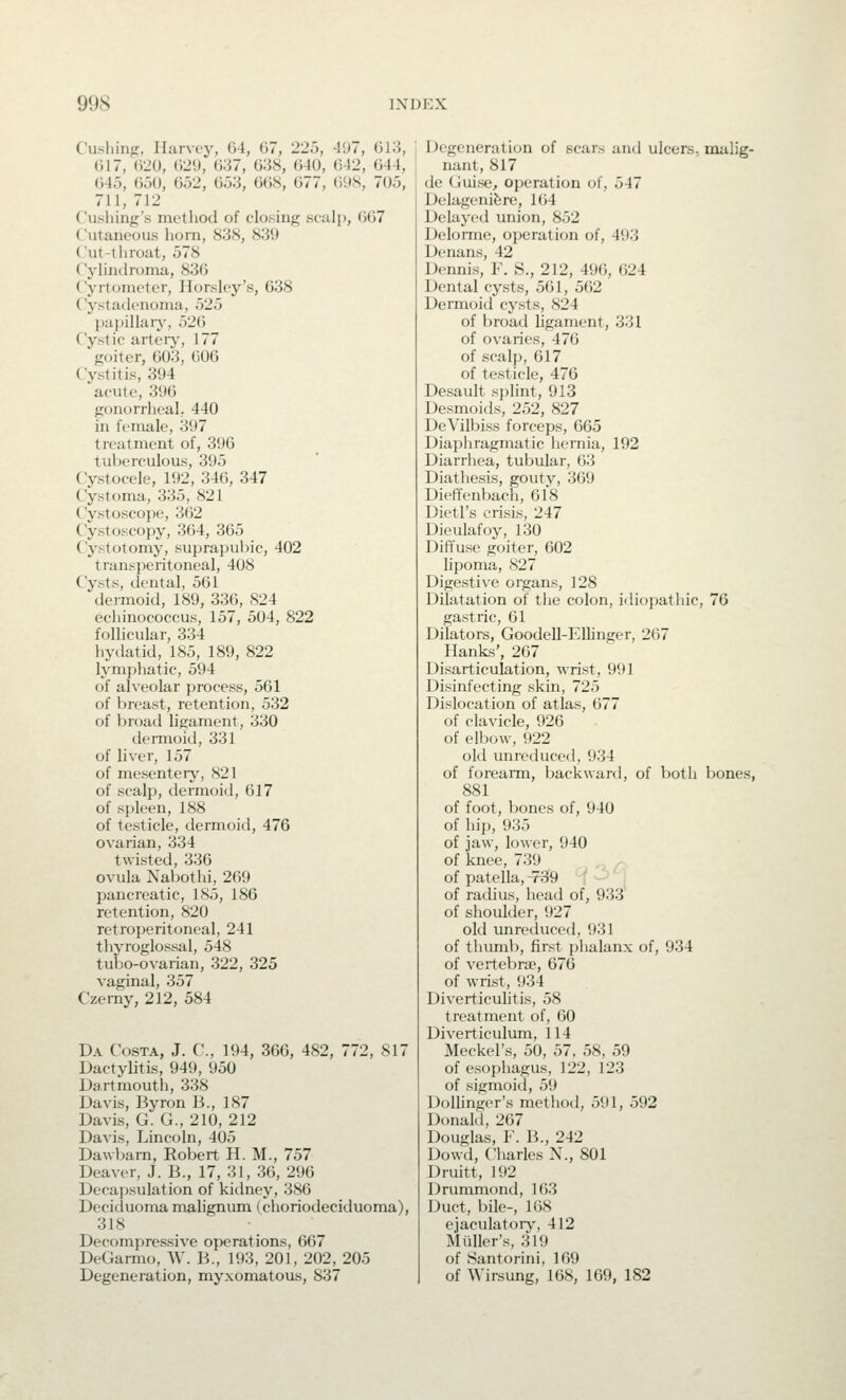 Cushinp, Harvey, G-4, 67, 22i3, 497, GKi, G17, 020, ()29, 037, 038, 040, 042, 044, 04'), OoO, 052, 053, 008, 077, (i<»S, 705, 711, 712 Cushing's metliod of closing sculp, 007 Cutaneous horn, 838, 839 Cut-tliroat, 578 Cyliiitlroma, 830 Cyrtometer, Horsley's, 638 Cystadenonia, 525 papillaiy, 526 Cystic arteiy, 177 goiter, 003, GOG Cystitis, 394 acute, 390 gonorrheal; 440 in female, 397 treatment of, 396 tuberculous, 395 Cystoceie, 192, 346, 347 Cystoma, 335, 821 Cystoscope, 362 Cystoscopy, 364, 305 Cystotomy, suprapubic, 402 transperitoneal, 408 Cysts, dental, 501 dermoid, 189, 336, 824 echinococcus, 157, 504, 822 follicular, 334 hydatid, 185, 189, 822 lymphatic, 594 of alveolar process, 501 of breast, retention, 532 of broad ligament, 330 dermoid, 331 of liver, 157 of mesentery, 821 of scalp, dermoid, 017 of spleen, 188 of testicle, dermoitl, 476 ovarian, 334 twisted, 336 ovula Nabothi, 269 pancreatic, 185, 186 retention, 820 retroperitoneal, 241 tliyroglossal, 548 tubo-ovarian, 322, 325 vaginal, 357 Czerny, 212, 584 Da Costa, J. C, 194, 366, 482, 772, 817 Dactylitis, 949, 950 Dartmouth, 338 Davis, Byron B., 187 Davis, G. G., 210, 212 Davis, Lincoln, 405 Dawbam, Robert H. M., 757 Deaver, J. B., 17, 31, 36, 296 Decapsulation of kidney, 380 Deciduoma mahgnum (choriodeciduoma), 318 Decompressive operations, 667 DeGarmo, W. B., 193, 201, 202, 205 Degeneration, myxomatous, 837 Degeneration of scars and ulcers, malig- nant, 817 de (juise, operation of, 547 Delagenifere, 104 Delayctl union, 852 Delonne, operation of, 493 Denans, 42 Dennis, F. S., 212, 496, 624 Dental cysts, 561, 562 Dermoid cysts, 824 of broad ligament, 331 of ovaries, 470 of scalp, 017 of testicle, 476 Desault splint, 913 Desmoids, 252, 827 DeVilbiss forceps, 665 Diaphragmatic liemia, 192 Diarrhea, tubular, 0;5 Diathesis, gouty, 309 Dieffenbach, 018 Dietl's crisis, 247 Dieulafoy, 130 Diffuse goiter, 602 lipoma, 827 Digestive organs, 128 Dilatation of the colon, idiopathic, 76 gastric, 61 Dilators, Goodell-Ellinger, 207 Hanks', 207 Disarticulation, wrist, 991 Disinfecting skin, 725 Dislocation of atlas, 677 of clavicle, 926 of elljow, 922 old unreduced, 934 of forearm, backward, of both bones, 881 of foot, bones of, 940 of hip, 935 of jaw, lower, 940 of knee, 739 of patella, ^rS9 t -^ ' • of radius, head of, 933' of shoulder, 927 old unreduced, 931 of thumb, first jjlialanx of, 934 of vertebra^, 676 of wrist, !)34 Diverticulitis, 58 treatment of, GO Diverticulum, 114 Meckel's, 50, 57, 58, 59 of esophagus, 122, 123 of sigmoid, 59 Dolhnger's method, 591, 592 Donald, 207 Douglas, F. B., 242 Dowd, Charles X., 801 Druitt, 192 Drummond, 163 Duct, bile-, 168 ejaculatory, 412 Mailer's, 319 of Santorini, 109 of Wirsung, 168, 169, 182