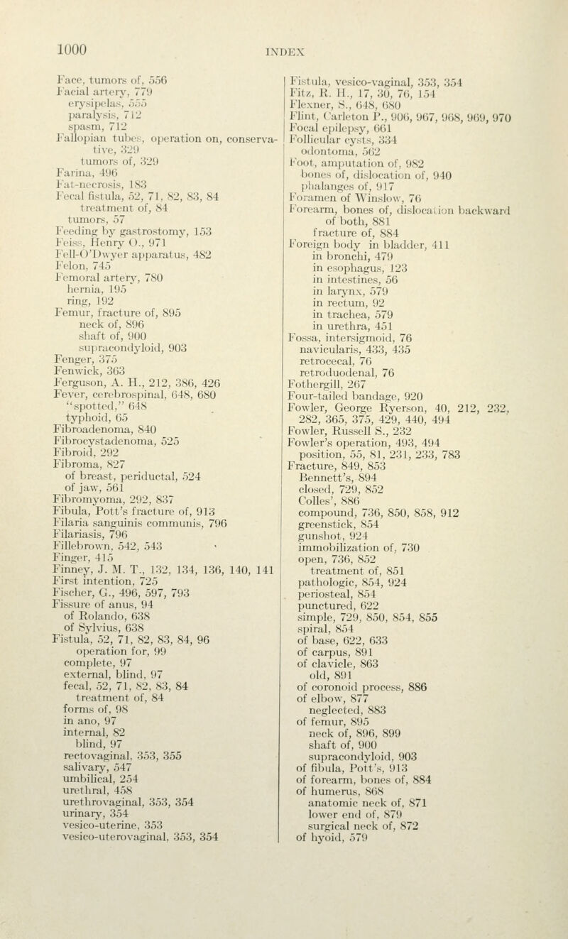 lUOO iM)i:x Face, tumors of, 556 I'acial artery, 779 erysipelas, 55o paralysis, 712 spasm, 712 Fallopian tubes, ojjeration on, conserva- tive, '.i2\) tumors of, 329 Farina, 496 Fat-necrosis, 183 Fecal fistula, 52, 71, 82, 83, 84 treatment of, 84 tumors, 57 Feeding by gastrostomy, 153 Feiss, Henrj'- ()., 971 P'cll-O'Dwyer apparatus, 482 Felon, 745 Femoral arteiy, 780 hernia, 195 ring, 192 Femur, fracture of, 895 neck of, 896 shaft of, 900 supracondyloid, 903 Fenger, 375 Fenwick, 363 Ferguson, A. H., 212, 386, 426 Fever, cerebrospinal, 648, 680 spotted, 648 typhoid, 65 Fibroadenoma, 840 Fibrocystadenoma, 525 Fibroid, 292 Fibroma, 827 of breast, periductal, 524 of jaw, 561 Fibromyoma, 292, 837 Fibula, Pott's fracture of, 913 Filaria sanguinis communis, 796 Filariasis, 796 Fillebrown, 542, 543 Finger, 415 Finney, J. M. T., 132, 134, 136, 140, 141 First intention, 725 Fischer, G., 496, 597, 793 Fissui-e of anus, 94 of Rolando, 638 of Sylvius, 638 Fistula, 52, 71, 82, 83, 84, 96 operation for, 99 complete, 97 external, blind, 97 fecal, 52, 71, S2, S3, 84 treatment of, 84 forms of, 98 in ano, 97 internal, 82 blind, 97 rectovaginal, 353, 355 salivary, 547 umbihcal, 254 urethral, 458 urethrovaginal, 353, 354 urinary, 354 vesico-uterine, 353 vesico-uterovaginal, 353, 354 Fistula, vesico-vaginal, 353, 354 Fitz, R. 11., 17, 30, 7(), 154 Flexner, S., 648, 680 Flint, Carleton 1>., 906, 967, 968, 969, 970 Focal epilepsy, 661 Follicular cysts, 334 odontoma, 562 Foot, amjjutation of, 982 bones of, dislocation of, 940 phalanges of, 917 Foramen of AVinslow, 76 P'orearm, bones of, dislocation backward of jjoth, 881 fracture of, 884 Foreign body in bladder, 411 in bronchi, 479 in esophagus, 123 in intestines, 56 in larjmx, 579 in rectum, 92 in trachea, 579 in urethra, 451 Fossa, intersigmoid, 76 navicularis, 433, 435 retrocecal, 76 retroduodenal, 76 Fothergill, 267 Four-tailed bandage, 920 Fowler, George Ryerson, 40, 212, 232. 282, 365, 375, 429, 440, 494 Fowler, Russell S., 232 Fowler's operation, 493, 494 position, 55, 81, 231, 233, 783 Fracture, 849, 853 Bennett's, 894 closed, 729, 852 Colics', 886 compound, 736, 850, 858, 912 greenstick, 854 gunshot, 924 immobilization of, 730 open, 736, 852 treatment of, 851 pathologic, 854, 924 periosteal, 854 punctured, 622 simple, 729, 850, 854, 855 spiral, 854 of base, 622, 633 of carpus, 891 of clavicle, 863 old, 891 of coronoid process, 886 of elbow, 877 neglected, 883 of femur, 895 neck of, 896, 899 shaft of, 900 su]>racondyloid, 903 of fibula, Pott's, 913 of forearm, bones of, 884 of humerus, 868 anatomic neck of, 871 lower enil of, 879 surgical neck of, 872 of hyoid, 579