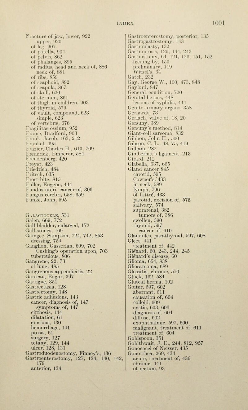 Fracture of jaw, lower, 922 UpjHT, !)2() of leg, 907 of patella, 904 of pelvis, 8()2 of plialanges, 895 of radius, liead and neck of, 886 neck of, 881 of ribs, 859 of scaphoid, 892 of sca])ula, 867 of skull, 620 of sternum, 861 of thigh in children, 903 of thyroid, 579 of vault, compound, 623 simple, 623 of vertebrae, 676 Fragilitas ossium, 952 Frame, Bradford, 903 Frank, Jacob, 163, 212 Frankel, 495 Frazier, Charles H., 613, 709 Frederick, Emperor, 584 Freudenberg, 420 Freyer, 423 Friedrich, 484 Fritsch, 635 Frost-bite, 815 Fuller, Eugene, 444 Fundus uteri, cancer of, 306 Fungus cerebri, 658, 659 Funke, John, 595 Galactocele, 531 Galen, 669, 772 Gall-bladder, enlarged, 172 Gall-stones, 169 Gamgee, Sampson, 724, 742, 853 dressing, 754 Ganglion, Gasserian, 699, 702 Cushing's operation upon, 703 tuberculous, 806 Gangrene, 22, 73 of lung, 485 Gangrenous appendicitis, 22 Garceau, Edgar, 3{57 Garrigue, 351 Gastrectasia, 128 Gastrectomy, 148 Gastric adhesions, 143 cancer, diagnosis of, 147 symptoms of, 147 cirrhosis, 144 dilatation, 61 erosions, 130 hemorrhage, 141 ptosis, 61 surgery, 127 tetany, 129, 144 ulcer, 128, 133 Gastroduodenostomy, Finney's, 136 Gastroenterostomy, 127, 134, 140, 142, 179 anterior, 134 Gastroenterostomy, posterior, 135 Gastrogastrostomy, 143 Gastroplasty, 132 Gastroptosis, 129, 144, 243 Gastrostomy, 64, 121, 126, 151, 152 feeding by, 153 preliminaiy, 119 Witzel's, 64 Gatch, 232 Gay, George W., 100, 473, 848 Gaylord, 847 General condition, 720 Genital herpes, 448 lesions of syphilis, 444 Genito-urinary organs, 358 Gerhardt, 73 Gerlach, valve of, 18, 20 Gersuny, 389 Gersuny's method, 814 Giant-cell sarcoma, 832 Gibbon, John H., 500 Gibson, C. L., 48, 75, 419 Gilliam, 282 Gimbemat's ligament, 213 Girard, 212 Glabella, 637, 665 Gland cancer 845 carotid, 595 Cowper's,433 in neck, 589 lymph, 796 of Littre, 433 parotid, excision of, 575 salivary, 574 suprarenal, 382 tumors of, 386 swollen, 590 thyroid, 597 cancer of, 610 Glandules, parathyroid, 597, 608 Gleet, 441 treatment of, 442 Gl^nard, 60, 243, 244, 245 GMnard's disease, 60 Glioma, 654, 838 Gliosarcoma, 689 Glossitis, chronic, 570 Gluck,162, 584 Gluteal hernia, 192 Goiter, 597, 602 aberrant, 611 causation of, 604 colloid, 609 cystic, 603, 606 diagnosis of, 604 diffuse, 602 exophthalmic, 597, 600 malignant, treatment of, 611 treatment of, 604 Goldspoon, 351 Goldthwait, J. E., 244, 812, 957 Gonococci of Neisser, 435 Gonorrhea, 269, 434 acute, treatment of, 436 chronic, 441 of rectum, 93