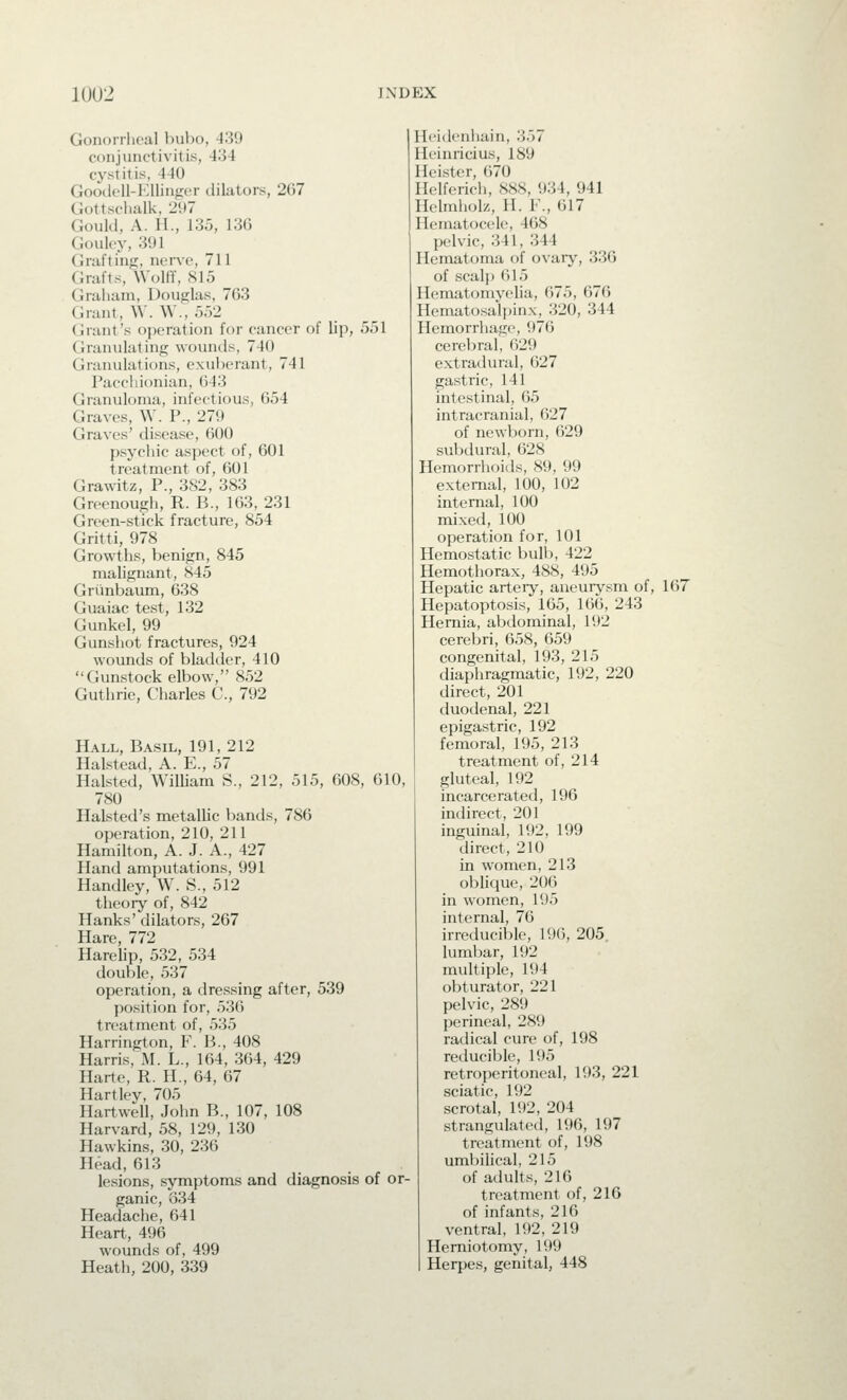 Gonorrheal bubo, 439 conjunctivitis, 434 cystitis, 440 Goodcll-l'lUinger tUlators, 267 Gottschalk, 297 GouUl, A. II., 135, 136 Gouley, 391 Grafting, nerve, 711 Grafts, Wolff, 815 Graluun, Douglas, 763 Grunt, W. \V., 5.)2 Gnint's operation for cancer of lip, 551 Granulating wounds, 740 Granulations, exuberant, 741 Pacchionian, 643 Granuloma, infectious, 654 Graves, W. P., 279 Graves' disease, 600 psychic aspect of, 601 treatment of, 601 Grawitz, P., 382, 383 Greenough, R. B., 163, 231 Green-stick fracture, 854 Gritti, 978 Growths, benign, 845 malignant, 845 Grtmbaum, 638 Guaiac test, 132 Gunkel, 99 Gunshot fractures, 924 wounds of bladder, 410 Gunstock elbow, 852 Guthrie, Charles C, 792 Hall, Basil, 191, 212 Halstead, A. E., 57 Halsted, William S., 212, 515, 608, 610, 780 Halsted's metallic bands, 786 operation, 210, 211 Hamilton, A. J. A., 427 Hand amputations, 991 Handley, W. S., 512 theory of, 842 Hanks' dilators, 267 Hare, 772 Harelip, 532, 534 double, 537 operation, a dressing after, 539 position for, 536 treatment of, 535 Harrington, F. B., 408 Harris, M. L., 164, 364, 429 Harte, R. H., 64, 67 Hartley, 705 Hartwell, John B., 107, 108 Harvard, 58, 129, 130 Hawkins, 30, 236 Head, 613 lesions, symptoms and diagnosis of or- ganic, 634 Headache, 641 Heart, 496 wounds of, 499 Heath, 200, 339 Ilcidenliain, 357 Ileinricius, 189 Heister, 670 Hclferich, 888, 934, 941 Ilelmholz, H. F., 617 Hematocele, 468 pelvic, 341, 344 Hematoma of ovary, 336 of scalp 615 Hematomyelia, 675, 676 Hematosalpinx, 320, 344 Hemorrhage, 976 cerebral, 629 extradural, 627 gastric, 141 intestinal, 65 intracranial, 627 of newborn, 629 subdural, 628 Hemorrhoids, 89, 99 external, 100, 102 internal, 100 mixed, 100 operation for, 101 Hemostatic bulb, 422 Hemothorax, 488, 495 Hepatic arteiy, aneurysm of, 167 Hepatoptosis, 165, 166, 243 Hernia, abdominal, 192 cerebri, 658, 659 congenital, 193, 215 diaphragmatic, 192, 220 direct, 201 duodenal, 221 epigastric, 192 femoral, 195, 213 treatment of, 214 gluteal, 192 incarcerated, 196 indirect, 201 inguinal, 192, 199 direct, 210 in women, 213 oblique, 206 in women, 195 internal, 76 irreducible, 196, 205. lumbar, 192 multiple, 194 obturator, 221 pelvic, 289 perineal, 289 radical cure of, 198 reducible, 195 retroperitoneal, 193, 221 sciatic, 192 scrotal, 192, 204 strangulated, 196, 197 treatment of, 198 umbilical, 215 of adults, 216 treatment of, 216 of infants, 216 ventral, 192, 219 Herniotomy, 199 Herpes, genital, 448