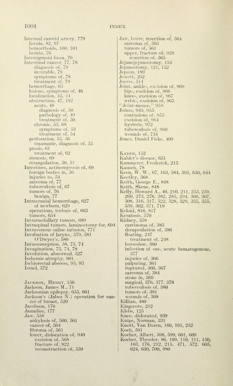 Internal carotid arton'. 770 fistula, S2, 97 licniorrlioids, 100, 101 hernia, 7(5 Intersio;nK)id fossa, 76 Intestinal cancer, 77, 78 diajjnosis of, 79 incurable, 79 symptoms of, 78 treatment of, 79 hemorrhage, do lesions, symptoms of, 46 localization, 43, 44 obstruction, 47, 182 acute, 48 diagnosis of, 50 pathology of, 49 treatment of, 50 chronic, 53, 68 symptoms of, 53 treatment of, 54 perforation, 55, 56 traumatic, diagnosis of, 55 ptosis, 61 treatment of, 62 stenosis, 69 strangulation, 50, 51 Intestines, actinomycosis of, 69 foreign bodies in, 56 injuries to, 54 sarcoma of, 77 tuberculosis of, 67 tumors of, 76 benign, 77 Intracranial hemorrhage, 627 of newborn, 629 operations, technic of, 663 tumors, 654 Intramedullary tumors, 689 Intraspinal tumors, laminectomy for, 694 Intravenous saline infusion, 771 Intubation of larynx, 579, 581 O'Dwyer's, 580 Intussusception, 58, 73, 74 Invagination, 73, 74, 78 Involution, abnormal, 527 Ischemic atrophy, 801 Ischiorectal abscess, 95, 9G Israel, 372 Jackson, Henry, 156 Jackson, James M., 71 Jacksonian epilepsy, 655, 661 Jackson's (Jabez N.) operation for can- cer of breast, 520 Jacobson, 176 Jaundice, 177 Jaw, 558 ankylosis of, 560, 561 cancer of, 564 fibroma of, 561 lower, dislocation of, 940 excision of, 568 fracture of, 922 reconstruction of, 559 Jaw, lower, resection of, 564 sarcoma of, 563 tumors of, 5()1 upj)cr, fracture of, 920 resection of, 565 Jejunojejunostomy, 134 Jejunostomy, 121, 152 Je'pson, 189 Jewett, 262 Joerss, 514 Joint, ankle-, excision of, 969 hip-, excision of, 966 knee-, excision of, 967 wrist-, excision of, 965 Joint-mouse, 958 Joints, 943, 955 contusions of, 955 excision of, 964 hysteric, 972 tuberculosis of, 960 wounds of, 734 Jones, Daniel Fiske, 409 Kader, 152 Kahler's disease, 651 Kammerer, Frecleriek, 215 Kausch, 78 Keen, W. W., 67, 163, 584, 595, 630, 644 Keetley, 368 Keith, George E., 848 Keith, Skene, 848 Kelly, Howard A., 40, 210, 211, 255, 259, 260, 273, 276, 282, 285, 294, 306, 307, 308, 316, 317, 322, 328, 329, 335, 355, 359, 362, 371, 719 Keloid, 816, 817 Keratosis, 570 Kidney, 358 carcinoma of, 385 decapsulation of, 386 floating, 247 treatment of, 248 horseshoe, 360 infection of one, acute hematogenous, 377 injuries of, 366 palpating, 361 ruptured, 366, 367 sarcoma of, 384 stone in, 369 surgical, 376, 377, 378 tuberculosis of, 380 tumors of, 381 wt)untls of, 368 Killian, 480 Kingscote, 212 Klebs, 125 Knee, dislocated, 939 Knipe, Norman, 331 Knott, Van Buren, 160, 161, 232 Koch, 591 Kocher, Albert, 598, 599, 601, 609 Kocher, Theodor, 86, 109, 110, 111, 150, 163, 176, 212, 215, 471, 572, 605, 624, 630, 700, 980