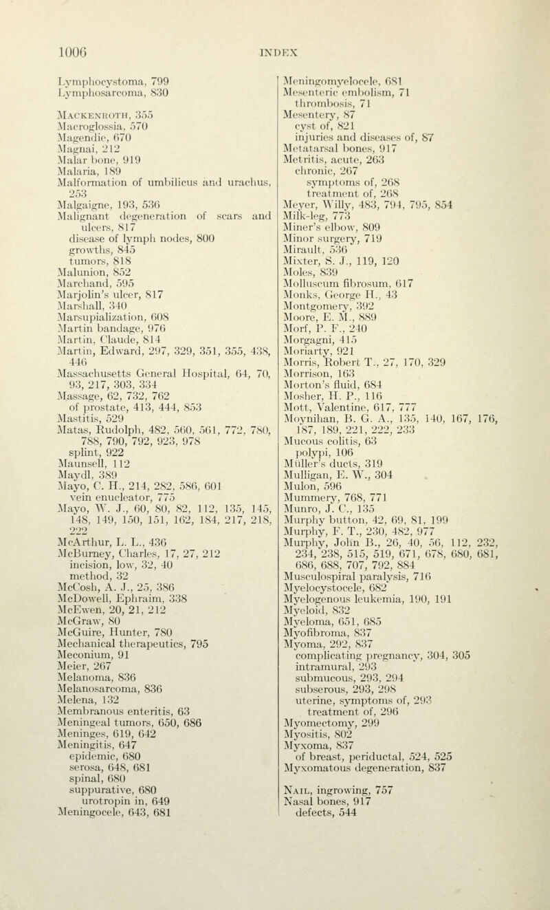 Lynipliocystnma, 799 Lynipliosarcoiiui, 830 Mackenroth, 355 Macroglossia. 570 iMajiendic, 670 Majrnai, 212 Malar bone, 919 Malaria, 189 Malformation of umhilicvis ami urao 253 .Malgaifjne, 193, 536 Malignant degeneration of scars ulcers, 817 disease of lympli nodes, 800 growths, 845 tumors, 818 ]\Ialunion, 852 Marchand, 595 Marjolin's ulcer, 817 Marshall, 340 ]Marsupialization, 608 Martin bandage, 976 Martin, Claude, 814 Martin, Edward, 297, 329, 351, 355, 446 Massachusetts General Hospital, 64, 93, 217, 303, 334 Massage, 62, 732, 762 of prostate, 413, 444, 853 Mastitis, 529 ]\Iatas, Rudolph, 482, 560, 561, 772, 788, 790, 792, 923, 978 splint, 922 Maunsell, 112 Maydl, 389 Mayo, C. H., 214, 282, 586, 601 vein enucleator, 775 Mayo, W. J., 60, 80, 82, 112, 135, 148, 149, 150, 151, 162, 184, 217, 222 McArthur, L. L., 436 McBumey, Charles, 17, 27, 212 incision, low, 32, 40 method, 32 McCosh, A. J., 25, 386 McDowell, Ephraim, 338 McEwen, 20, 21, 212 McGraw, SO McGuire, Hunter, 780 ]\Iechanical therapeutics, 795 Meconium, 91 Meier, 267 Melanoma, 836 Melanosarcoma, 836 Melena, 132 Membranous enteritis, 63 Meningeal tumors, 650, 686 Meninges, 619, 642 Meningitis, 647 epidemic, 680 serosa, 648, 681 spinal, 680 suppurative, 680 urotropin in, 649 Meningocele, 643, 681 ami 438, 70, 780, 145, 218. Meningomyelocele, 681 Mesenteric embolism, 71 thrombosis, 71 Mesentery, 87 cyst of, 821 injuries and diseases of, 87 Metatarsal bones, 917 Metritis, acute, 263 chronic, 267 symj)toms of, 2()S treatment of, 2()S Meyer, Willy, 483, 794, 795, 854 Milk-leg, 773 Miner's elbow, 809 Minor surgery, 719 Mirault, 53(5 Mixter, S. J., 119, 120 Moles, 839 Molluscum fibrosum, 617 ]Monks, George H., 43 Montgomery, 392 IVIoore, E. M., 889 Morf, P. F., 240 Morgagni, 415 Moriarty, 921 Morris, Robert T., 27, 170, 329 Morrison, 163 Morton's fluid, 684 Mosher, H. P., 116 Mott, Valentine, 617, 777 Moynihan, B. G. A., 135, 140, 167, 176, 187, 189, 221, 222, 233 Mucous colitis, 63 polypi, 106 Mailer's ducts, 319 Mulligan, E. W., 304 Mulon, 596 Mummery, 768, 771 Munro, J. C, 135 Murphy button, 42, 69, 81, 199 Murphy, F. T., 230, 482, 977 Murphy, John B., 26, 40, 56, 112, 232, 234, 238, 515, 519, 671, 678, 080, 681, 686, 688, 707, 792, 884 Musculospiral paralysis, 716 Myelocystocele, 682 Myelogenous leukemia, 190, 191 ]\Iyeloid, 832 Myeloma, 651, 685 Myofibroma, 837 Myoma, 292, 837 complicating j^regnancy, 304, 305 intramural, 293 submucous, 293, 294 subserous, 293, 298 uterine, symptoms of, 293 treatment of, 296 Myomectomy, 299 Myositis, 802 Myxoma, 837 of breast, periductal, 524, 525 Myxomatous degeneration, 837 Nail, ingrowing, 757 Nasal bones, 917 defects, 544