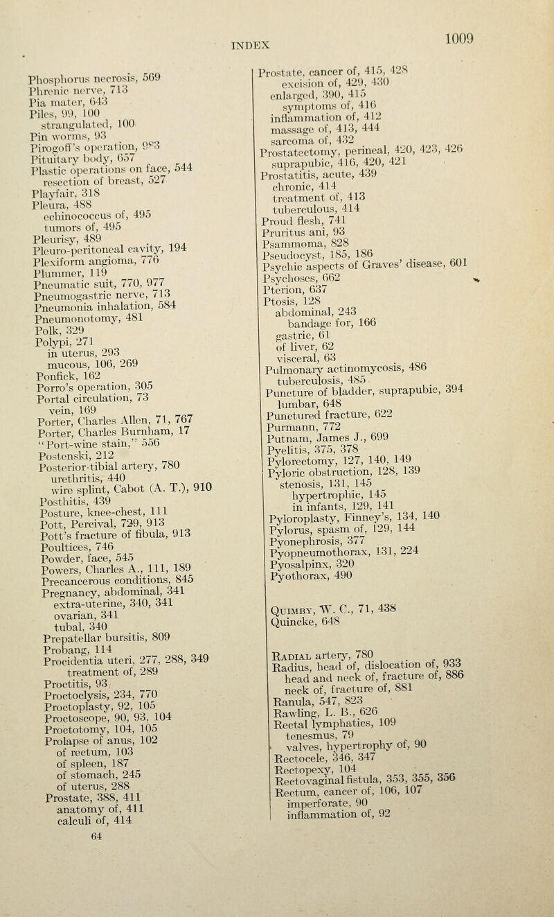 Phosphorus necrosis, 569 rhrcnii' ncrvo, 713 I'ia mater, ()43 Piles, W, 100 straufiuhited, 100 Pin worms, 03 Piropioff's ojieration, 9^3 Pituitary body, (J57 Plastic operations on face, 544 resection of breast, 527 Playfair, 318 Pleura, 4SS echinococcus of, 495 tumors of, 495 Pleurisy, 489 . Pleuro-peritoneal cavity, 194 Plexiform angioma, 776 Plummer, 119 Pneumatic suit, 770, 977 Pneumogastric nerve, 713 Pneumonia inhalation, 584 Pneumonotomy, 481 Polk, 329 Polypi, 271 in uterus, 293 mucous, 106, 269 Ponfick, 162 Porro's operation, 305 Portal circulation, 73 vein, 169 Porter, Charles Allen, 71, 767 Porter, Charles Burnham, 17 Port-wine stain, 556 Postenski, 212 Posteriortibial art-eiy, 780 urethritis, 440 wire spUnt, Cabot (A. T.), 910 Posthitis, 439 Posture, knee-chest, 111 Pott, Percival, 7^9, 913 Pott's fracture of fibula, 913 Poultices, 746 Pt3wder, face, 545 Powers, Charles A., Ill, 189 Precancerous conditions, 845 Pregnancy, abdominal, 341 extra-uterine, 340, 341 ovarian, 341 tubal, 340 Prepatellar bursitis, 809 Probang, 114 Procidentia uteri, 277, 288, 349 treatment of, 289 Proctitis, 93, Proctoclysis, 234, 770 Proctoplasty, 92, 105 Proctoscope, 90, 93, 104 Proctotomy, 104, 105 Prolapse of anus, 102 of rectum, 103 of spleen, 187 of stomach, 245 of uterus, 288 Prostate, 388, 411 anatomy of, 411 calculi of, 414 64 Prostate, cancer of, 415, 428 excision of, 429, 430 enlarged, 390, 415 sym])t()ms of, 41() inflamnuition of, 412 massage of, 413, 444 sarcoma of, 432 Prostatectomy, perineal, 420, 423, 426 suprapubic, 416, 420, 421 Prostatitis, acute, 439 chronic, 414 treatment of, 413 tulserculous, 414 Proud flesh, 741 Pruritus ani, 93 Psammoma, 828 Pseudocyst, 185, 186 Psychic aspects of Graves' disease, bOl Psychoses, 662 Pterion, 637 Ptosis, 128 abdominal, 243 bandage for, 166 gastric, 61 of liver, 62 visceral, 63 Pulmonary actinomycosis, 486 tuberculosis, 485 Puncture of bladder, suprapubic, 394 lumbar, 648 Punctured fracture, 622 Purmann, 772 Putnam, James J., 699 Pyelitis, 375, 378 Pylorectomy, 127, 140, 149 Pyloric obstruction, 128, 139 I stenosis, 131, 145 hypertropliic, 145 in infants, 129, 141 Pyloroplasty, Finney's, 134, 140 Pylorus, spasm of, 129, 144 Pyonephrosis, 377 Pyopneumothorax, 131, 224 Pyosalpinx, 320 Pyothorax, 490 QuiMBY, W. C, 71, 438 Quincke, 648 Radial arteiy, 780 Radius, head of, dislocation of 933 head and neck of, fracture of, 88b neck of, fracture of, 881 Ranula, 547, 823 Pawling, L. B., 626 Rectal lymphatics, 109 tenesmus, 79 valves, hypertrophy of, 90 Rectocele, 346, 347 Rectopexy, 104 c of:a Rectovaginal fistula, 353, 355, 356 Rectum, cancer of, 106, 107 imperforate, 90 inflammation of, 92