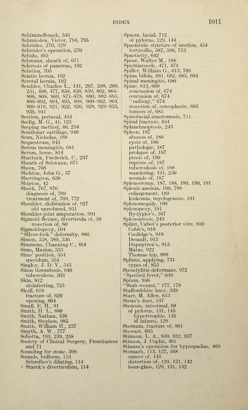 Schimmplbusch, M5 Schiuii'dcu, N'ictor, 7!)4, 795 Schroder, 270, :i2\) Schroder's operation, 270 Schulz, 495 Schwann, sheath of, 671 Sclerosis of pancreas, 182 Sciatica, 705 Sciatic hernia, 192 Scrotal hernia, 192 Scudder, Charles L., 141, 207, 208, 209, 251, 408, 477, 850, 856, 859, 862, 864- 866, 868, 869, 871-878, 880, 882-885, 888-892, 894, 895, 898, 900-902, 904, 909-919, 921, 922, 926, 928, 929-933, 936, 941 Section, perineal, 454 Seelig, M. G., 41, 125 Seeping method, 40, 234 Semilunar cartilage, 940 Senn, Nicholas, 188 Sequestrum, 945 Serous meningitis, 681 Serum, horse, 814 Shattuck, Frederick, C, 237 Sheath of Schwann, 671 Sheen, 768 Sheldon, John G., 37 Sherrington, 638 Shipton, 42 Shock, 767, 976 diagnosis of, 769 treatment of, 769, 772 Shoulder, dislocation of, 927 old unreduced, 931 Shoulder-joint amputation, 991 Sigmoid flexure, diverticula of, 59 resection of, 80 Sigmoidopexy, 104 Silver-fork deformity, 886 Simon, 358, 389, 536 Simmons, Channing C, 464 Sims, Marion, 353 Sims' position, 354 speculum, 354 Singley, J. D. V., 543 Sinus thrombosis, 646 tuberculous, 503 Skin, 812 _ disinfecting, 725 Skull, 619 fracture of, 620 opening, 664 Small, E. H., 91 Smith, H. L., 880 Smith, Nathan, 338 Smith, Stephen, 985 Smith, WilUam H., 237 Smyth, A. W., 777 Sobotta, 193, 239, 258 Society of Clinical Surgery, Frontispiece and 71 Sounding for stone, 399 Sounds, bulbous, 113 Schreiber's dilating, 114 ' Starck's diverticulum, 114 Spasm, facial, 712 of i)yl()rus, 129, 144 Spasmodic stricture of urethra, 454 torticollis, 587, 588, 713 Spasticity, 642 Spear, Walter M., 188 Spermatocele, 471, 474 Spiller, William G., 613, 709 Spina bifida, 681, ()82, 683, 684 Spinal meningitis, 680 Spine, 613, 669 concussion of, 674 contusion of, 674 railway, 674 resection of, osteoplastic, 693 tumors of, 685 Spinofacial anastomosis, 711 Spiral fracture, 854 Splanchnoptosis, 243 Spleen, 187 abscess of, 188 cysts of, 188 pathologic, 187 prolapse of, 187 ptosis of, 190 rupture of, 187 tuberculosis of, 188 wandering, 191, 250 wounds of, 187 Splenectomy, 187, 188, 189, 190, 191 Splenic anemia, 190, 799 ' enlargement, 189 leukemia, myelogenous, 191 Splenomegaly, 190 Splenopexy, 191 Rydygier's, 167 Splenoptosis, 243 Splint, Cabot's posterior wire, 910 Cobb's, 918 CooUdge's, 918 Desault, 913 Dupuytren's, 915 Matas, 922 Thomas hip, 898 Splints, applying, 731 types of, 855 Spondylitis deformans, 972 Spotted fever, 648 Sprain, 956 Stab wound, 177, 178 Staffordshire knot, 339 Starr, M. Allen, 613 Steno's duct, 547 Stenosis, intestinal, 69 of pylorus, 131, 145 hypertrophic, 145 in infants, 129 Sternum, fracture of, 861 Stewart, 695 Stimson, L. A., 859, 932, 937 Stinson, J. Coplin, 461 Stinson's operation for hypospadias, 460 Stomach, 113, 127, 168 cancer of, 145 distortion of, 129, 131, 142 hour-glass, 129, 131, 142
