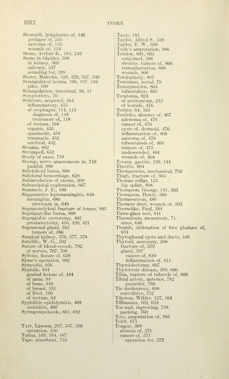 Stomach, lymphatics of, 146 prolapse of, 243 sarcoma of, I5'.i wounds of, 154 Stone, Arthur K., 184, 243 Stone in bladder, 398 in kidney, 3G9 salivarj', .)47 sounding for, 399 Storer, Malcolm, 32(1, 329, 337, 340 Strangulated hernia, 19G, 197, 198 piles, 100 Strangulation, intestinal, 50, 51 Streptothrix, 70 Stricture, acquired, 454 inflan^matorj-, 455 of esophagus, 114, 115 diagnosis of, 118 treatment of, 118 of rectum, 104 organic, 455 spasmodic, 454 traumatic, 452 urethral, 452 Struma, 602 Strumpell, 652 Study of cases, 719 Stump, ners-e anastomosis in, 710 painful, 980 Subdeltoid bursa, 808 Subdural hemorrhage, 628 Subinvolution of uterus, 268 Suboccipital exploration, 667 Summers, J. E., 190 Suppurative leptomeningitis, 648 meningitis, 680 urotropin in, 649 Supracondyloid fracture of femur, 903 Suprapatellar bursa, 808 Suprapul)ic cystotomy, 402 prostatectomy, -416, 420, 421 Suprarenal gland, 382 tumors of, 386 Surgical kidnev, 376, 377, 378 Sutclitfe, W. G., 592 Suture of blood-vessels, 792 of nerves, 707, 708 Sylvius, fissure of, 638 Syme's operation, 982 Synovitis, 956 Syphilis, 434 genital lesions of, 444 of anus, 94 of bone, 949 of breast, 531 of liver, 160 of rectum, 94 Syphilitic epididymitis, 468 orchiditis, 468 Syringomyelocele, 681, 682 Tait, Law-son, 297, 347, 356 operation, 356 Talma, 163, 164, 167 Tape, absorbent, 733 Taxis, 185 Tavlor, Alfretl S., 539 Taylor, K. W., 690 Teale's amputation, 986 Tendon, 801, S03 conjoined, 206 slieaths, tumors of, 806 transplantation, 808 wouiuls, S06 Tendoplasty, 807 Tenesmus, rectal, 79 Tenosynovitis, 804 tuberculous, 805 Teratoma, 824 of peritoneum, 242 of testicle, 476 Terrier, 64, 165 Testicles, absence of, 467 adenoma of, 476 cancer of, 476 cysts of, dermoid, 476 inflammation of, 468 sarcoma of, 476 tuberculosis of, 469 tumors of, 475 xmdescended, 464 wounds of, 468 Tetany, gastric, 129, 144 Thecitis, 804 Therapeutics, mechanical, 795 Thigh, fracture of, 903 Thomas collar, 123 hip splint, 898 Thompson, George, 141, 363 Thompson, Heniy, 366 Thoracentesis, 48*9 Thoracic duct, wounds of, 593 Thomdike, Paul, 384 Three-glass test, 441 Thrombosis, mesenteric, 71 sinus, 646 Thumb, dislocation of first phalanx of, 934 Thyroglossal cysts and ducts, 548 Thyroid, accessor^-, 598 fracture of, 579 glantl, 597 cancer of, 610 inflammation of, 611 Thyroidectomy, 607 Thyrotoxic disease, 599, 600 Tibia, rupture of tubercle of, 908 Tibial arten,% anterior, 782 posterior, 780 Tic douloureux, 698 convulsive, 712 Tileston, Wilder, 127, 164 Tillmanns, 162, 624 Toe-nail, ingrowing, 758 packing, 760 Toes, amputation of, 981 Toldt, 671 Tongue, 569 abscess of, 571 cancer of, 571 operation for, 572