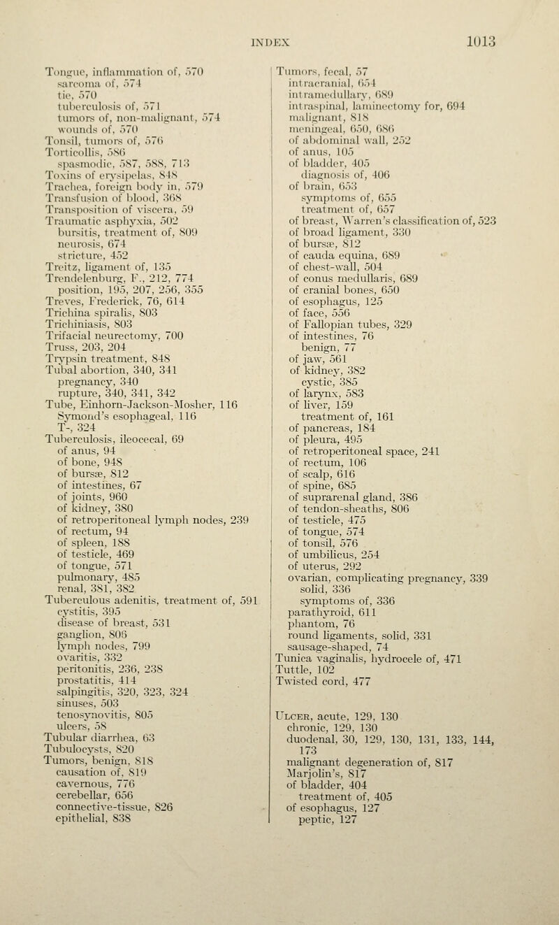 Toiiiiiie, infl;iiniii;itii)n of, .)7() sarcoma of, .)7 I tie, 570 tuhorculosis of, .■>71 tmnoi-s of, non-malii^naut, 574 wounds of, '■>70 Tonsil, tvimors of, 570 Torticollis, .'jSC) spasmotlic, 587, 588, 713 Toxins of eiysipelas, 848 Trachea, foreign boily in, 579 Transfusion of blooil, 368 Transposition of viscera, 5i) Traumatic aspliyxia, 502 bursitis, treatment of, 809 neurosis, 674 stricture, 452 Treitz, ligament of, 135 Trendelenlnirg, F., 212, 774 position, 195, 207, 256, 355 Treves, Frederick, 76, 614 Trichina spiralis, 803 Trichiniasis, 803 Trifacial neurectomy, 700 Truss, 203, 204 TiTpsin treatment, 848 Tubal abortion, 340, 341 pregnancy, 340 rupture, 340, 341, 342 Tube, Einhorn-Jackson-Mosher, 116 Symoiid's esophageal, 110 T-, 324 Tuberculosis, ileocecal, 69 of anus, 94 of bone, 948 of burs£e, 812 of intestines, 67 of joints, 960 of kidney, 380 of retroperitoneal lymph nodes, 239 of rectum, 94 of spleen, 188 of testicle, 469 of tongue, 571 pulmonary, 485 renal, 381, 382 Tuberculous adenitis, treatment of, 591 cystitis, 395 disease of breast, 531 ganglion, 806 lympli nodes, 799 ovaritis, 332 peritonitis, 236, 238 prostatitis, 414 salpingitis, 320, 323, 324 . sinuses, 503 tenosynovitis, 805 ulcers, 58 Tubular diarrhea, 63 Tulndocysts, 820 Tumors, benign, 818 causation of, 819 cavernous, 776 cerebellar, 656 connective-tissue, 826 epithelial, 838 Tumors, fecal, 57 intracranial, ()54 intramedullary, 689 intraspinal, laminectomy for, 694 malignant, 8IN meningeal, 650, 686 of alxlominal wall, 252 of anus, 105 of bladder, 405 diagnosis of, 406 of brain, (553 sym])toms of, 655 treatment of, 657 of breast, ^^'arren's classification of, 523 of broad ligament, 330 of bursEP, 812 of cauda equina, 689 of chest-wall, 504 of conus medullaris, 689 of cranial bones, 650 of esophagus, 125 of face, 556 of Fallopian tubes, 329 of intestines, 76 benign, 77 of jaw, 561 of kidney, 382 cystic, 385 of larynx, 583 of Hver, 159 treatment of, 161 of pancreas, 184 of pleura, 495 of retroperitoneal space, 241 of rectum, 106 of scalp, 616 of spine, 685 of suprarenal gland, 386 of tendon-sheaths, 806 of testicle, 475 of tongue, 574 of tonsil, 576 of umbilicus, 254 of uterus, 292 ovarian, complicating pregnancy, 339 solid, 336 symptoms of, 336 parathyroid, 611 phantom, 76 round ligaments, soUd, 331 sausage-shaped, 74 Tunica vaginalis, hydrocele of, 471 Tuttle, 102 Twisted cord, 477 Ulcer, acute, 129, 130 chronic, 129, 130 duodenal, 30, 129, 130, 131, 133, 144, 173 malignant degeneration of, 817 Marjolin's, 817 of bladder. 404 treatment of, 405 of esophagus, 127 peptic, 127