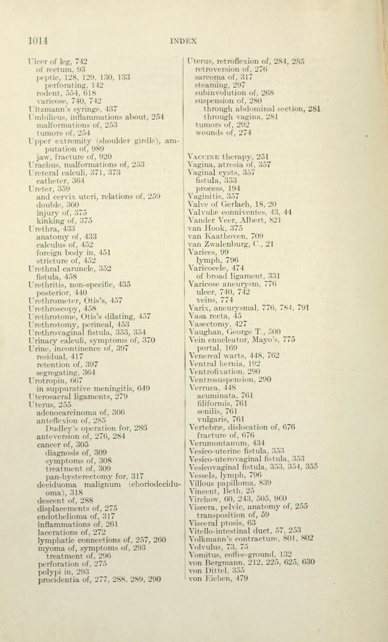 I'lcer of leg, 742 of rectum, 93 peptic, 128, 129, 130, 133 perforating, 142 rodent, 554, 618 varicose, 740, 742 T'ltzmann's syringe, 437 I'nihilicus, inflammations about, 254 malformations of, 253 tumors of, 254 Upper extremity (shoulder girdle), am- putation of, 989 jaw, fracture of, 920 I'radius, malformations of, 253 Ureteral calculi, 371, 373 catheter, 364 Ureter, 359 and cervix uteri, relations of, 259 double, 360 injuiy of, 375 kinking of, 375 Urethra, 433 anatomy of, 433 calculus of, 452 foreign body in, 451 stricture of, 452 Urethral caruncle, 352 fistula, 458 Urethritis, non-specific, 435 posterior, 440 Urethrometer, Otis's, 457 Urethroscopy, 458 Urethrotome, Otis's dilating, 457 Urethrotomy, perineal, 453 Urethrovaginal fistula, 353, 354 Urinaiy calculi, symptoms of, 370 Urine, incontinence of, 397 residual, 417 retention of, 397 segregating, 364 Urotropin, 667 in suppurative meningitis, 649 Uterosacral ligaments, 279 Uterus, 255 adenocarcinoma of, 306 anteflexion of, 285 Dudley's operation for, 286 anteversion of, 276, 284 cancer of, 305 diagnosis of, 309 symptoms of, 308 treatment of, 309 pan-hysterectomy for, 317 deciduoma malignum (choriodecidu- oma), 318 descent of, 288 displacements of, 275 endothelioma of, 317 inflammations of, 261 lacerations of, 272 lymphatic connections of, 257, 260 myoma of, symptoms of, 293 treatment of, 296 perforation of, 275 polypi in, 293 procidentia of, 277, 288, 289, 290 Uterus, retroflexion of, 284, 285 retroversion of, 276 sarcoma of, 317 steaming, 297 subinvolution of, 268 suspension of, 280 through abdominal section, 281 through vagina, 281 tumors of, 292 wounds of, 274 Vaccine therapy, 251 Vagina, atresia of, 357 ^'aginal cysts, 357 fistula, 353 process, 194 Vaginitis, 357 Valve of Gerlach, 18, 20 Valvulse conniventes, 43, 44 Vander Veer, Albert, 821 van Hook, 375 van Kaathoven, 709 van Zwalenburg, ('., 21 Varices, 99 Ijinph, 796 Varicocele, 474 of broad ligament, 331 Varicose aneurj-sm, 776 iilcer, 740, 742 veins, 774 Varix, aneuiysmal, 776, 784, 791 Vasa recta, 45 Vasectomy, 427 Vaughan, George T., 500 Vein enucleator, Mayo's, 775 portal, 169 Venereal warts, 448, 762 Ventral hernia, 192 Ventrofixation, 290 Ventrosuspension, 290 N'erruca, 448 acuminata, 761 filiformis, 761 senilis, 761 vulgaris, 761 Vertebrae, dislocation of, 676 fracture of, 676 Verumontanum, 434 Vesico-uterine fistula, 353 Vesico-uterovaginal fistula, 353 Vesicovaginal fistula, 353, 354, 355 Vessels, lymjjh, 796 Villous papilloma, 839 Vincent, Beth, 25 Virchow, 60, 243, 505, 960 Viscera, pelvic, anatomj' of, 255 transposition of, 59 Visceral ptosis, 63 Vitello-intestinal duct, 57, 253 Volkmann's contracture, 801, 802 Volvulus, 73, 75 Vomit us, coffee-ground, 132 von Bergmann, 212, 225, 625, 630 von Dittel. 355 von Eiciien, 479