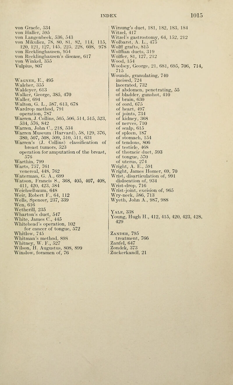 von Graefe, 534 von }l:ill(>r, ,V.)5 von J.;in,<;('ul)('ck, fy',M], 543 von Mikulicz, 7<S, SO, SI, S2, 114, 115, 120, 121, 127, 145, 225, 22S, (iOS, 978 von Kecklinijjhauson, i)54 von liccklingluivisen's disease, G17 von \yink(4, 355 Vulpius, S07 Wagner, E., 495 Walcher, 355 Waldeyer, 613 Walker, George, 385, 470 Waller 694 Walton, G. L., 587, 613, 678 Wardrop method, 791 operation, 787 Warren, J. Collins, 505, 506, 514, 515, 523, 534, 576, 842 Warren, John C, 218, 534 Warren Museum (Harvard), 58, 129, 376, 380, 507, 508, 509, 510, 511, 631 Warren's (J. Collins) classification of breast tumors, 523 operation for amputation of the breast, 576 Warthin, 799 Warts, 757, 761 venereal, 448, 762 Waterman, G. A., 699 Watson, Francis S., 368, 405, 407, 408, 411, 420, 423, 584 Weichselbaum, 648 Weir, Robert F., 64, 112 Wells, Spencer, 237, 339 Wen, 616 Wetherill, 235 Wharton's duct, 547 White, James C, 445 Whitehead's operation, 102 for cancer of tongue, 572 Whitlow, 745 Whitman's method, 898 Whitney, W. F., 527 Wilson, H. Augustus, 808, 899 Winslow, foramen of, 76 Wirsung's duct, 181, 182, 183, 184 Witzcl, 417 Witzel's gastrostomy, 64, 152, 212 Wolbarst, A. L., 475 Wolff grafts, 815 Wolffian ducts, 319 Wolfler, 81, 127, 212 Wood, 154 WooLsey, George, 21, 681, 695, 706, 714, 715 Wounds, granulating, 740 incised, 724 lacerated, 732 of abdomen, penetrating, 55 of bladder, gunshot, 410 of brain, 630 of cord, 675 of heart, 497 of joints, 734 of kidney, 368 of nerves, 710 of scalp, 615 of spleen, 187 of stomach, 154 of tendons, 806 of testicle, 468 of thoracic duct, 593 of tongue, 570 of uterus, 274 Wright, A. E., 591 Wright, James Homer, 69, 70 Wrist, disarticulation of, 991 dislocation of, 934 Wrist-drop, 716 Wrist-joint, excision of, 965 Wry-neck, 586, 713 Wyeth, John A., 987, 988 Yale, 338 Young, Hugh H., 412, 415, 420, 423, 428. 429 Zander, 795 treatment, 766 Zanfel, 647 Zondek, 373 Zuckerkandl, 21