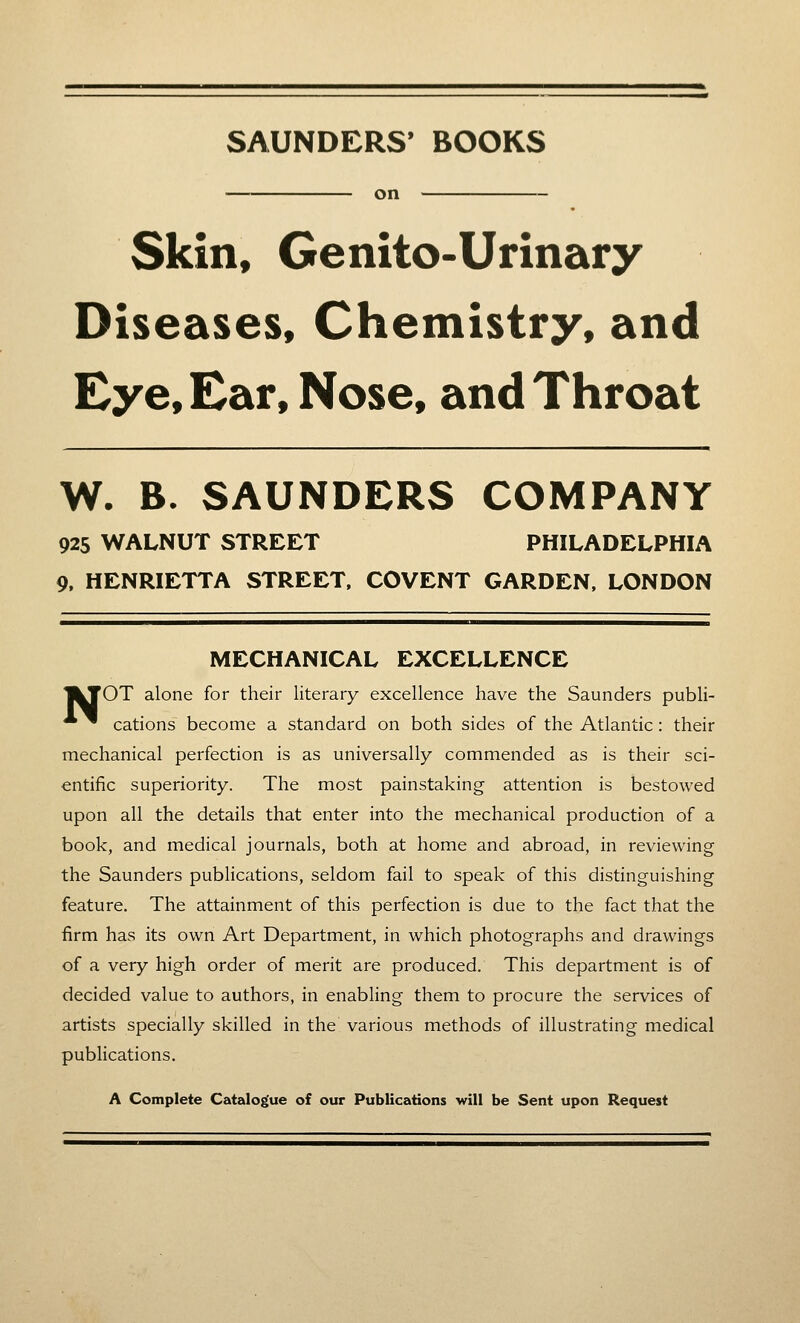 SAUNDERS' BOOKS on Skin, Genito-Urinary Diseases, Chemistry, and Eye, Ear, Nose, and Throat W. B. SAUNDERS COMPANY 925 WALNUT STREET PHILADELPHIA 9, HENRIETTA STREET. COVENT GARDEN, LONDON MECHANICAL EXCELLENCE I^OT alone for their literary excellence have the Saunders publi- ^ cations become a standard on both sides of the Atlantic: their mechanical perfection is as universally commended as is their sci- entific superiority. The most painstaking attention is bestowed upon all the details that enter into the mechanical production of a book, and medical journals, both at home and abroad, in reviewing the Saunders publications, seldom fail to speak of this distinguishing feature. The attainment of this perfection is due to the fact that the firm has its own Art Department, in which photographs and drawings of a very high order of merit are produced. This department is of decided value to authors, in enabling them to procure the services of artists specially skilled in the various methods of illustrating medical publications. A Complete Catalogue of our Publications will be Sent upon Request