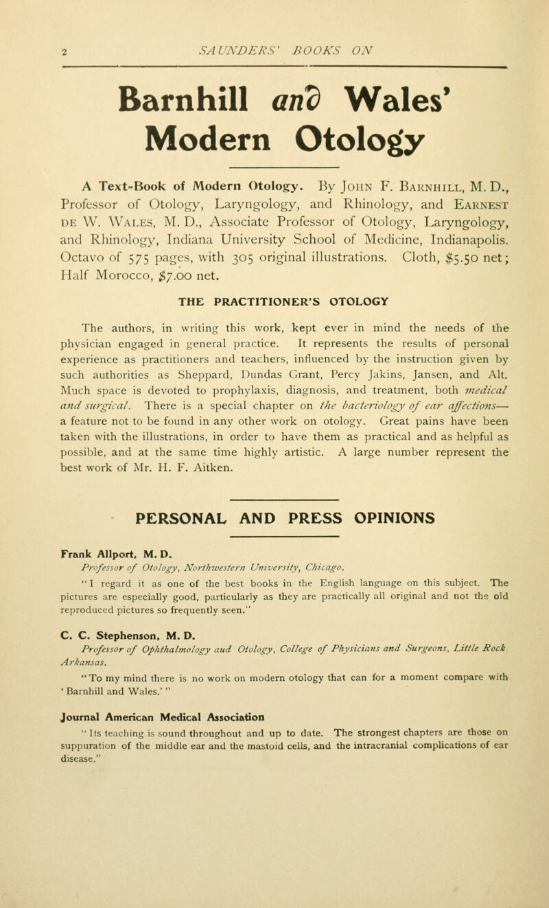 Barnhill and Wales* Modern Otology A Text-Book of Modern Otology. By John F. Barnhill, M. D., Professor of Otology, Laryngology, and Rhinology, and Earnest DE W. Wales, M. D., Associate Professor of Otology, Laryngology, and Rhinology, Indiana University School of Medicine, Indianapolis, Octavo of 575 pages, with 305 original illustrations. Cloth, $5.50 net; Half Morocco, ^7.00 net. THE PRACTITIONER'S OTOLOGY The authors, in writing this work, kept ever in mind the needs of the physician engaged in general practice. It represents the results of personal experience as practitioners and teachers, influenced by the instruction given by such authorities as Sheppard, Dundas Grant, Percy Jakins, Jansen, and Alt. Much space is devoted to prophylaxis, diagnosis, and treatment, both medical and surgical. There is a special chapter on the bacteriology of ear affections— a feature not to be found in any other work on otology. Great pains have been taken with the illustrations, in order to have them as practical and as helpful as possible, and at the same time highly artistic. A large number represent the best work of Mr. H. F. Aitken. PERSONAL AND PRESS OPINIONS Frank AUport. M. D. Professor of Otology, Northwestern University, Chicago.  I regard it as one of the best books in the English language on this subject. The pictures are especially good, particularly as they are practically all original and not ths old reproduced pictures so frequently seen. C. C. Stephenson, M. D. Professor of Ophthalmology aud Otology, College of Physicians and Surgeons, Little Rock Arkansas.  To my mind there is no work on modern otology that can for a moment compare with ' Barnhill and Wales.'  Journal American Medical Association  Its teaching is sound throughout and up to date. The strongest chapters are those on suppuration of the middle ear and the mastoid cells, and the intracranial complications of ear disease.