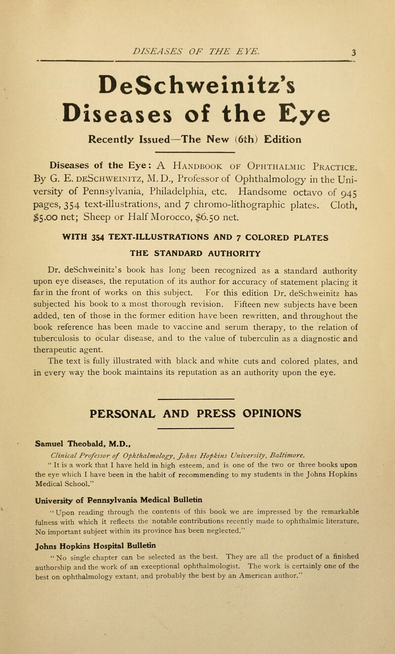 DeSchweinitz's Diseases of the Eye Recently Issued—The New (6th) Edition Diseases of the Eye: A Handbook of Ophthalmic Practice. By G. E. deSchweinitz, M. D., Professor of Ophthalmology in the Uni- versity of Pennsylvania, Philadelphia, etc. Handsome octavo of 945 pages, 354 text-illustrations, and 7 chromo-lithographic plates. Cloth, ;^5.00 net; Sheep or Half Morocco, #6.50 net. WITH 354 TEXT-ILLUSTRATIONS AND 7 COLORED PLATES THE STANDARD AUTHORITY Dr. deSchweinitz's book has long been recognized as a standard authority upon eye diseases, the reputation of its author for accuracy of statement placing it far in the front of works on this subject. For this edition Dr. deSchweinitz has subjected his book to a most thorough revision. Fifteen new subjects have been added, ten of those in the former edition have been rewritten, and throughout the book reference has been made to vaccine and serum therapy, to the relation of tuberculosis to ocular disease, and to the value of tuberculin as a diagnostic and therapeutic agent. The text is fully illustrated with black and white cuts and colored plates, and in every way the book maintains its reputation as an authority upon the eye. PERSONAL AND PRESS OPINIONS Samuel Theobald, M.D., Clinical Professor of Ophthalmology, Johns Hopkins University, Baltimore.  It is a work that I have held in high esteem, and is one of the two or three books upon the eye which I have been in the habit of recommending to my students in the Johns Hopkins Medical School. University of Pennsylvania Medical Bulletin Upon reading through the contents of this book we are impressed by the remarkable fulness with which it reflects the notable contributions recently made to ophthalmic literature. No important subject within its province has been neglected. Johns Hopkins Hospital Bulletin No sino-le chapter can be selected as the best. They are all the product of a finished authorship and the work of an exceptional ophthalmologist. The work is certainly one of the best on ophthalmology extant, and probably the best by an American author.