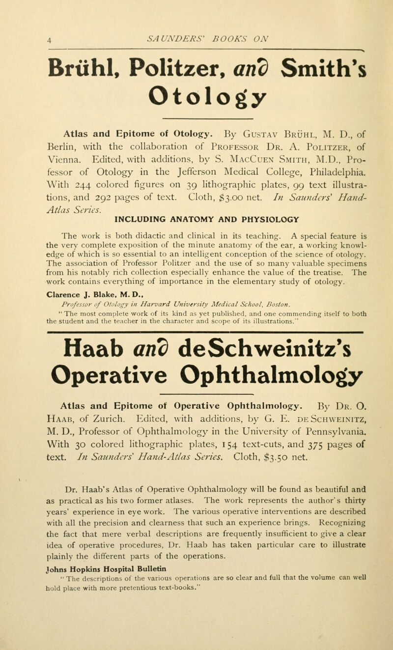 Brtihl, Politzer, and Smith's Otology Atlas and Epitome of Otology. By Gustav Bruhl, M. D., of Berlin, with the collaboration of Professor Dr. A. Politzer, of Vienna. Edited, with additions, by S. MacCuen Smith, M.D., Pro- fessor of Otology in the Jefferson Medical College, Philadelphia. With 244 colored figures on 39 lithographic plates, 99 text illustra- tions, and 292 pages of text. Cloth, $3.00 net. In Saunders' Hand- Atlas Series. INCLUDING ANATOMY AND PHYSIOLOGY The work is both didactic and cHnical in its teaching. A special feature is the very complete exposition of the minute anatomy of the ear, a working knowl- edge of which is so essential to an intelligent conception of the science of otology. The association of Professor Politzer and the use of so many valuable specimens from his notably rich collection especially enhance the value of the treatise. The work contains everything of importance in the elementary study of otology. Clarence J. Blake, M. D., Professor of Otology in Harvard University Medical School, Boston.  The most complete work of its kind as yet published, and one commending itself to both the student and the teacher in the character and scope of its illustrations. Haab and deSchweinitz*s Operative Ophthalmology Atlas and Epitome of Operative Ophthalmology. By Dr. O. Haab, of Zurich. P^dited, with additions, by G. K. de Schweinitz, M. D., Professor of Ophthalmology in the University of Pennsylvania. With 30 colored lithographic plates, 154 text-cuts, and 375 pages of text. In Saunders' Hand-Atlas Series. Cloth, $3.50 net. Dr. Haab's Atlas of Operative Ophthalmology will be found as beautiful and as practical as his two former atlases. The work represents the author's thirty years' experience in eye work. The various operative interventions are described with all the precision and clearness that such an e.xperience brings. Recognizing the fact that mere verbal descriptions are frequently insufficient to give a clear idea of operative procedures, Dr. Haab has taken particular care to illustrate plainly the dififerent parts of the operations. Johns Hopkins Hospital Bulletin  The descriptions of the various operations are so clear and full that the volume can well hold place with more pretentious text-books.